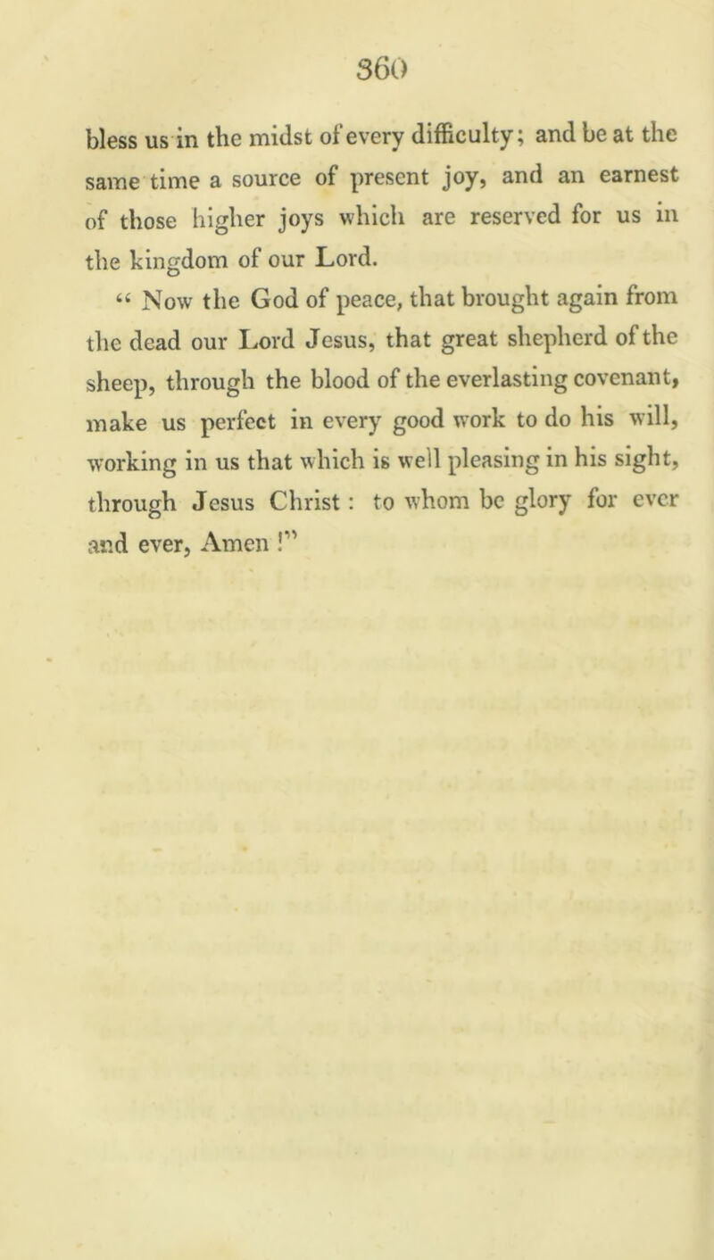 bless us in the midst of every difficulty; and be at the same time a source of present joy, and an earnest of those higher joys which are reserved for us in the kingdom of our Lord. “ Now the God of peace, that brought again from the dead our Lord Jesus, that great shepherd of the sheep, through the blood of the everlasting covenant, make us perfect in every good work to do his will, working in us that which is well pleasing in his sight, through Jesus Christ : to whom be glory for ever and ever, Amen !M