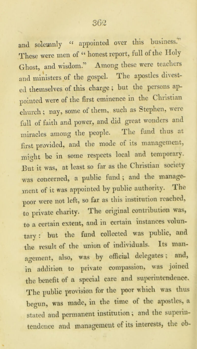 and solemnly “ appointed over this business.'' These were men of “ honest report, full of the Holy Ghost, and wisdom.” Among these were teachers and ministers of the gospel. Tlhe apostles di\cst- ed themselves of this charge ; but the persons ap- pointed were of the first eminence in the Christian church; nay, some of them, such as Stephen, veic full of faith and power, and did great wonders and miracles among the people. The fund thus at first provided, and the mode of its management, mio'ht be in some respects local and temporary. O • • • But it was, at least so far as the Christian society was concerned, a public fund ; and the manage- ment of it was appointed by public authority. The poor were not left, so far as this institution reached, to private charity. The original contribution was, to a certain extent, and in certain instances volun- tary r but the fund collected was public, and the result of the union of individuals. Its man- agement, also, was by official delegates, and, in addition to private compassion, was joined the benefit of a special care and superintendence. The public provision for the poor which was thus begun, was made, in the time of the apostles, a stated and permanent institution; and the supeiin- tcndcucc and management of its interests, the ob-