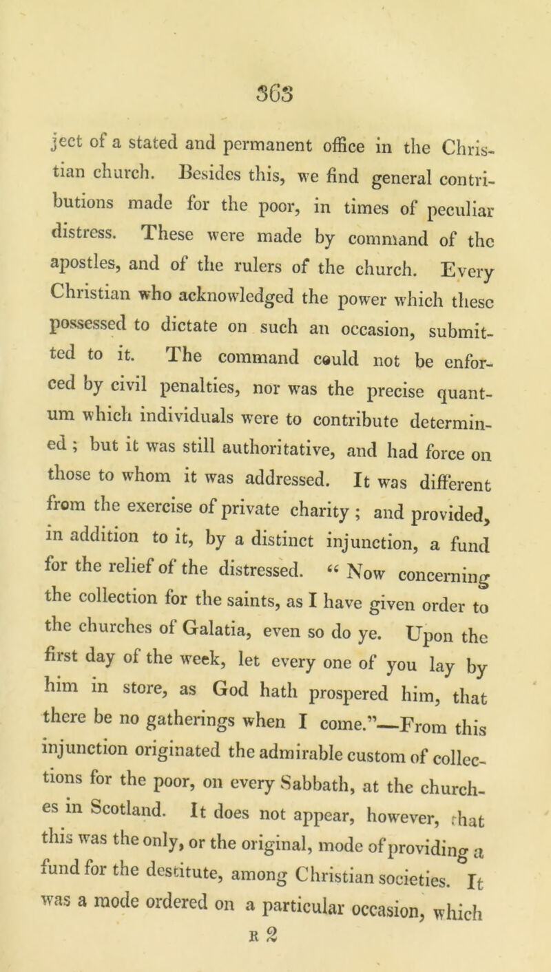 ject of a stated and permanent office in the Chris- tian church. Besides this, we find general contri- butions made for the poor, in times of peculiar distress. These were made by command of the apostles, and of the rulers of the church. Every Christian who acknowledged the power which these possessed to dictate on such an occasion, submit- ted to it. The command could not be enfor- ced oy civil penalties, nor was the precise quant- um which individuals were to contribute determin- ed ; but it was still authoritative, and had force on those to whom it was addressed. It was different from the exercise of private charity ; and provided, in addition to it, by a distinct injunction, a fund for the relief of the distressed. « Now concerning the collection for the saints, as I have given order to the churches of Galatia, even so do ye. Upon the first day of the week, let every one of you lay by him in store, as God hath prospered him, that there be no gatherings when I come.”—From this injunction originated the admirable custom of collec- tions for the poor, on every Sabbath, at the church- es in Scotland. It does not appear, however, rhat this was the only, or the original, mode of providing a fund for the destitute, among Christian societies. It was a mode ordered on a particular occasion, which a 2