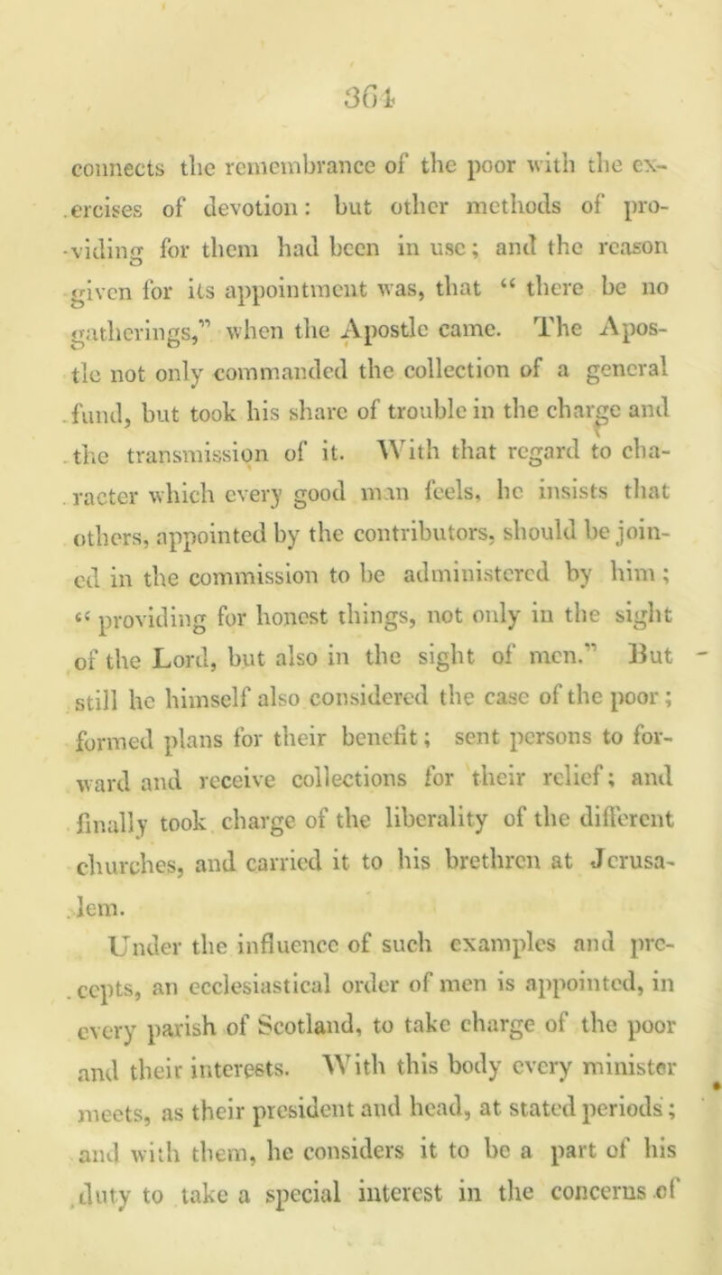 connects the remembrance of the poor with the ex- ercises of devotion: but other methods of pro- viding for them had been in use; and the reason 'fiven for its appointment was, that “ there be no gatherings,” when the Apostle came. The Apos- tle not only commanded the collection of a general fund, but took his share of trouble in the charge and the transmission of it. With that regard to cha- racter which every good man feels, lie insists that others, appointed by the contributors, should be join- ed in the commission to be administered by him ; “ providing for honest things, not only in the sight of the Lord, but also in the sight of men. But still he himself also considered the case of the poor; formed plans for their benefit; sent persons to for- ward and receive collections for their relief; and finally took charge of the liberality of the different churches, and carried it to his brethren at Jcrusa- lem. Under the influence of such examples and pre- cepts, an ecclesiastical order of men is appointed, in every parish of Scotland, to take charge of the poor and their interests. With this body every minister meets, as their president and head, at stated periods; and with them, he considers it to be a part of his duty to take a special interest in the concerns cf