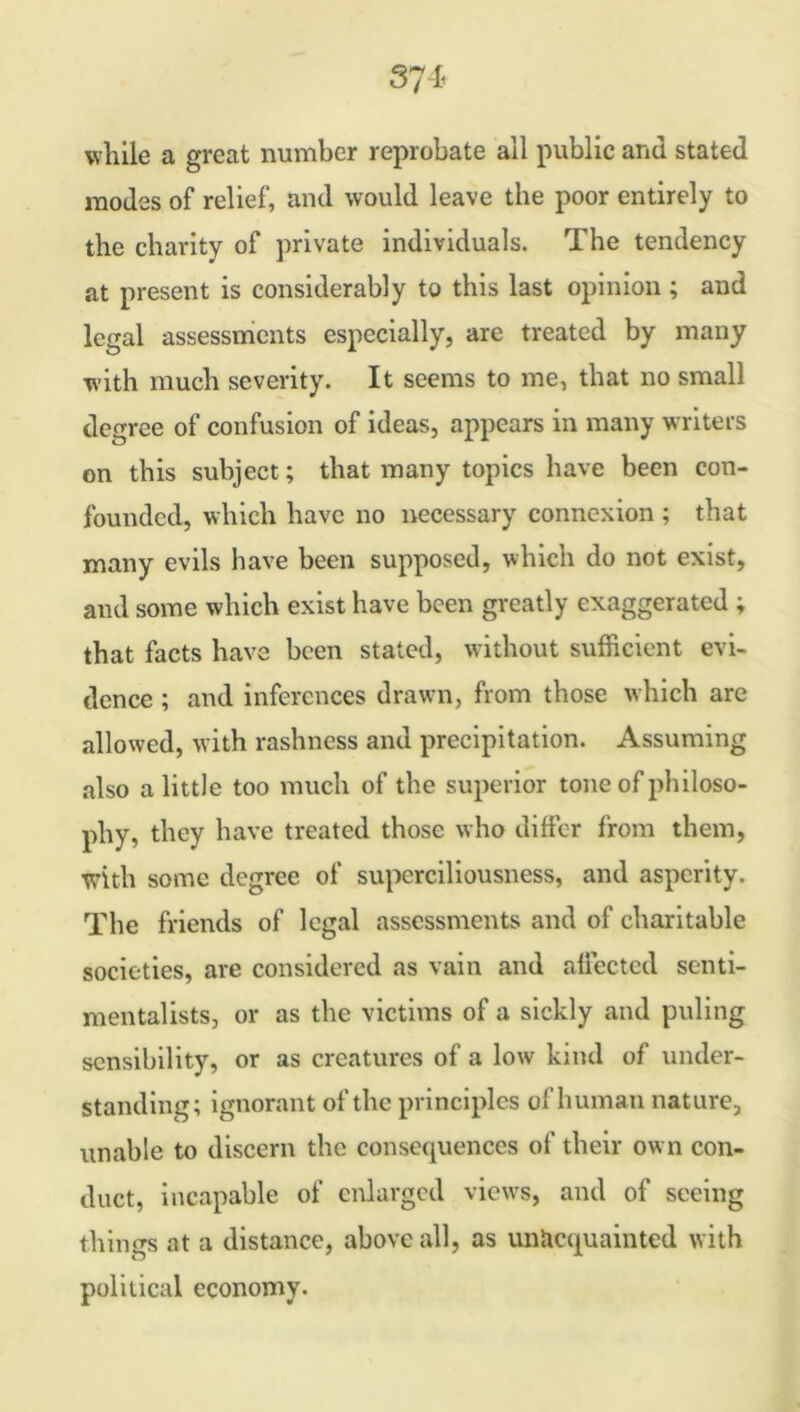 while a great number reprobate all public and stated modes of relief, and would leave the poor entirely to the charity of private individuals. The tendency at present is considerably to this last opinion ; and legal assessments especially, are treated by many with much severity. It seems to me, that no small degree of confusion of ideas, appears in many writers on this subject; that many topics have been con- founded, which have no necessary connexion ; that many evils have been supposed, which do not exist, and some which exist have been greatly exaggerated ; that facts have been stated, without sufficient evi- dence ; and inferences drawn, from those which are allowed, with rashness and precipitation. Assuming also a little too much of the superior tone of philoso- phy, they have treated those who differ from them, with some degree of superciliousness, and asperity. The friends of legal assessments and of charitable societies, are considered as vain and affected senti- mentalists, or as the victims of a sickly and puling sensibility, or as creatures of a low kind of under- standing; ignorant of the principles of human nature, unable to discern the consequences of their own con- duct, incapable of enlarged views, and of seeing things at a distance, above all, as unacquainted with political economy.