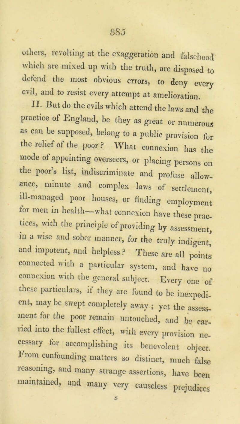 8S5 others, revolting at the exaggeration and falsehood which are mixed up with the truth, are disposed to defend the most obvious errors, to deny every evil, and to resist every attempt at amelioration. II. But do the evils which attend the laws and the practice of England, be they as great or numerous as can be supposed, belong to a public provision for the relief of the poor? What connexion has the mode of appointing overseers, or placing persons on the poor’s list, indiscriminate and profuse allow- ance, minute and complex laws of settlement, ill-managed poor houses, or finding employment for men in health—what connexion have these prac- tices, with the principle of providing by assessment, in a wise and sober manner, for the truly indigent, and impotent, and helpless? These are all points connected with a particular system, and have no connexion with the general subject. Every one of these particulars, it they are found to be inexpedi- ent, may be swept completely away ; yet the assess- ment for the poor remain untouched, and be car- ried into the fullest effect, with every provision ne- cessary foi accomplishing its benevolent object. From confounding matters so distinct, much false reasoning, and many strange assertions, have been maintained, and many very causeless prejudices