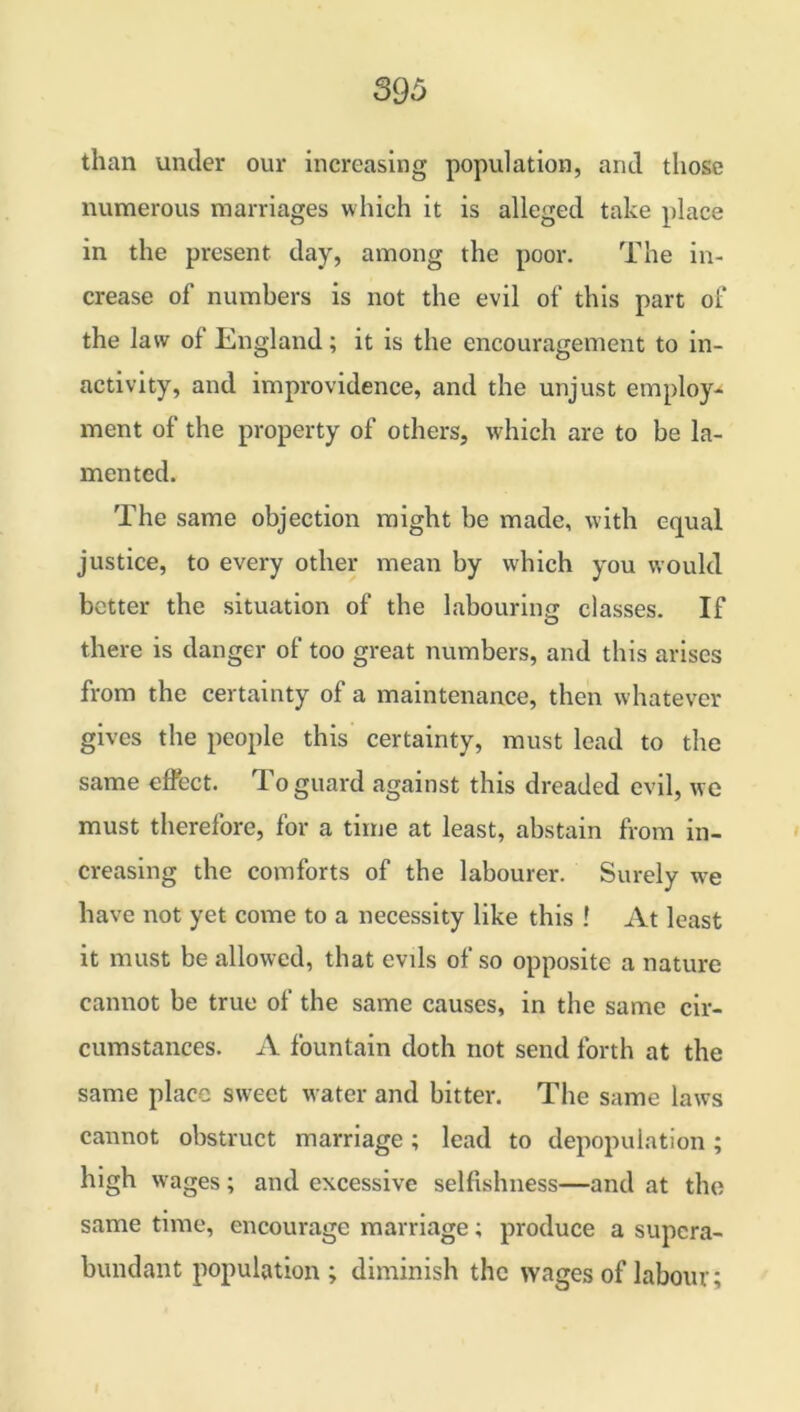 than under our increasing population, and those numerous marriages which it is alleged take place in the present day, among the poor. The in- crease of numbers is not the evil of this part of the law of England; it is the encouragement to in- activity, and improvidence, and the unjust employ- ment of the property of others, which are to be la- mented. The same objection might be made, with equal justice, to every other mean by which you would better the situation of the labouring classes. If there is danger of too great numbers, and this arises from the certainty of a maintenance, then whatever gives the people this certainty, must lead to the same effect. To guard against this dreaded evil, we must therefore, for a time at least, abstain from in- creasing the comforts of the labourer. Surely we have not yet come to a necessity like this ! At least it must be allowed, that evils of so opposite a nature cannot be true of the same causes, in the same cir- cumstances. A fountain doth not send forth at the same place sweet water and bitter. The same laws cannot obstruct marriage; lead to depopulation; high wages; and excessive selfishness—and at the same time, encourage marriage; produce a supera- bundant population; diminish the wages of labour;