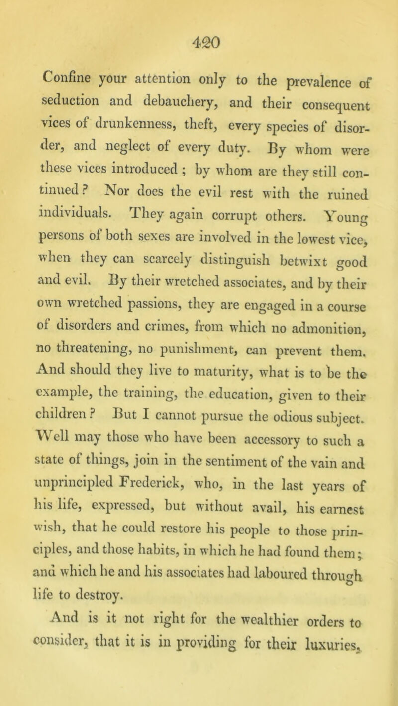 Confine your attention only to the prevalence of seduction and debauchery, and their consequent vices of drunkenness, theft, every species of disor- der, and neglect of every duty. By whom were these vices introduced ; by whom are they still con- tinued ? Nor does the evil rest with the ruined individuals. They again corrupt others. Young pei sons of both sexes are involved in the lowest vice, when they can scarcely distinguish betwixt good and evil. By their wretched associates, and by their own wretched passions, they are engaged in a course of disorders and crimes, from which no admonition, no threatening, no punishment, can prevent them. And should they live to maturity, what is to be the example, the training, the education, given to their children? But I cannot pursue the odious subject. W ell may those who have been accessory to such a state of things, join in the sentiment of the vain and unprincipled Frederick, who, in the last years of his life, expiessed, but without avail, his earnest wish, that he could restore his people to those prin- ciples, and those habits, in which he had found them; anu which he and his associates had laboured through life to destroy. And is it not right for the wealthier orders to consider, that it is in providing for their luxuries.