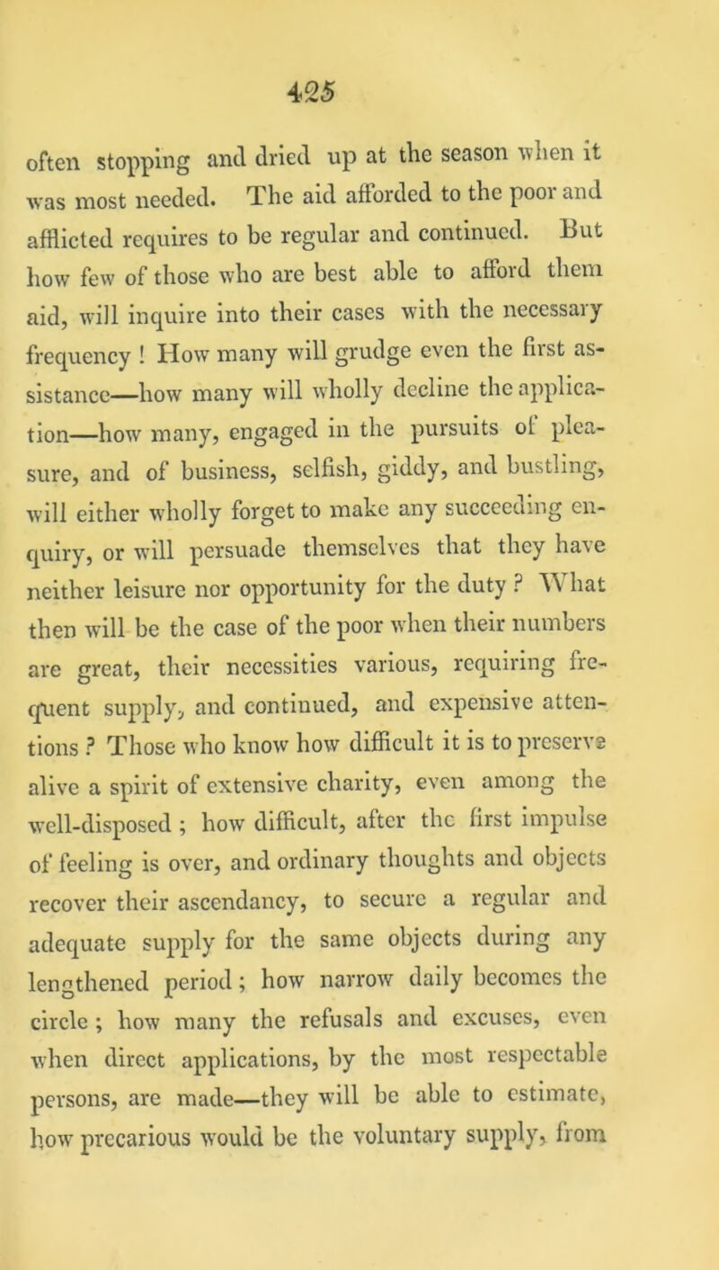 often stopping and dried up at the season tv hen it was most needed. The aid afforded to the pooi and afflicted requires to be regular and continued. But how few of those who are best able to afioid them aid, will inquire into their cases with the necessary frequency ! How many will grudge even the fust as- sistance—how many will wholly decline the applica- tion—how many, engaged in the pursuits ol plea- sure, and of business, selfish, giddy, and bustling, will either wholly forget to make any succeeding en- quiry, or will persuade themselves that they have neither leisure nor opportunity for the duty ? W hat then will be the case of the poor when their numbers are great, their necessities various, requiring fre- quent supply, and continued, and expensive atten- tions ? Those who know how difficult it is to preserve alive a spirit of extensive charity, even among the well-disposed ; how difficult, after the first impulse of feeling is over, and ordinary thoughts and objects recover their ascendancy, to secure a regular and adequate supply for the same objects during any lengthened period; how narrow daily becomes the circle ; how many the refusals and excuses, even when direct applications, by the most respectable persons, are made—they will be able to estimate, how precarious would be the voluntary supply, from