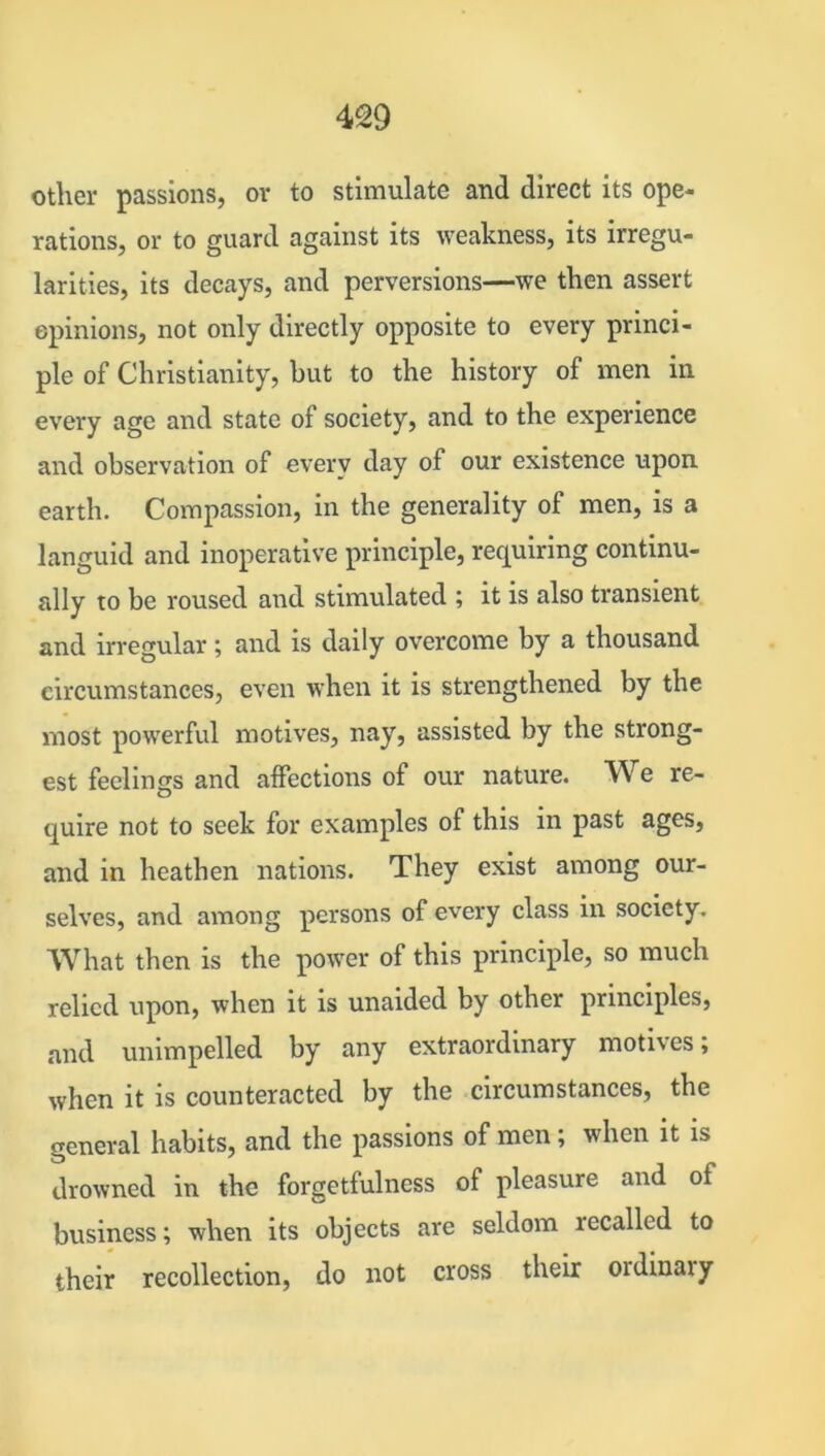 other passions, or to stimulate and direct its ope- rations, or to guard against its weakness, its irregu- larities, its decays, and perversions—we then assert opinions, not only directly opposite to every princi- ple of Christianity, but to the history of men in every age and state of society, and to the experience and observation of every day of our existence upon earth. Compassion, in the generality of men, is a languid and inoperative principle, requiring continu- ally to be roused and stimulated ; it is also transient and irregular; and is daily overcome by a thousand circumstances, even when it is strengthened by the most powerful motives, nay, assisted by the strong- est feelings and affections of our nature. We re- quire not to seek for examples of this in past ages, and in heathen nations. They exist among our- selves, and among persons of every class in society. What then is the power of this principle, so much relied upon, when it is unaided by other principles, and unimpelled by any extraordinary motives; when it is counteracted by the circumstances, the general habits, and the passions of men; when it is drowned in the forgetfulness of pleasure and of business; when its objects are seldom lecallcd to their recollection, do not cross their ordinal y