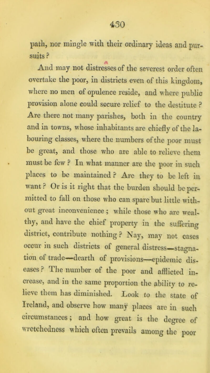 path, nor mingle with their ordinary ideas and pur- suits ? And may not distresses of the severest order often overtake the poor, in districts even of this kingdom, where no men of opulence reside, and where public provision alone could secure relief to the destitute ? Are there not many parishes, both in the country and in towns, whose inhabitants are chiefly of the la- bouring classes, where the numbers of the poor must be great, and those who are able to relieve them must be few ? In what manner are the poor in such places to be maintained ? Are they to be left in want ? Or is it right that the burden should be per- mitted to fall on those who can spare but little with- out great inconvenience ; while those who are weal- thy, and have the chief property in the suffering district, contribute nothing ? Nay, may not cases occur in such districts of general distress-stagna- tion oi trade——dearth of provisions—epidemic dis- eases ? The number of the poor and afflicted in- crease, and in the same proportion the ability to re- lieve them has diminished. Look to the state of Ireland, and observe how many places are in such circumstances; and how great is the degree of wretchedness which often prevails among the poor