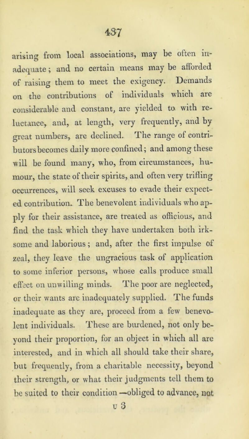 arising from local associations, may be olten in* adequate; and no certain means may be afforded of raising them to meet the exigency. Demands on the contributions of individuals which are considerable and constant, are yielded to with re- luctance, and, at length, very frequently, and by great numbers, arc declined. The range of contri- butors becomes daily more confined; and among these will be found many, who, from circumstances, hu- mour, the state of their spirits, and often very trifling occurrences, will seek excuses to evade their expect- ed contribution.. The benevolent individuals who ap- ply for their assistance, are treated as officious, and find the task which they have undertaken both irk- some and laborious; and, after the first impulse of zeal, they leave the ungracious task of application to some inferior persons, whose calls produce small effect on unwilling minds. The poor are neglected, or their wants are inadequately supplied. The funds inadequate as they are, proceed from a few benevo- lent individuals. These are burdened, not only be- yond their proportion, for an object in which all are interested, and in which all should take their share, but frequently, from a charitable necessity, beyond their strength, or what their judgments tell them to be suited to their condition —obliged to advance, not