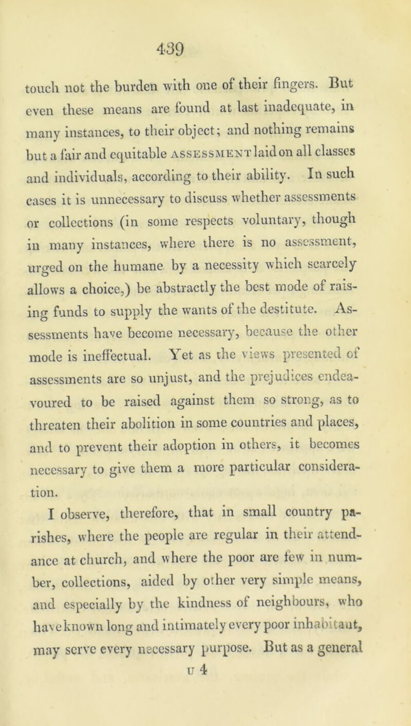 touch not the burden with one of their fingers. But even these means are found at last inadequate, in in any instances, to their object; and nothing remains but a fair and equitable assessment laid on all classes and individuals, according to their ability. In such cases it is unnecessary to discuss whether assessments or collections (in some respects voluntary, though in many instances, where there is no assessment, uro-ed on the humane by a necessity which scarcely allows a choice,) be abstractly the best mode of rais- ing funds to supply the wants oi the destitute. As- sessments have become necessary, because the other mode is ineffectual. Yet as the views presented of assessments are so unjust, and the prejudices endea- voured to be raised against them so strong, as to threaten their abolition in some countries and places, and to prevent their adoption in others, it becomes necessary to give them a more particular considera- tion. I observe, therefore, that in small country pa- rishes, where the people are regular in their attend- ance at church, and where the poor are few in num- ber, collections, aided by other very simple means, and especially by the kindness of neighbours, who have known long and intimately every poor inhabitant, may serve every necessary purpose. But as a general