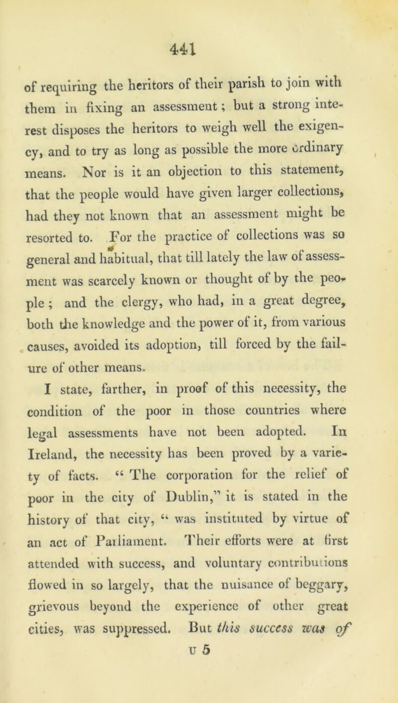 Ul of requiring the heritors of their parish to join with them in fixing an assessment; but a strong inte- rest disposes the heritors to weigh well the exigen- cy, and to try as long as possible the more ordinary means. Nor is it an objection to this statement, that the people would have given larger collections, had they not known that an assessment might be resorted to. For the practice of collections was so general and habitual, that till lately the law of assess- ment was scarcely known or thought of by the peo- ple ; and the clergy, who had, in a great degree, both tire knowledge and the power of it, from various causes, avoided its adoption, till forced by the fail- ure of other means. I state, farther, in proof of this necessity, the condition of the poor in those countries where legal assessments have not been adopted. In Ireland, the necessity has been proved by a varie- ty of facts. “The corporation for the relief of poor in the city of Dublin,” it is stated in the history of that city, “ was instituted by virtue of an act of Parliament. Their efforts were at first attended with success, and voluntary contributions flowed in so largely, that the nuisance of beggary, grievous beyond the experience of other great cities, was suppressed. But this success zcas of