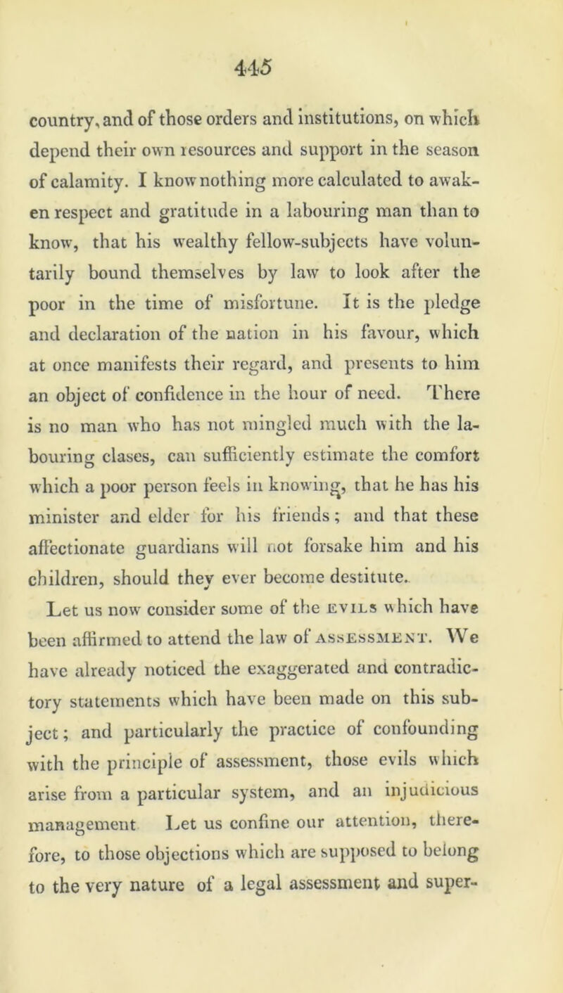 country, and of those orders and institutions, on which depend their own resources and support in the season of calamity. I know nothing more calculated to awak- en respect and gratitude in a labouring man than to know, that his wealthy fellow-subjects have volun- tarily bound themselves by law to look after the poor in the time of misfortune. It is the pledge and declaration of the nation in his favour, which at once manifests their regard, and presents to him an object of confidence in the hour of need. There is no man who has not mingled much with the la- bouring clases, can sufficiently estimate the comfort which a poor person feels in knowing, that he has his minister and elder for his friends; and that these affectionate guardians will not forsake him and his children, should they ever become destitute.. Let us now consider some of the evils which have been affirmed to attend the law ol assessment. We have already noticed the exaggerated anti contradic- tory statements which have been made on this sub- ject; and particularly the practice of confounding with the principle of assessment, those evils which arise from a particular system, and an injudicious management Let us confine our attention, there- fore, to those objections which are supposed to belong to the very nature of a legal assessment and super-