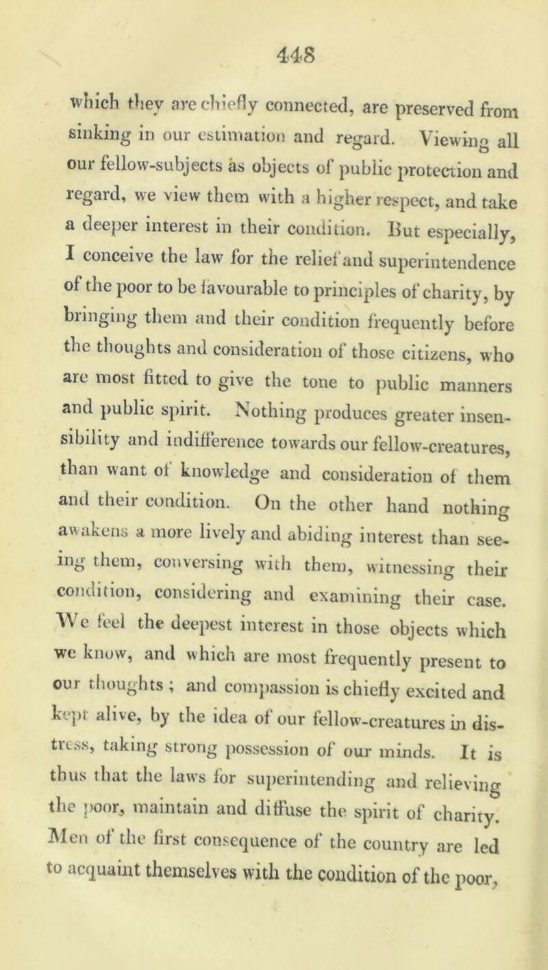 which they are chiefly connected, are preserved from sinking in our estimation and regard. Viewing all our fellow-subjects as objects of public protection and regard, we view them with a higher respect, and take a deeper interest in their condition. But especially, I conceive the law for the relief and superintendence of the poor to be favourable to principles of charity, by bringing them and their condition frequently before the thoughts and consideration of those citizens, who are most fitted to give the tone to public manners and public spirit. Nothing produces greater insen- sibility and indifference towards our fellow-creatures, than want of knowledge and consideration of them and their condition. On the other hand nothing awakens a more lively and abiding interest than see- ing them, conversing with them, witnessing their condition, considering and examining their case. We feel the deepest interest in those objects which we know, ami which are most frequently present to our thoughts ; and compassion is chiefly excited and kept alive, by the idea of our fellow-creatures in dis- tress, taking strong possession of our minds. It is thus that the laws for superintending and relieving the poor, maintain and diffuse the spirit of charity. Men of the first consequence of the country are led to acquaint themselves with the condition of the poor,