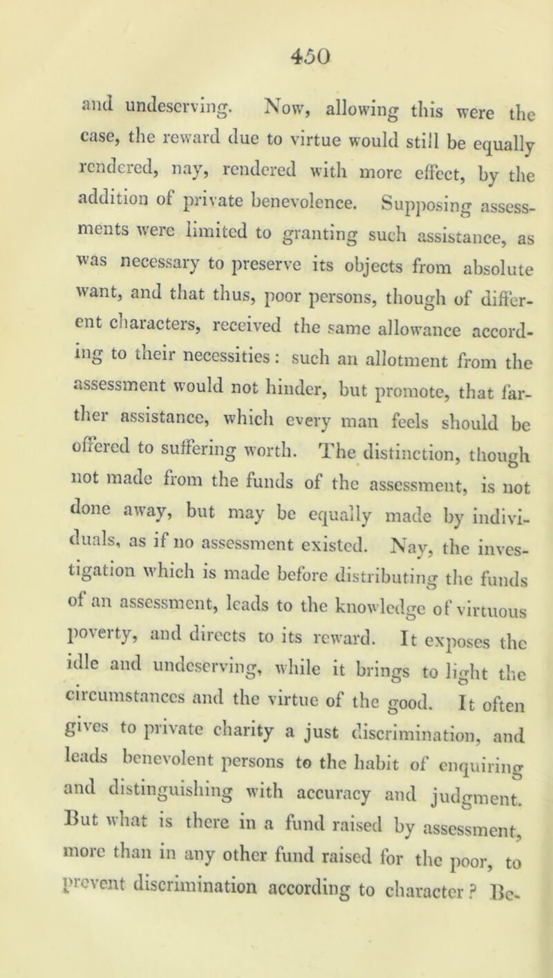 and undeserving. Now, allowing this were the case, the reward due to virtue would still be equally rendered, nay, rendered with more effect, by the addition of private benevolence. Supposing assess- ments were limited to granting such assistance, as was necessary to preserve its objects from absolute want, and that thus, poor persons, though of differ- ent characters, received the same allowance accord- ing to their necessities: such an allotment from the assessment would not hinder, but promote, that far- ther assistance, which every man feels should be offered to suffering worth. The distinction, though not made from the funds of the assessment, is not done away, but may be equally made by indivi- duals, as if no assessment existed. Nay, the inves- tigation which is made before distributing the funds of an assessment, leads to the knowledge of virtuous poverty, and directs to its reward. It exposes the idle and undeserving, while it brings to light the circumstances and the virtue of the good. It often gives to private charity a just discrimination, and leads benevolent persons to the habit of enquiring and distinguishing with accuracy and judgment. ]lut what is there in a fund raised by assessment, more than in any other fund raised for the poor, to prevent discrimination according to character ? lie-