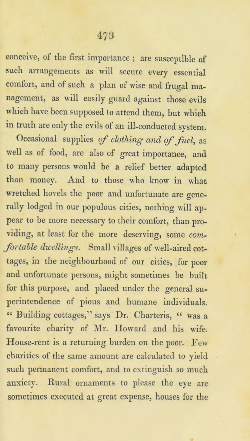 4?3 conceive, of the first importance ; are susceptible of such arrangements as will secure every essential comfort, and of such a plan of wise and frugal ma- nagement, as will easily guard against those evils which have been supposed to attend them, but which in truth are only the evils of an ill-conducted system. Occasional supplies of clothing and of fuel, as well as of food, are also of great importance, and to many persons would be a relief better adapted than money. And to those who know in what wretched hovels the poor and unfortunate are gene- rally lodged in our populous cities, nothing will ap- pear to be more necessary to their comfort, than pro- viding, at least for the more deserving, some com- fortable dwellings. Small villages of well-aired cot- tages, in the neighbourhood of our cities, for poor and unfortunate persons, might sometimes be built for this purpose, and placed under the general su- perintendence of pious and humane individuals. “ Building cottages,” says Dr. Charteris, “ was a favourite charity of Mr. Howard and his wife. House-rent is a returning burden on the poor. Few charities of the same amount are calculated to yield such permanent comfort, and to extinguish so much anxiety. Rural ornaments to please the eye are sometimes executed at great expense, houses for the