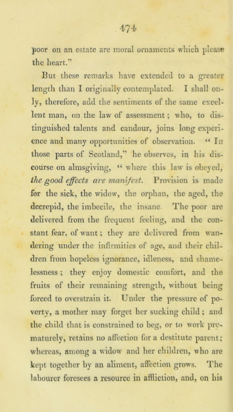 poor on an estate are moral ornaments which please the heart.” Eut these remarks have extended to a greater length than I originally contemplated. I shall on- ly, therefore, add the sentiments of the same excel- lent man, on the law of assessment; who, to dis- tinguished talents and candour, joins long experi- ence and many opportunities of observation. “ In those parts of Scotland,” he observes, in his dis- course on almsgiving, “ where this law is obeyed, the good effects are manifest. Provision is made for the sick, the widow, the orphan, the aged, the tlecrepid, the imbecile, the insane. The poor arc delivered from the frequent feeling, and the con- stant fear, of want; they are delivered from wan- dering under the infirmities of age, and their chil- dren from hopeless ignorance, idleness, and shame- lessness ; they enjoy domestic comfort, and the fruits of their remaining strength, without being forced to overstrain it. Under the pressure of po- verty, a mother may forget her sucking child; and the child that is constrained to beg, or to work pre- maturely, retains no affection fora destitute parent; whereas, among a widow and her children, who are kept together by an aliment, affection growls. The labourer foresees a resource in affliction, and, on his