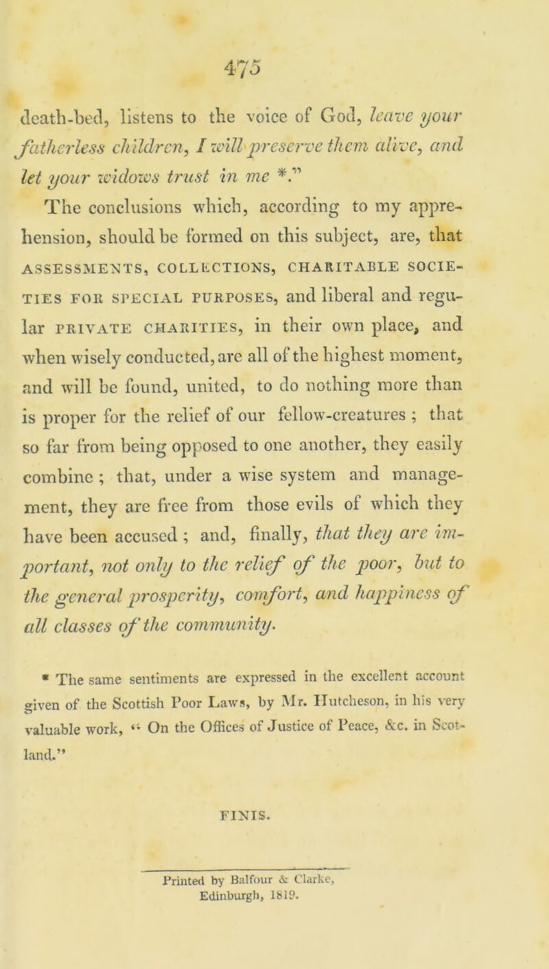 death-bed, listens to the voice of God, leave your fatherless children, l will preserve them alive, and let your widows trust in me The conclusions which, according to my appre- hension, should be formed on this subject, are, that ASSESSMENTS, COLLLCTIONS, CHARITABLE SOCIE- TIES foe special purposes, and liberal and regu- lar private charities, in their own place, and when wisely conducted, are all of the highest moment, and will be found, united, to do nothing more than is proper for the relief of our fellow-creatures ; that so far from being opposed to one another, they easily combine ; that, under a wise system and manage- ment, they are free from those evils of which they have been accused ; and, finally, that they are im- portant, not only to the relief of the poor, hut to the general prosperity, comfort, and happiness of all classes of the community. ■ The same sentiments are expressed in the excellent account given of the Scottish Poor Laws, by Mr. Hutcheson, in his very valuable work, “ On the Offices of Justice of Peace, &c. in Scot- land.” FINIS. Printed by Balfour & Clarke, Edinburgh, 1819.