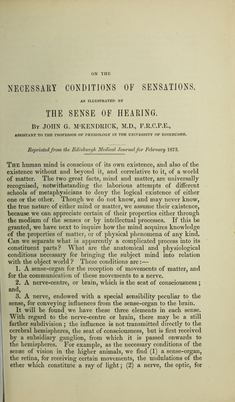 ON THE NECESSARY CONDITIONS OF SENSATIONS, AS ILLUSTRATED BY THE SENSE OF HEARING. By JOHN G. M'KENDRICK, M.D., F.R.C.P.E., ASSISTANT TO THE PROFESSOR OP PHYSIOLOGY IN THE UNIVERSITY OF EDINBURGH. Reprinted from the Edinburgh 3Iedical Journal for February 1873. The human mind is conscious of its own existence, and also of the existence without and beyond it, and correlative to it, of a world of matter. The two great facts, mind and matter, are universally recognised, notwithstanding the laborious attempts of different schools of metaphysicians to deny the logical existence of either one or the other. Though we do not know, and may never know, the true nature of either mind or matter, we assume their existence, because we can appreciate certain of their properties either through the medium of the senses or by intellectual processes. If this be granted, we have next to inquire how the mind acquires knowledge of the properties of matter, or of physical phenomena of any kind. Can we separate what is apparently a complicated process into its constituent parts? What are the anatomical and physiological conditions necessary for bringing the subject mind into relation with the object world ? These conditions are:— 1. A sense-organ for the reception of movements of matter, and for the communication of these movements to a nerve. 2. A nerve-centre, or brain, which is the seat of consciousness ; and, 3. A nerve, endowed with a special sensibility peculiar to the sense, for conveying influences from the sense-organ to the brain. It will be found we have these three elements in each sense. With regard to the nerve-centre or brain, there may be a still farther subdivision ; the influence is not transmitted directly to the cerebral hemispheres, the seat of consciousness, but is first received by a subsidiary ganglion, from which it is passed onwards to the hemispheres. For example, as the necessary conditions of the sense of vision in the higher animals, we find (1) a sense-organ, the retina, for receiving certain movements, the undulations of the ether which constitute a ray of light; (2) a nerve, the optic, for