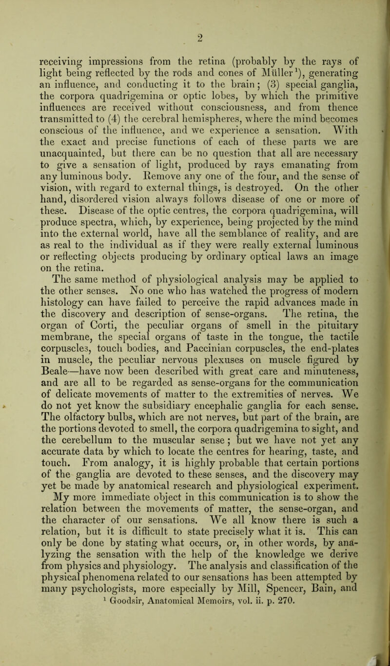 receiving impressions from the retina (probably by the rays of light being reflected by the rods and cones of Mullergenerating an influence, and conducting it to the brain ; (3) special ganglia, the corpora quadrigemina or optic lobes, by which the primitive influences are received without consciousness, and from thence transmitted to (4) the cerebral hemispheres, where the mind becomes conscious of the influence, and we experience a sensation. With the exact and precise functions of each of these parts we are unacquainted, but there can be no question that all are necessary to give a sensation of light, produced by rays emanating from any luminous body. Remove any one of the four, and the sense of vision, with regard to external things, is destroyed. On the other hand, disordered vision always follows disease of one or more of these. Disease of the optic centres, the corpora quadrigemina, will produce spectra, which, by experience, being projected by the mind into the external world, have all the semblance of reality, and are as real to the individual as if they were really external luminous or reflecting objects producing by ordinary optical laws an image on the retina. The same method of physiological analysis may be applied to the other senses. No one who has watched the progress of modern histology can have failed to perceive the rapid advances made in the discovery and description of sense-organs. The retina, the organ of Corti, the peculiar organs of smell in the pituitary membrane, the special organs of taste in the tongue, the tactile corpuscles, touch bodies, and Paccinian corpuscles, the end-plates in muscle, the peculiar nervous plexuses on muscle figured by Beale—have now been described with great care and minuteness, and are all to be regarded as sense-organs for the communication of delicate movements of matter to the extremities of nerves. We do not yet knoAV the subsidiary encephalic ganglia for each sense. The olfactory bulbs, which are not nerves, but part of the brain, are the portions devoted to smell, the corpora quadrigemina to sight, and the cerebellum to the muscular sense; but we have not yet any accurate data by which to locate the centres for hearing, taste, and touch. From analogy, it is highly probable that certain portions of the ganglia are devoted to these senses, and the discovery may yet be made by anatomical research and physiological experiment. My more immediate object in this communication is to show the relation between the movements of matter, the sense-organ, and the eharacter of our sensations. We all know there is such a relation, but it is difficult to state precisely what it is. This can only be done by stating what occurs, or, in other words, by ana- lyzing the sensation with the help of the knowledge we derive from physics and physiology. The analysis and classification of the physical phenomena related to our sensations has been attempted by many psychologists, more especially by Mill, Spencer, Bain, and ^ Goodsir, Anatomical Memoirs, vol. ii. p. 270. L