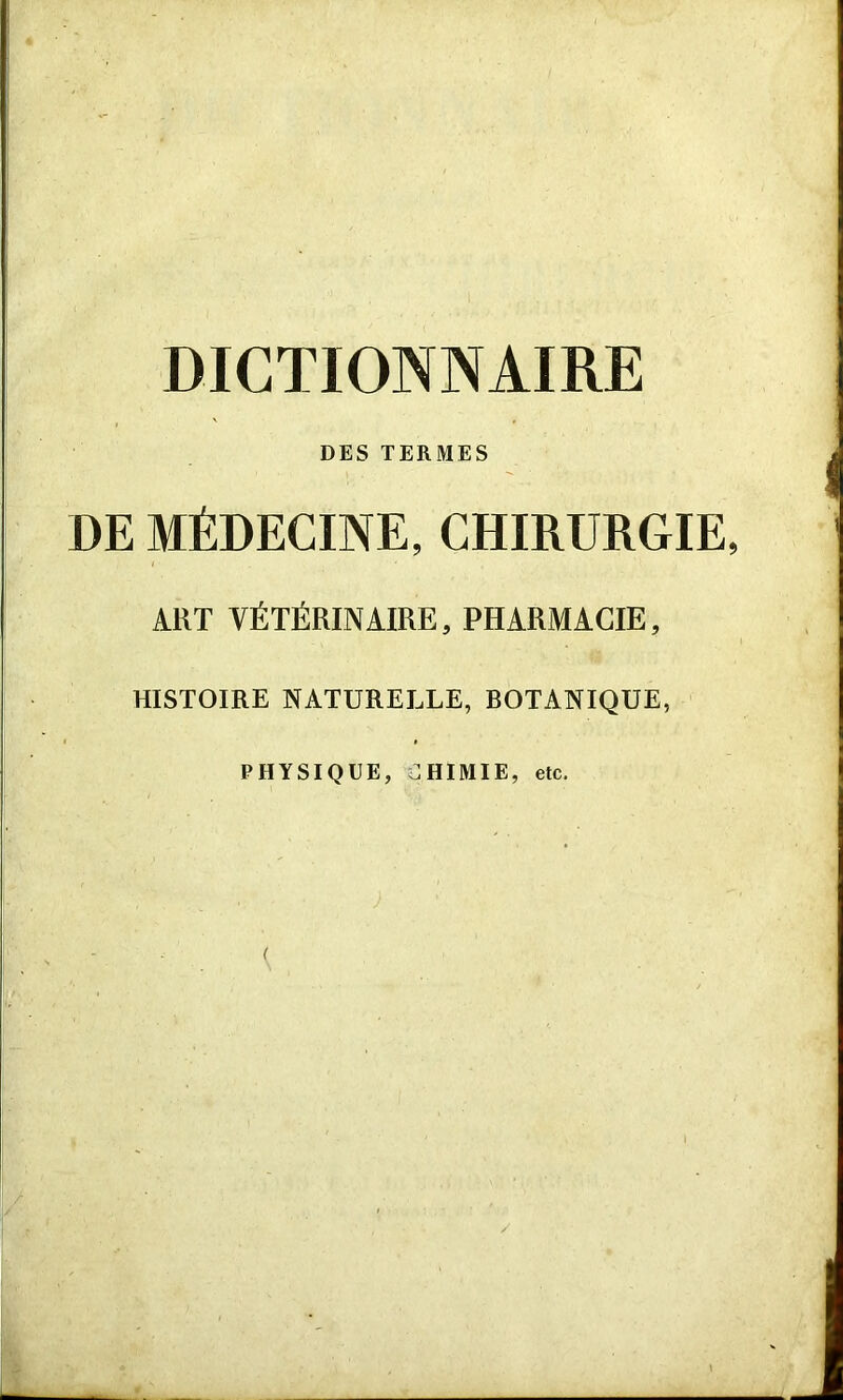 DICTIONNAIRE DES TERMES DE MÉDECINE, CHIRURGIE, ART VÉTÉRINAIRE, PHARMACIE, HISTOIRE NATURELLE, ROTANIQUE, PHYSIQUE, CHIMIE, etc.