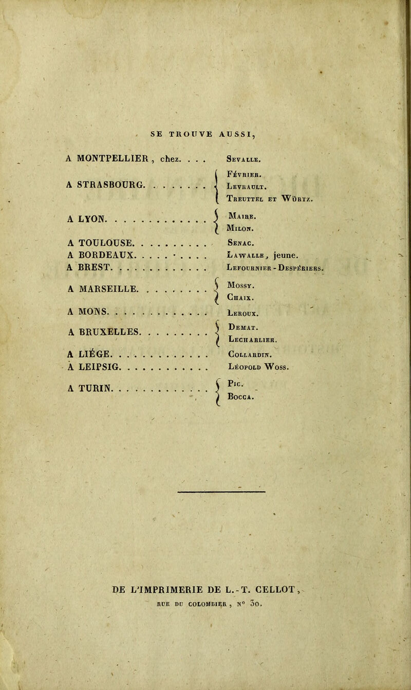 SE TROUVE AUSSI A MONTPELLIER , chez. . . A STRASBOURG A LYON A TOULOUSE A BORDEAUX A BREST A MARSEILLE A MONS A BRUXELLES A LIÈGE A LEIPSIG A TURIN Sevalle. ! FEVRIER. Levbaült. Treuttel EX WilBTZ. ) Maire. ^ Milor. Sérac. LawauBj jeune. Lefoubnier - Despériers. ^ Mossr. ^ Chaix. Leroux. ^ Demat. i Lecharlieh. CoLLARDIK. Léopold Woss. Ç Pic. I Bocca. DE L'IMPRIMERIE DE L.-T. CELLOT RUE DU COLOMBIER , N° 3o.