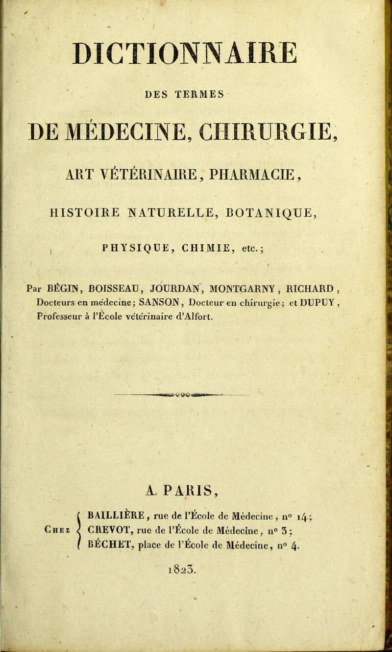 DES TERMES DE MÉDECINE, CHIRURGIE, ART VÉTÉRINAIRE, PHARMACIE, HISTOIRE NATURELLE, BOTANIQUE, PHYSIQUE, CHIMIE, etc.; ( . •* Par BÉGIN, BOISSEAU, JOURDAN, MONTGARNY , RICHARD, Docteurs en médecine; SANSON, Docteur en chirurgie; et DUPUY , Professeur à l’École vétérinaire d’Alfort. i A PARIS, ! BAILLIÈRE , rue de l’Ecole do Médecine, n° 1 (y, CREVOT, rue de l’École de Médecine, n° 3; BÉCHET, place de l’Ecole de Médecine, n° 4- 1823.