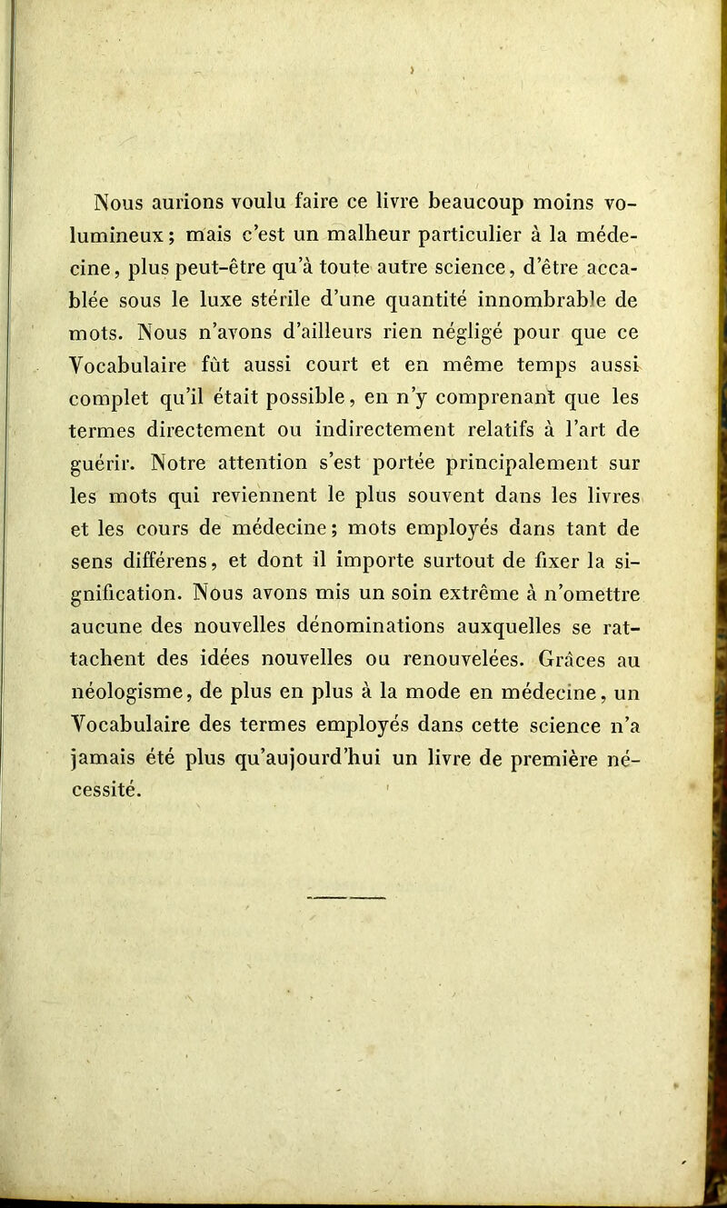 > Nous aurions voulu faire ce livre beaucoup moins vo- lumineux ; mais c’est un malheur particulier à la méde- cine, plus peut-être qu’à toute autre science, d’être acca- blée sous le luxe stérile d’une quantité innombrable de mots. Nous n’avons d’ailleurs rien négligé pour que ce Vocabulaire fût aussi court et en même temps aussi complet qu’il était possible, en n’y comprenant que les termes directement ou indirectement relatifs à l’art de guérir. Notre attention s’est portée principalement sur les mots qui reviennent le plus souvent dans les livres et les cours de médecine; mots employés dans tant de sens différens, et dont il importe surtout de fixer la si- gnification. Nous avons mis un soin extrême à n’omettre aucune des nouvelles dénominations auxquelles se rat- tachent des idées nouvelles ou renouvelées. Grâces au néologisme, de plus en plus à la mode en médecine, un Vocabulaire des termes employés dans cette science n’a jamais été plus qu’aujourd’hui un livre de première né- cessité.