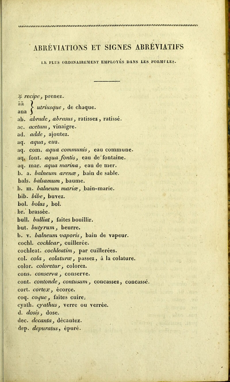 VVVVVVVVVtVVWVVWiWWVVWVVWA/VWVVVVWVVVVWVVWVVVVWWWVVVVVWVVVVWVVWWVVWVWWVVVVvWVWWA ABRÉVIATIONS ET SIGNES ABRÉVIATIFS LE PLUS ORDINAIREMENT EMPLOYES DANS LES FORMULES. ab. abracle, abrasus, ratissez, ratissé. ac. acetum, vinaigre. ad. acide, ajoutez, aq. aqua, eau. aq. com. aqua commuais, eau commune, aq, font, aqua fonds, eau de'fontaine, aq. mar. aqua marina, eau de mer. b. a. balneum arence , bain de sable, bals, balsamum , baume, b. m. balneum mariœ, bain-marie, bib. bïbe, buvez, bol. bolus, bol. br. brassée. bull, bulliat, faites bouillir. but. butyrum, beurre. b. v. balneum vaporis, bain de vapeur. cochl. cochlear, cuillerée. cochleal. cochleatim, par cuillerées. col. cola, eolaturœ, passez, à la colature. color. coloretur, colorez. cons. conserva , conserve. cont. contonde, contusum, concassez, concassé, cort. cortex, écorce. coq. coque, faites cuire; cyath. cyathus, verre ou verrée. d. dosis, dose. dec. decanta, décantez. dep. depuratus, épuré.