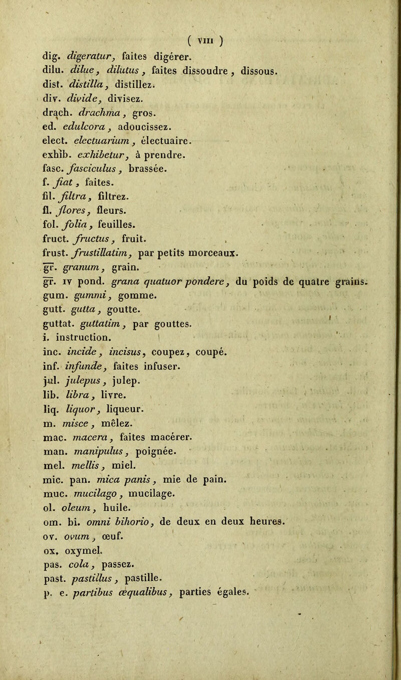 dig. digeratur, faites digérer. dilu. dilue, dilutus, faites dissoudre, dissous. dist. distilla, distillez. div. divide, divisez. drach. drachma, gros. ed. édulcora, adoucissez. elect. electuarium, électuaire. exhib. exliibetur, à prendre. fasc. fasciculus, brassée. f. fiat, faites. fil .filtra, filtrez. fl. fiores, fleurs. fol. folia, feuilles. fruct. fructus, fruit. frust. jrustillatim, par petits morceaux. gr. granum, grain. gr. iv pond, grana quatuor pondéré, du poids de quatre grains gum. gumnii, gomme. gutt. gutta, goutte. guttat. guttalim, par gouttes. i. instruction. I inc. incide, incisus, coupez, coupé. inf. infunde, faites infuser. j-ul. julepus, julep. lib. libra, livre. liq. liquor, liqueur. m. misce, mêlez. mac. macéra, faites macérer. man. manipulus, poignée. mel. mellis, miel. mic. pan. mica panis, mie de pain. mue. mucilago, mucilage. ol. oleum, huile. om. bi. omni biliorio, de deux en deux heures, ov. ovum, œuf. ox, oxymel. pas. cola, passez. past. pastillus , pastille. p. e. partibus cèqualibus, parties égales.