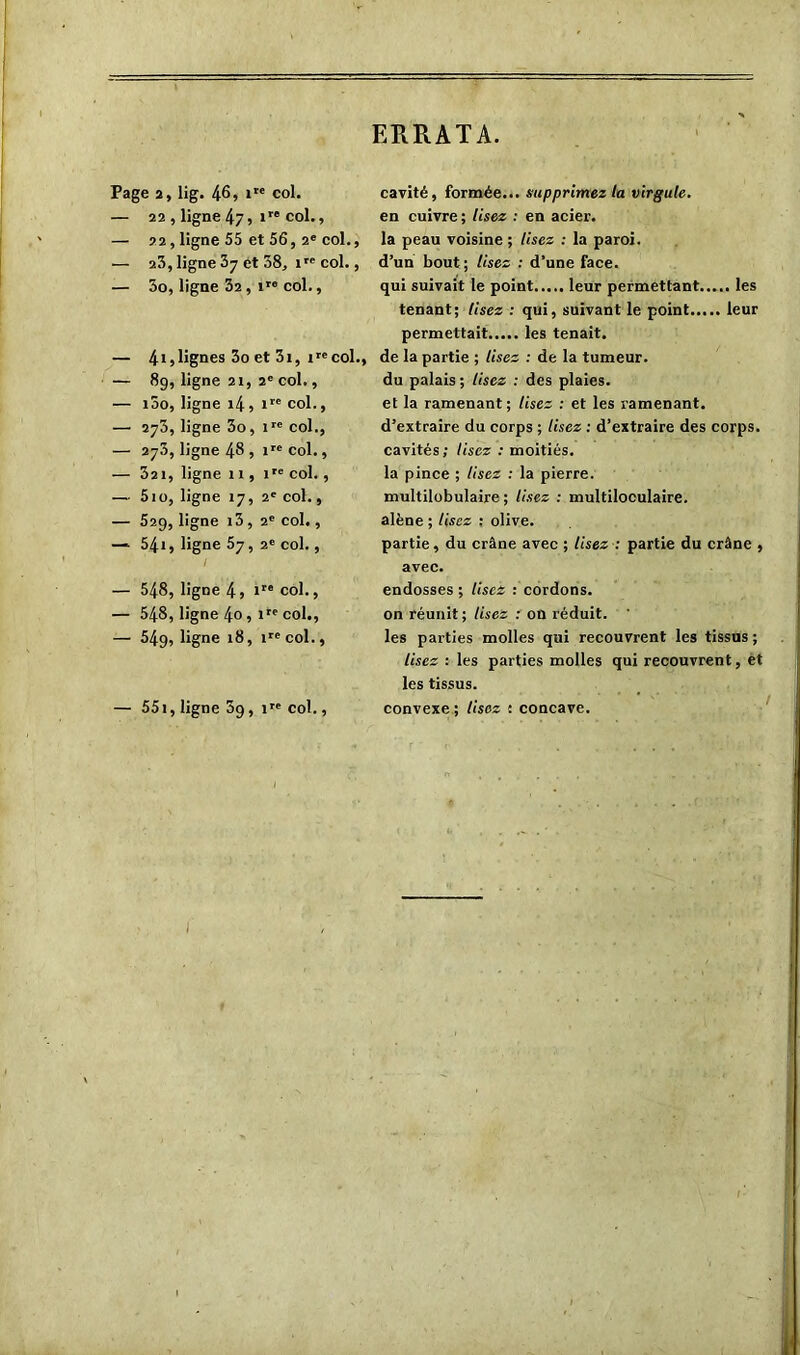 ERRATA. Page 2, lig. 46» »” col. — 22 , ligne 47» >r'col., — 22, ligne 55 et 56, 2e col., — 23, ligne 37 et 58, ire col., — 3o, ligne 32 , ire col., — 41,lignes 3o et 3i, irccol., — 89, ligne 21, 2e col., — i5o, ligne 14, ire col., — 273, ligne 3o, ire col., — 273, ligne 48 , irc col., — 32 1, ligne 11, ire col. , — 5io, ligne 17, 2e col., — 529, ligne i3, 2e col., — 54i, ligne 57, 2e col., — 548, ligne 4, 1” col., — 548, ligne 4o , ire col., — 549, ligne 18, irecol., — 551, ligne 39,1™ col., cavité, formée... supprimez la virgule. en cuivre ; Usez : en acier, la peau voisine ; Usez : la paroi, d’un bout ; Usez : d’une face. qui suivait le point leur permettant les tenant; Usez : qui, suivant le point leur permettait les tenait. de la partie ; lisez : de la tumeur. du palais ; Usez : des plaies. et la ramenant; Usez : et les ramenant. d’extraire du corps ; Usez : d’extraire des corps. cavités; Usez : moitiés. la pince ; Usez : la pierre. multilobulaire ; lisez : multiloculaire. alêne ; Usez ; olive. partie, du crâne avec ; Usez : partie du crâne , avec. endosses ; lisez : cordons, on réunit; lisez : on réduit. ’ les parties molles qui recouvrent les tissus ; lisez : les parties molles qui recouvrent, et les tissus. convexe ; lisez : concave.