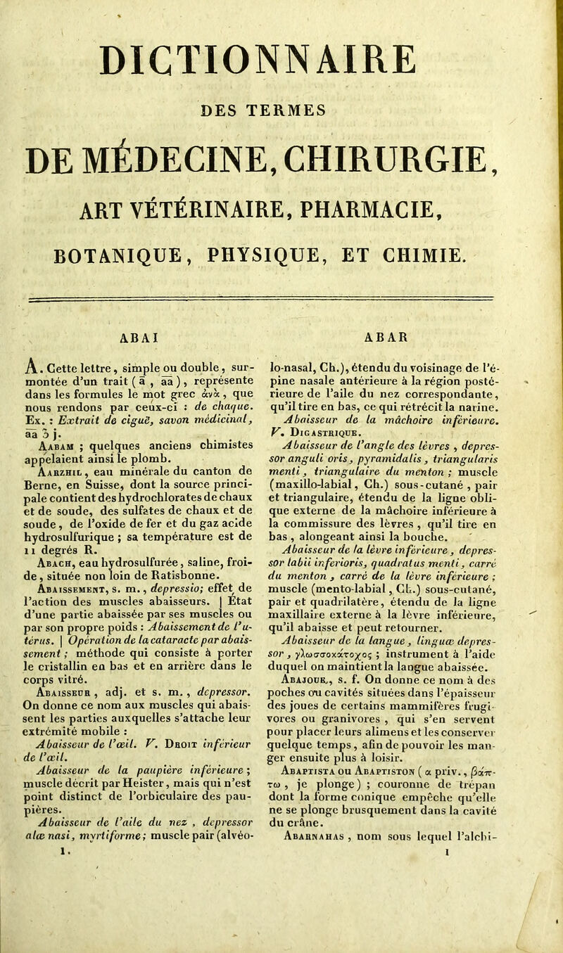 DICTIONNAIRE DES TERMES DE MÉDECINE, CHIRURGIE, ART VÉTÉRINAIRE, PHARMACIE, BOTANIQUE, PHYSIQUE, ET CHIMIE. ABAI ABAR A. Cette lettre, simple ou double, sur- montée d’un trait ( 5 , àâ ), représente dans les formules le mot grec <xvà , que nous rendons par ceux-ci : de chaque. Ex. : Extrait de ciguë, savon médicinal, âàôj- . Aabam ; quelques anciens chimistes appelaient ainsi le plomb. Aarzhil, eau minérale du canton de Berne, en Suisse, dont la source princi- pale contient des hydrochlorates de chaux et de soude, des sulfates de chaux et de soude , de l’oxide de fer et du gaz acide hydrosulfurique ; sa température est de 11 degrés R. àbach, eau hydrosulfurée, saline, froi- de, située non loin de Ratisbonne. Abaissement, s. m., depressio; effet de l’action des muscles abaisseurs. | Etat d’une partie abaissée par ses muscles ou par son propre poids : Abaissement de l’u- tèrus. | Operation de la cataracte par abais- sement ; méthode qui consiste à porter le cristallin en bas et en arrière dans le corps vitré. Abaisseüh , adj. et s. m., depressor. On donne ce nom aux muscles qui abais- sent les parties auxquelles s’attache leur extrémité mobile : Abaisseur de l’œil. V. Dboit inferieur de l’œil. Abaisseur de la paupière inférieure ; muscle décrit par Heister, mais qui n’est point distinct de l’orbiculaire des pau- pières. Abaisseur de l’aile du nez , depressor alœnasi, myrtiforme; muscle pair (alvéo- lo-nasal, Ch.), étendu du voisinage de l’é- pine nasale antérieure à la région posté- rieure de l’aile du nez correspondante, qu’il tire en bas, ce qui rétrécit la narine. Abaisseur de la mâchoire inférieure. V. Digastrique. Abaisseur de l’angle des lèvres , depres- sor anguli oris, pyramidatis , triangularis menti., triangulaire du menton ; muscle (maxillo-labial, Ch.) sous-cutané , pair et triangulaire, étendu de la ligne obli- que externe de la mâchoire inférieure à la commissure des lèvres , qu’il tire en bas , alongeant ainsi la bouche. Abaisseur de la lèvre inférieure, depres- sor labii inferioris, quadratus menti, carré du menton , carré de la lèvre inferieure ; muscle (mento-labial, Ch.) sous-cutané, pair et quadrilatère, étendu de la ligne maxillaire externe à la lèvre inférieure, qu’il abaisse et peut retourner. Abaisseur de la langue, linguce depres- sor, yluo-tToxaro^oç ; instrument à l’aide duquel on maintientla langue abaissée. Abajoue., s. f. On donne ce nom à des poches o*u cavités situées dans l’épaisseur des joues de certains mammifères frugi- vores ou granivores , qui s’en servent pour placer leurs alimenset les conserver quelque temps, afin de pouvoir les man- ger ensuite plus à loisir. Abaptista ou Abaptiston ( a priv., fiai-rr- ru, je plonge) ; couronne de trépan dont la forme conique empêche qu’elle ne se plonge brusquement dans la cavité du crâne. Abarnahas , nom sous lequel l’alclii-