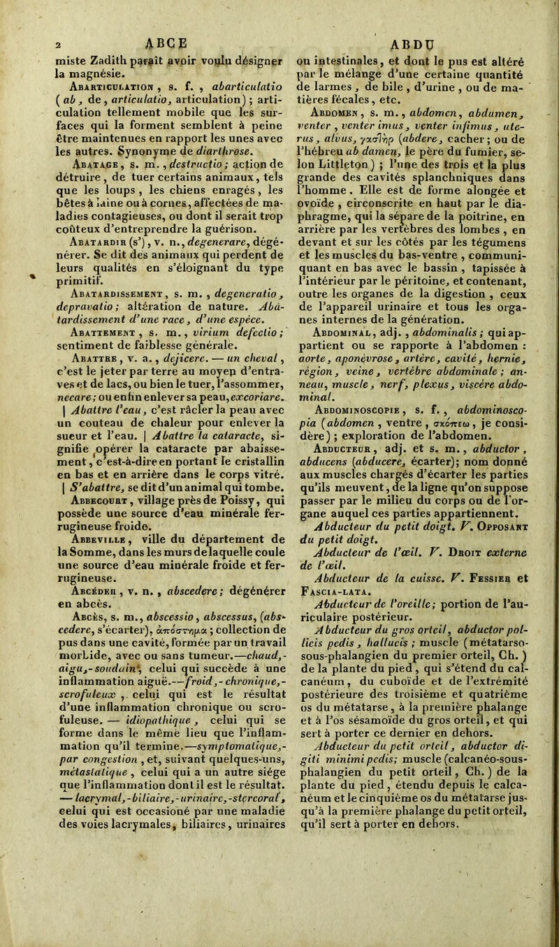 miste Zadith paraît avoir voqlu désigner la magnésie. Abarticülation , s. f. , abarticulatio (ab, de , articulatio, articulation) ; arti- culation tellement mobile que les sur- faces qui la forment semblent à peine être maintenues en rapport les unes avec les autres. Synonyme de diarlhrose. Abatage, s. m., dcstructio ; action de détruire , de tuer certains animaux, tels que les loups , les chiens enragés , les bêtes à laine ou à cornes, affectées de ma- ladies contagieuses, ou dont il serait trop coûteux d’entreprendre la guérison. Abatardiii (s’), v. n.,degenerare, dégé- nérer. Se dit des animaux qui perdent de leurs qualités en s’éloignant du type primitif. Abâtardissement, s. m. , degcncratio, depravatio ; altération de nature. Abâ- tardissement d’une race, d’une espèce. Abattement, s. m. , virium dcfeclio ; sentiment de faiblesse générale. Abattre , v. a., dcjicerc. — un cheval, c’est le jeter par terre au moyen d’entra- ves et de lacs, ou bien le tuer, l’assommer, necare; ou enfin enlever sa peau, excoriare. | Abattre l’eau, c’est râcler la peau avec un couteau de chaleur pour enlever la sueur et l’eau. | Abattre la cataracte, si- gnifie (opérer la cataracte par abaisse- ment, c’est-à-dire en portant le cristallin en bas et en arrière dans le corps vitré. | S’abattre, se dit d’un animal qui tombe. Abbecodrt, village près de Poissy, qui possède une source d’eau minérale fer- rugineuse froide. Abbevii.le, ville du département de la Somme, dans les murs de laquelle coule une source d’eau minérale froide et fer- rugineuse. Abcéder , v. n. , abscedere ; dégénérer en abcès. Abcès, s. m., abscessio, abscessus, (abs- cedere, s’écarter), ômoa-rapix ; collection de pus dans une cavité, formée par un travail morLide, avec ou sans tumeur.—chaud,- aigu,-soudain4, celui qui succède à une inflammation aiguë.—froid,- chronique,- scrofuleux , celui qui est le x'ésultat d’une inflammation chronique ou scro- fuleuse. — idiopathique, celui qui se forme dans le même lieu que l’inflam- mation qu’il termine.—symplomaliquc,- par congestion , et, suivant quelques-uns, métastatique , celui qui a un autre siège que l’inflammation dont il est le résultat. — lacrymal,-biliaire, - urinaire, -stercoral, celui qui est occasioné par une maladie des voies lacrymales, biliaires, urinaires ou intestinales, et dont le pus est altéré par le mélange d’une certaine quantité de larmes , de bile , d’urine , ou de ma- tières fécales, etc. Abdomen, s. m., abdomen, abdumen, venter , venter imus, venter infimus , uté- rus, alvus, ■yoicrTàp (abdere, cacher; ou de l’hébreu ab damen, le père du fumier, se- lon Littleton ) ; l’mje des trois et la plus grande des cavités splanchniques dans l’homme. Elle est de forme alongée et ovoïde , circonscrite en haut par le dia- phragme, qui la sépare de la poitrine, en arrière par les vertèbres des lombes , en devant et sur les côtés par les tégumens et les muscles du bas-ventre , communi- quant en bas avec le bassin , tapissée à l’intérieur par le péritoine, et contenant, outre les organes de la digestion , ceux de l’appareil urinaire et tous les orga- nes internes de la génération. Abdominal, adj. , abdominalis ; quiap- partient ou se rapporte à l’abdomen : aorte, aponévrose, artère, cavité, hernie, région, veine, vertèbre abdominale ; an- neau, muscle, nerf, plexus, viscère abdo- minal. Abdominoscopie , s. f. , abdominosco- pia ( abdomen , ventre , axoneta, je consi- dère) ; exploration de l’abdomen. Abducteur, adj. et s. m., abductor , abducens (abducere, écarter); nom donné aux muscles chargés d’écarter les parties qu’ils meuvent, de la ligne qu’on suppose passer par le milieu du corps ou de l'or- gane auquel ces parties appartiennent. Abducteur du petit doigt. V. Opposant du petit doigt. Abducteur de l’œil. V. Droit externe de l’œil. Abducteur de la cuisse. V. Fessier et Fascia-lata. Abducteur de l'oreille; portion de l’au- riculaire postérieur. A bducteur du gros orteil, abductor pol- licis pedis, hallucis ; muscle (métatarso- sous-phalangien du premier orteil, Ch. ) de la plante du pied , qui s’étend du cal- canéum, du cuboïde et de l’extrémité postérieure des troisième et quatrième os du métatarse, à la première phalange et à l’os sésamoïde du gros orteil, et qui sert à porter ce dernier en dehors. Abducteur du petit orteil, abductor di- giti minimi pedis; muscle (calcanéo-sous- phalangien du petit orteil, Ch. ) de la plante du pied, étendu depuis le calca- néum et le cinquième os du métatarse jus- qu’à la première phalange du petit orteil, qu’il sert à porter en dehors.