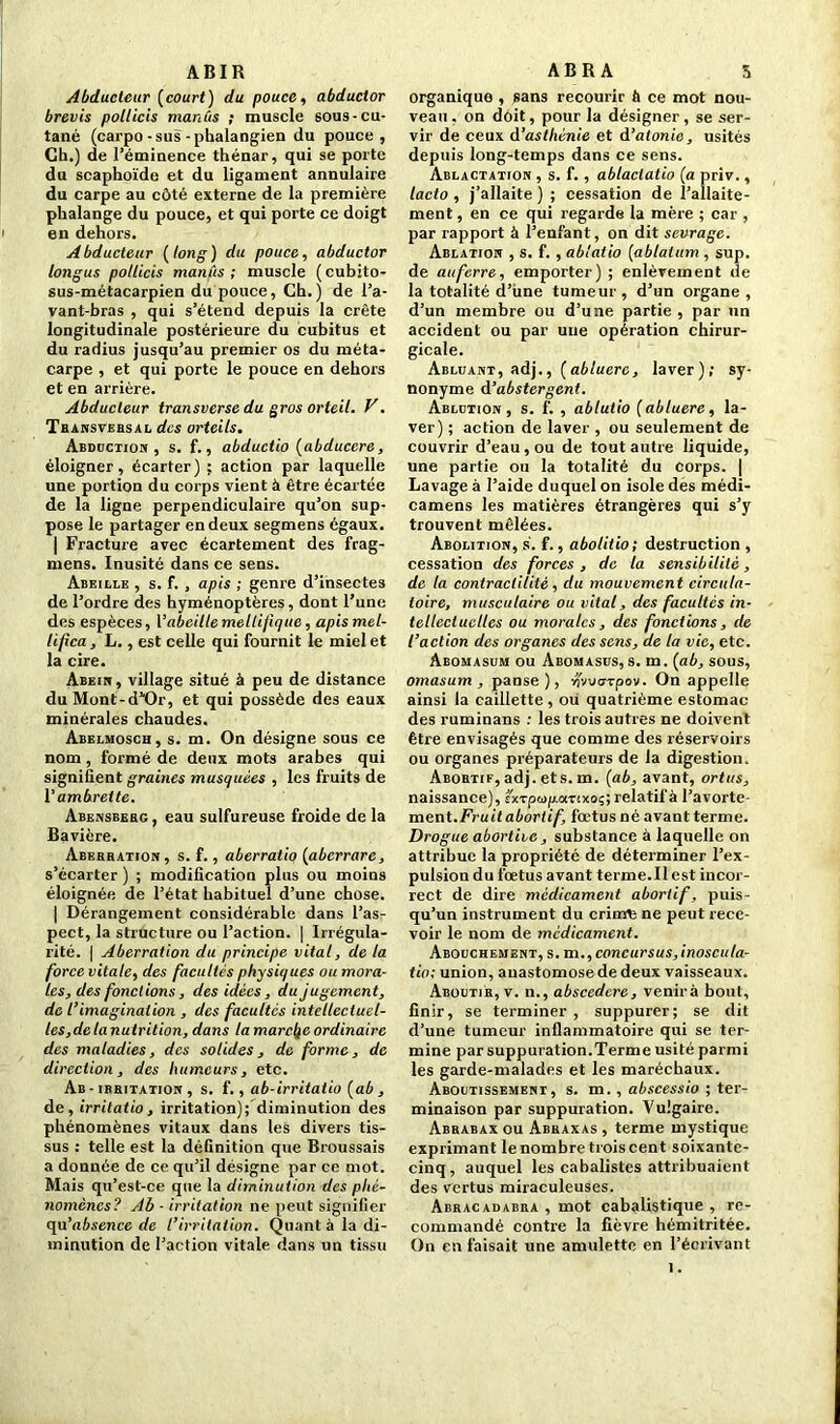 ABIR Abducteur (court) du pouce, abductor brevis polticis manùs ; muscle 60us-cu- tané (carpo-sus-phalangien du pouce, Ch.) de l’éminence thénar, qui se porte du scaphoïde et du ligament annulaire du carpe au côté externe de la première phalange du pouce, et qui porte ce doigt i en dehors. Abducteur (long) du pouce, abductor longus pollicis manûs ; muscle (cubito- sus-métacarpien du pouce, Ch.) de l’a- vant-bras , qui s’étend depuis la crête longitudinale postérieure du cubitus et du radius jusqu’au premier os du méta- carpe , et qui porte le pouce en dehors et en arrière. Abducteur transverse du gros orteil. V. Transversal des orteils. Abduction, s. f., abductio (abduccre, éloigner, écarter) ; action par laquelle une portion du corps vient à être écartée de la ligne perpendiculaire qu’on sup- pose le partager en deux segmens égaux. | Fracture avec écartement des frag- mens. Inusité dans ce sens. Abeille , s. f. , apis ; genre d’insecte3 de l’ordre des hyménoptères, dont l’une des espèces, Y abeille meltifique, apismel- lifica, L., est celle qui fournit le miel et la cire. Abein, village situé à peu de distance du Mont-d^Or, et qui possède des eaux minérales chaudes. Abelmosch, s. m. On désigne sous ce nom, formé de deux mots arabes qui signifient graines musquées , les fruits de Y ambrette. Abensberg , eau sulfureuse froide de la Bavière. Aberration , s. f., aberratio (aberrare, s’écarter ) ; modification plus ou moins éloignée de l’état habituel d’une chose. | Dérangement considérable dans l’as- pect, la structure ou l’action. | Irrégula- rité. | Aberration du principe vital, de la force vitale, des facultés physiques ou mora- les, des fonctions, des idées, du jugement, de l’imagination , des facultés intellectuel- les, delanutrition, dans la marche ordinaire des maladies, des solides, de forme, de direction, des humeurs, etc. Ab - irritation , s. f., ab-irritatio (ab , de, irritatio, irritation); diminution des phénomènes vitaux dans les divers tis- sus : telle est la définition que Broussais a donnée de ce qu’il désigne par ce mot. Mais qu’est-ce que la diminution des phé- nomènes? Ab - irritation ne peut signifier <\\i’absence de l’irritation. Quant à la di- minution de l’action vitale dans un tissu ABR A 3 organique , sans recourir à ce mot nou- veau , on doit, pour la désigner, se ser- vir de ceux d’asthénie et d’atonie, usités depuis long-temps dans ce sens. Ablactation , s. f. , ablaciatio (a priv., lacto , j’allaite ) ; cessation de l’allaite- ment , en ce qui regarde la mère ; car , par rapport à l’enfant, on dit sevrage. Ablation , s. f. , ablatio (ablaium , sup. de au ferre, emporter) ; enlèvement de la totalité d’irne tumeur, d’un organe, d’un membre ou d’une partie , par un accident ou par une opération chirur- gicale. Abluant, adj., (abluere, laver); sy- nonyme d ’abstergent. Ablution , s. f. , ablutio (abluere, la- ver) ; action de laver , ou seulement de couvrir d’eau, ou de tout autre liquide, une partie ou la totalité du corps. | Lavage à l’aide duquel on isole des médi- camens les matières étrangères qui s’y trouvent mêlées. Abolition, s. f., abolitio; destruction , cessation des forces , de la sensibilité, de la contractilité, du mouvement circula- toire, musculaire ou vital, des facultés in- tellectuelles ou morales, des fonctions, de l’action des organes des sens, de la vie, etc. Abomasum ou Abomasus, s. m. (ab, sous, ornas um , panse), nmarpov. On appelle ainsi la caillette, ou quatrième estomac des ruminans : les trois autres ne doivent être envisagés que comme des réservoirs ou organes préparateurs de la digestion. Abortif, adj. ets. m. (ab, avant, ortus, naissance), sxTpwp.aTtxoç; relatif à l’avorte- ment.Fruit abortif, fœtus né avant terme. Drogue abortive, substance à laquelle on attribue la propriété de déterminer l’ex- pulsion du fœtus avant terme.Il est incor- rect de dire médicament abortif, puis- qu’un instrument du crinÆ ne peut rece- voir le nom de médicament. Abouchement, s. m .,concursus,inoscula- tio; union, auastomosede deux vaisseaux. Aboutir, v. n., abscedere, venirà bout, finir, se terminer , suppurer; se dit d’une tumeur inflammatoire qui se ter- mine par suppuration.Terme usité parmi les garde-malades et les maréchaux. Aboutissement, s. m., abscessio ; ter- minaison par suppuration. Vulgaire. Abrabaxou Abraxas, terme mystique exprimant le nombre trois cent soixante- cinq, auquel les cabalistes attribuaient des vertus miraculeuses. Abracadabra , mot cabalistique , re- commandé contre la fièvre hémitritée. On en faisait une amulette en l’écrivant