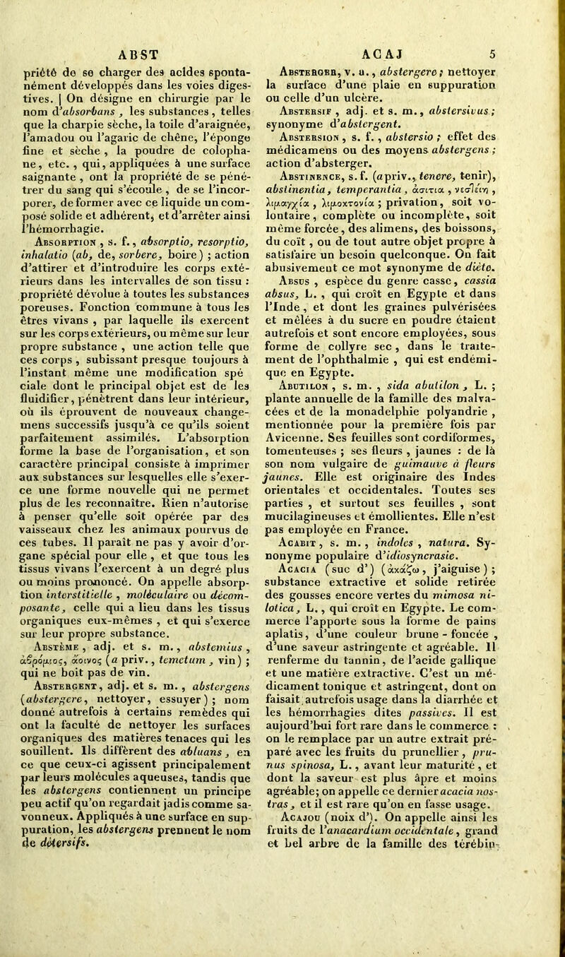 ABST priétê de se charger des acides sponta- nément développés dans les voies diges- tives. | On désigne en chirurgie par le nom d’absorbans , les substances , telles que la charpie sèche, la toile d’araignée, l’amadou ou l’agaric de chêne, l’éponge fine et sèche , la poudre de colopha- ne, etc., qui, appliquées à une surface saignante , ont la propriété de se péné- trer du sang qui s’écoule , de se l’incor- porer, déformer avec ce liquide un com- posé solide et adhérent, et d’arrêter ainsi l’hémorrhagie. Absorption , s. f., absorptio, rcsorptio, inhalatio (ab, de, sorbere, boire) ; action d’attirer et d’introduire les corps exté- rieurs dans les intervalles de son tissu : propriété dévolue à toutes les substances poreuses. Fonction commune à tous les êtres vivans , par laquelle ils exercent sur les corps extérieurs, ou même sur leur propre substance , une action telle que ces corps , subissant presque toujours à l’instant même une modification spé ciale dont le principal objet est de les fluidifier, pénètrent dans leur intérieur, où ils éprouvent de nouveaux change- mens successifs jusqu’à ce qu’ils soient parfaitement assimilés. L’absorption forme la base de l’organisation, et son caractère principal consiste à imprimer aux substances sur lesquelles elle s’exer- ce une forme nouvelle qui ne permet plus de les reconnaître. Rien n’autorise à penser qu’elle soit opérée par des vaisseaux chez les animaux pourvus de ces tubes. 11 paraît ne pas y avoir d’or- gane spécial pour elle , et que tous les tissus vivans l’exercent à un degré plus ou moins prononcé. On appelle absorp- tion interstitielle , moléculaire ou décom- posante, celle qui a lieu dans les tissus organiques eux-mêmes , et qui s’exerce sur leur propre substance. Abstème , adj. et s. m., abstemius , àêpôfwoç, aoivoç (a priv., temetum , vin) ; qui ne boit pas de vin. Abstergent, adj. et s. m. , abstergens (abstergere, nettoyer, essuyer); nom donné autrefois à certains remèdes qui ont la faculté de nettoyer les surfaces organiques des matières tenaces qui les souillent. Ils diffèrent des abluans , en ce que ceux-ci agissent principalement Îiar leurs molécules aqueuses, tandis que es abstergens contiennent un principe peu actif qu’on regardait jadis comme sa- vonneux. Appliqués à une surface en sup- puration, les abstergens prennent le nom de détersifs. AG AJ 5 ABSTEfiosn, v. u., abstergere ; nettoyer la surface d’une plaie en suppuration ou celle d’un ulcère. Abstersif , adj. et s. m., abstersivus ; synonyme d’absicrgcnt. Abstersion , s. f. , abslersio ; effet des médicamens ou des moyens abstergens ; action d’absterger. Abstinence, s.f. (apriv., tenere, tenir), abslinentia , temperantia , àuixia. , veo-Iiiy) , Âiucv/y_;« , Xifioxvovta ; privation, soit vo- lontaire, complète ou incomplète, soit même forcée, des alimens, des boissons, du coït, ou de tout autre objet propre à satisfaire un besoin quelconque. On fait abusivemeut ce mot synonyme de diète. Absus , espèce du genre casse, cassia absus, L. , qui croît en Egypte et dans l’Inde , et dont les graines pulvérisées et mêlées à du sucre en poudre étaient autrefois et sont encore employées, sous forme de collyre sec, dans le traite- ment de l’ophthalmie , qui est endémi- que en Egypte. Abütilon , s. m. , sida abulilon , L. ; plante annuelle de la famille des malra- cées et de la monadelphie polyandrie , mentionnée pour la première fois par Avicenne. Ses feuilles sont cordiformes, tomeuteuses ; ses fleurs , jaunes : de là son nom vulgaire de guimauve ci fleurs jaunes. Elle est originaire des Indes orientales et occidentales. Toutes ses parties , et surtout ses feuilles , sont mucilagineuses et émollientes. Elle n’est pas employée en France. Acabit, s. m. , indolcs , natura. Sy- nonyme populaire d’idiosyncrasie. Acacia (suc d’) (àxaÇai, j’aiguise); substance extractive et solide retirée des gousses encore vertes du mimosa ni- lolica, L,, qui croît en Egypte. Le com- merce l’apporte sous la forme de pains aplatis, d’une couleur brune - foncée , d’une saveur astringente et agréable. 11 renferme du tannin, de l’acide gallique et une matière extractive. C’est un mé- dicament tonique et astringent, dont on faisait , autrefois usage dans la diarrhée et les hémorrhagies dites passives. Il est aujourd’hui fort rare dans le commerce : on le remplace par un autre extrait pré- paré avec les fruits du prunellier , pru- nus spinosa, L., avant leur maturité , et dont la saveur est plus âpre et moins agréable; on appelle ce dernier acacia nos- tras, et il est rare qu’on en fasse usage. Acajou (noix d’I. On appelle ainsi les fruits de Vanacaraium occidentale, grand et bel arbre de la famille des térébiu
