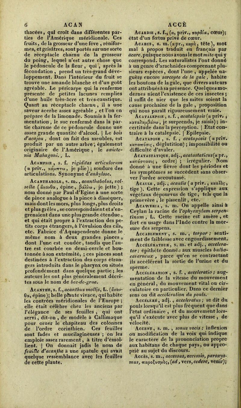 thacées, qui croît dan9 différentes par- ties de l’Amérique méridionale. Ces fruits, de la grosseur d’une fève , rénifor- mes, et grisâtres, sont portés sur une sorte de réceptacle charnu de la grosseur du poing, lequel n’est autre chose que le pédoncule de la fleur , qui , après la fécondation , prend un très-grand déve- loppement. Dans l’intérieur du fruit se trouve une amande blanche et d’un goût agréable. Le péricarpe qui la renferme présente de petites lacunes remplies d’une huile très-âcre et très-caustique. Quant au réceptacle charnu , il a une saveur acerbe assez agréable , et l’on en prépare de la limonade. Soumis à la fer- mentation , le suc renfermé dans la par- tie charnue de ce pédoncule donne une assez grande quantité d’alcool. | Le bois d’acajou , dont on fait des meubles, est produit par un autre arbre', également originaire de l’Amérique , le swicte- nia Mahagoni., L. Acampsie , s. f. rigiditas articutorum (a priv., xapTTTw , je plie) ; soudure des articulations. Synonyme à'anhylose. Acanthabole, s. m., acanthabolus, vol- sella ( axavôa, épine, , je jette) ; nom donné par Paul d’Egine à une sorte de pince analogue à la pince à disséquer, mais dont les mors, plus longs, plus droits et plus gi êles , se correspondaient et s’en- grenaient dans une plus grande étendue , et qui était propre à l’extraction des pe- tits corps étrangers, à l’évulsion des cils, etc. Fabrice d’Aquapendente donne le même nom à deux grandes pinces , dont l’une est coudée, tandis que l’au- tre est courbée en demi-cercle et bou- tonnée à son extrémité, ; ces pinces sont destinées à l’extraction des corps étran- gers introduits dans le pharynx ou situés profondément dans quelque partie ; les auteurs les ont plus généralement décri- tes sous le nom de bcc-dc-grue. Acanthe, s. f,,acanthus mollis, L. (ax&v- 0a, épine); belle ptante vivace, qui habite les contrées méridionales de l’Europe ; elle était célèbre chez les anciens par l’élégance de ses feuilles , qui ont servi, dit-on , de modèle à Callimaque pour orner le chapiteau des colonnes de l’ordre corinthien. Ces feuilles sont fades et mucilagineuses ; on les emploie assez rarement, à titre d’émol- lient. | On donnait jadis le nom de feuille d’acanthe à une spatule qui avait quelque ressemblance avec les feuilles de cette plante. Acardie , s. f., (a, priv., xapSla, cœur); état d’un fœtus privé de cœur. Acarus, s. m. (apr., xaph, tête), mot mal à propos traduit en français par dcare, puisque nous avons le mot m ite qui y correspond. Les naturalistes l’ont donné à un genre d’arachnides comprenant plu- sieurs espèces , dont l’une , appelée na- guère encore sarcopte de la gale, habite les boutons de la gale, que divers auteurs ont attribuésà sa présence. Quelques mo- dernes nient l’existence de ces insectes ; il suffit de nier que les mites soient la cause prochaine de la gale , proposition qui nous paraît rigoureusement vraie. Acatalepsie , s. f., acatalepsis (a priv. , xaraXap.|3av<i>, je surprends, je saisis) ; in- certitude dans la perception. | Etat con- traire à la catalepsie. | Epilepsie. Acatapose , s. f. , acataposis (apriv. xotTairotrcç , déglutition) ; impossibilité ou difficulté d’avaler. Acatastatiqüe, adj., acalastaticus{u pr., xa-racTao-t;, ordre) ; irrégulier. Nom donné à une fièvre dont les périodes et les symptômes se succèdent sans obser- ver l’ordre accoutumé. Acaclb , adj., acautis (a priv., xavXoç, tige ). Cette expression s’applique aux végétaux dépourvus de tige, tels que la primevère , le pissenlit, etc. Acawehia , s. m. On appelle ainsi à Ceylan la racine de Yophyoxytum scrpen- tinum , L. Cette racine est amère , et fort en usage dans l’Inde contre la mor- sure des serpens. Accablement , s. m. , lorpor ; senti- ment de faiblesse avec engourdissement. Accélérateur, s. m. et adj., accelcra- tor; épithète donnée aux muscles bulbo- caverncux , parce qu’en se contractant ils accélèrent la sortie de l’urine et du sperme. Accélération , s. f. , accclcralio ; aug- mentation de la vitesse du mouvement en général, du mouvement vital ou cir- culatoire en particulier. Dans ce dernier sens on dit accélération du pouls. Accéléré, adj., acccleralus ; se dit du Fouis lorsqu’il est plus fréquent que dans état ordinaire , et du mouvement lors- qu’il s’exécute avec plus de vitesse , de vélocité. Accent, s. m. , sonus vocis ; inflexion ou modification de la voix qui indique le caractère de la prononciation propre aux habitans de chaque pays, ou appro- prié au sujet du discours. Accès, s. m., accessus, accessio, paroxys- mus, •7rapoÇvo-fd>ç, (ad, vers,cedere, venir);