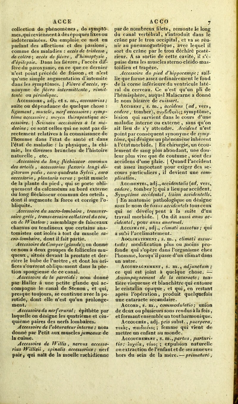 AC G E collection do phénomènes, de symptô- mes,qui reviennent à des époques fixes ou indéterminées. On emploie ce mot en parlant des affections et des passions , comme des maladies : accès de tristesse , de colère ; accès de fièvre , d’hémoptysie, d’épilrpsie. Dans les fièvres, l’accès dif- fère du paroxysme, en ce que ce dernier n’est point précédé de frisson , et nîest qu’une simple augmentation d’intensité dans les symptômes. | Fièvre d’accès, sy- nonyme de fièvre intermittente, rémit- tente ou périodique. Accessoire, adj. et s. m., accessorius ; suite ou dépendance de quelque chose : ligament , muscle, nerf accessoire ; symp- tôme accessoire ; moyen thérapeutique ac- cessoire. | Sciences accessoires à la mé- decine; ce sont celles qui ne sont pas di- rectement relatives à la connaissance de l’homme dans l’état de santé et dans l’état de maladie : la physique , la chi- mie, les diverses branches de l’histoire naturelle , etc. Accessoire du long fléchisseur commun des orteils , accessorius flcxoris longi di- gitorum pedis , caro quadrata Sylvii , caro acccssoria , plantaris verus ; petit muscle de la plante du pied , qui se porte obli- quement du calcanéum au bord externe du long fléchisseur commun des orteils , dont il augmente la force et corrige l’o- bliquité. Accessoire du sacro-lombaire, transver- saire grêle, transversaire collatéral du cou, ou de TVinslow ; assemblage de faisceaux charnus ou tendineux que certains ana- tomistes ont isolés à tort du muscle sa- cro-lombaire, dont il fait partie. Accessoire de Cowper [glande); on donne ce nom à deux groupes de follicules mu- queux , situés devant la prostate et der- rière le bube de l’urètre , et dont les ori- fices s’ouvrent obliquement dans la por- tion spongieuse de ce canal. Accessoire de la parotide; nom donné par Haller à une petite glande qui ac- compagne le canal de Stenon , et qui, presque toujours, se continue avec la pa- rotide, dont elle n’est qu’un prolonge- ment. A ccessoire du nerf crural ; épithète par laquelle on désigne les quatrième et cin- quième paires des nerfs lombaires. Accessoire de l’obturateur interne ; nom donné par Petit aux muscles jumeaux de la cuisse. Accessoire de Willis, nervus accesso- rius Willisii, spinalis accessorius ; nerf pair, qui naît de la moelle rachidienne AC CO y par de nombreux filets, remonte le long du canal vertébral, s’introduit dans le crûne par le trou occipital, et va se réu- nir au pneumogastrique, avec lequel il sort du crâne par le trou déchiré posté- rieur. A sa sortie de cette cavité, il s’é- puise dans les muscles sterno-cléido-mas- toïdien et trapèze. Accessoire du pied d’hippocampe; sail- lie que forme assez ordinairement le fond de la corne inférieure du ventricule laté- ral du cerveau. Ce n’est qu’un pli de l’hémisphère, auquel Malâcarne a donné le nom bizarre de cuissarl. Accident, s. m. , accidens [ad, vers, cadere, tomber), o-vfi.ëeëyjxb;; symptôme, lésion qui survient dans le cours d’une maladie interne ou externe , sans qu’on ail lieu de s’y attendre. Accident n’est point par conséquent synonyme de symp tome, qui désigne un phénomène inhérent à l’étatmorbide. | En chirurgie, un écou- lement de sang plus abondant, une dou- leur plus vive que de coutume , sont des accidens d’une plaie. | Quand l’accident est assez important pour exiger des se- cours particuliers , il devient une com- plication. Accidentée, aA].,üccidentalis (ad, vers, cadere, tomber ); qui a lieu par accident. Symptôme accidentel, lésion accidentelle. | En anatomie pathologique on désigne sous le nom de tissus accidentels tous ceux qui se développent à la suite d’un travail morbide. | On dit aussi anus ac- cidentel, pour anus anormal. Acclimaté, adj., elimati assuetus ; qui a subi l’acclimatement. Acclimatement, s. m. , elimati assue- tudo; modification plus ou paoins pro- fonde qui s’opère dans l’organisme chez l’homme, lorsqu’il passe d’un climat dans un autre. Accompagnement, s. m., adjunctum ; ce qui est joint à quelque chose. — Accompagnement de la cataracte; ma- tière visqueuse et blanchâtre qui entoure le cristallin opaque, et qui, en restant après l’opération, produit quelquefois Une cataracte secondaire. Accord, s. m., commodulatio ; union de deux ou plusieurs sons rendus à la fois, et formant ensem ble un tout harmonique. Accodchée, adj. pris subst., puerpera, Toxàç, irai&nexoç ; femme qui vient de mettre un enfant au monde. Accouchement, s. m.,partes, parturi- tio; toxoç ; expulsion naturelle ou extraction de l’enfant et de ses annexes hors du sein de la mère. — prématuré,