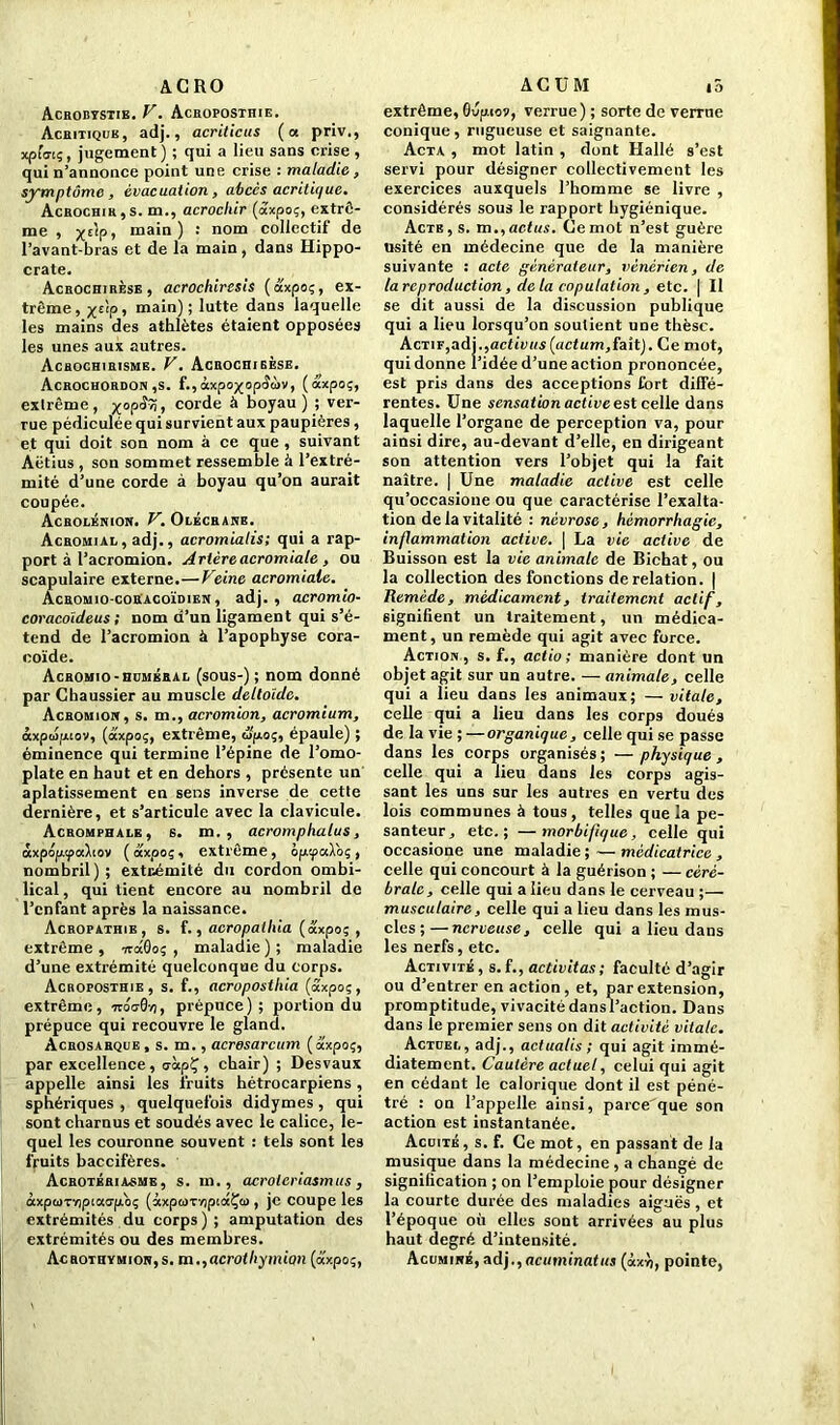 AGRO Acrobtstie. V. Acroposthie. Acritiqub, adj., acriticus ( a priv., xpfa-tç, jugement) ; qui a lieu sans crise , qui n’annonce point une crise : maladie, symptôme , évacuation, abccs acritique. Acrochir,s. m., acrocliir (axpoç, extrê- me , x£¥> ma*n ) : noin collectif de l’avant-bras et de la main, dans Hippo- crate. Acrochirèse, acrochiresis (axpoç, ex- trême, x£‘P» main) ; lutte dans laquelle les mains des athlètes étaient opposées les unes aux autres. Achochirisme. V. AcROCniBÈSE. Acrochordon ,s. f.,àxpoxop<î<!)v, (axP°?> exlrême, x°P^t corde à boyau ) ; ver- rue pédiculée qui survient aux paupières, et qui doit son nom à ce que , suivant Aëtius , son sommet ressemble à l’extré- mité d’une corde à boyau qu’on aurait coupée. Acrolénion. V. Olécrane. Acromial , adj., acromialis; qui a rap- port à l’acromion. Artère acromiale, ou scapulaire externe.—Veine acromiale. Acromio-coracoïdien , adj. , acromio- coracoïdeus ; nom d’un ligament qui s’é- tend de l’acromion à l’apophyse cora- coïde. Acromio -hombral (sous-) ; nom donné par Chaussier au muscle deltoïde. Achomion, s. m., acromion, acromium, àxpupiiov, (axpoç, extrême, upoç, épaule) ; éminence qui termine l’épine de l’omo- plate en haut et en dehors , présente un aplatissement en sens inverse de cette dernière, et s’articule avec la clavicule. Acromphale, s. m. , acromphalus, axpopipodiov ( axpoç, extrême, ôpipaXbç , nombril); extcémité du cordon ombi- lical , qui tient encore au nombril de l’enfant après la naissance. Acropathib, s. f., acropalliia (axpoç , extrême, iraÔoç , maladie); maladie d’une extrémité quelconque du corps. Acroposthie , s. f., acroposthia (axpoç, extrême, irba-0y), prépuce); portion du prépuce qui recouvre le gland. Acrosarqce, s. m., acrosarcum (axpoç, par excellence, oàpÇ, chair) ; Desvaux appelle ainsi les fruits hétrocarpiens , sphériques , quelquefois didymes , qui sont charnus et soudés avec le calice, le- quel les couronne souvent : tels sont les fruits baccifères. Acrotériasme, s. m., acroieriasmus, àxpoiTvipiao'pbç (àxpcoT/ipidÇti), je coupe les extrémités du corps ) ; amputation des extrémités ou des membres. Acrothvmion,s. m.,acrothymion (axpoç, ACUM »5 extrême, Ovpiov, verrue) ; sorte de verrue conique, rugueuse et saignante. Acta , mot latin , dont Hallé s’est servi pour désigner collectivement les exercices auxquels l’homme se livre , considérés sous le rapport hygiénique. Acte, s. m.,actus. Gemot n’est guère usité en médecine que de la manière suivante : acte générateur, vénérien, de la reproduction, de la copulation, etc. | Il se dit aussi de la discussion publique qui a lieu lorsqu’on soutient une thèse. Actif,adj.,activas (act um,fait). Ce mot, qui donne l’idée d’une action prononcée, est pris dans des acceptions fort diffé- rentes. Une sensation active est celle dans laquelle l’organe de perception va, pour ainsi dire, au-devant d’elle, en dirigeant son attention vers l’objet qui la fait naître. | Une maladie active est celle qu’occasione ou que caractérise l’exalta- tion de la vitalité : névrose, hémorrhagie, inflammation active. | La vie active de Buisson est la vie animale de Bichat, ou la collection des fonctions de relation. | Remède, médicament, traitement actif, signifient un traitement, un médica- ment, un remède qui agit avec force. Action , s. f., actio ; manière dont un objet agit sur un autre. — animale, celle qui a lieu dans les animaux; — vitale, celle qui a lieu dans les corps doués de la vie ; —organique, celle qui se passe dans les corps organisés ; — physique , celle qui a lieu dans les corps agis- sant les uns sur les autres en vertu des lois communes à tous , telles que la pe- santeur, etc.; —morbifique, celle qui occasione une maladie ; — médicatrice , celle qui concourt à la guérison ; — céré- brale, celle qui a lieu dans le cerveau ;— musculaire, celle qui a lieu dans les mus- cles ;— nerveuse, celle qui a lieu dans les nerfs, etc. Activité, s.f., activitas; faculté d’agir ou d’entrer en action , et, par extension, promptitude, vivacité dans l’action. Dans dans le premier sens on dit activité vitale. Actcel, adj., actualis ; qui agit immé- diatement. Cautère actuel, celui qui agit en cédant le calorique dont il est péné- tré : on l’appelle ainsi, parce'que son action est instantanée. Acoité, s. f. Ce mot, en passant de la musique dans la médecine, a changé de signification ; on l’emploie pour désigner la courte durée des maladies aiguës , et l’époque où elles sont arrivées au plus haut degré d’intensité. Acuminé, adj., acuminatus (àxù, pointe,