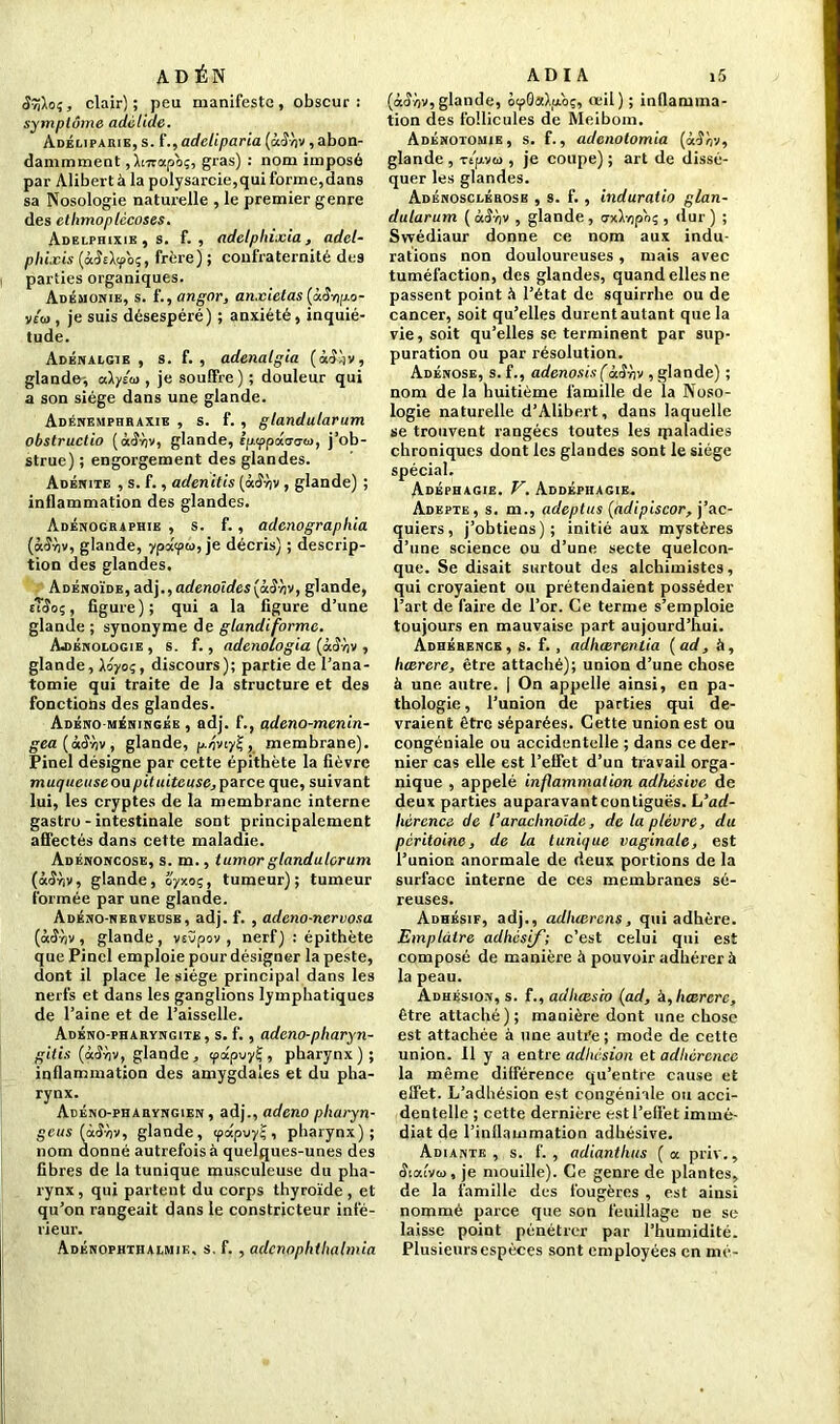 ADÉN (Jîfto?, clair); peu manifeste, obscur: symptôme adélide. Adéliparie, s. f., adeliparia (uêriv, abon- dammment,Xtvrapo;, gras) : nom imposé par Alibert à la polysarcie,qui forme,dans sa Nosologie naturelle , le premier genre des ethmoplécoses. Adelphixie , s. f. , adelphixia, adel- phixis (ôcÆeXcp'o;, frère) ; confraternité des parties organiques. Adémonie, s. f., angor, anxielas (àê-np-o- v/w , je suis désespéré) ; anxiété, inquié- tude. Adénaegie , s. f. , adenalgia (àl)v, glande-, akyto , je souffre ) ; douleur qui a son siège dans une glande. Adénemphraxie , s. f. , gtandularum obstructio (ocîXv, glande, ip.'ppâacw, j’ob- strue) ; engorgement des glandes. Adénite , s. f., adenitis (àS-nv, glande) ; inflammation des glandes. Adénographie , s. f., adenographia glande, yp«<pu, je décris) ; descrip- tion des glandes. Adénoïde, aà\., adénoïdes {à.Snv, glande, fîîo;, figure); qui a la figure d’une glande ; synonyme de glandiforme. Ajibnologie , s. f., adenologia (àar;v , glande, Xo^oç, discours); partie de l’ana- tomie qui traite de la structure et des fonctions des glandes. Adéno-méningée , adj. f., adeno-menin- gea(àS-hv, glande, p-oviy!;, membrane). Pinel désigne par cette épithète la fièvre muqueuseonpituiteuse,parce que, suivant lui, les cryptes de la membrane interne gastro - intestinale sont principalement affectés dans cette maladie. Adénoncose, s. m., tumor gland a lcr um (à<SXv, glande, oyxoç, tumeur); tumeur formée par une glande. Adéno-nervecsb, adj. f. , adeno-nervosa (àtîXv , glande, vcvpov , nerf) : épithète que Pinel emploie pour désigner la peste, dont il place le siège principal dans les nerfs et dans les ganglions lymphatiques de l’aine et de l’aisselle. Adéno-pharvngite , s. f., adeno-pharyn- gitis (ctSriv, glande, tpapuyÇ, pharynx); inflammation des amygdales et du pha- rynx. Adéno-pharyngien , adj., adeno pharyn- gé us (à<î-/)V, glande, ipâp-jy^, pharynx); nom donné autrefois à quelques-unes des fibres de la tunique musculeuse du pha- rynx , qui partent du corps thyroïde, et qu’on rangeait dans le constricteur infé- rieur. Adénophthalmie. s. f. , adcnophthalmia A D I A i5 (à<îv)v,glande, oyGaXiAoç, «il) ; inflamma- tion des follicules de Meibom. Adénotomie, s. f., adenotomia («■îXv, glande , ripvœ , je coupe) ; art de dissé- quer les glandes. Adénosclérosb , s. f. , induralio glan- dutarum ( àô'ov , glande , o-xXrjpoç , dur ) ; Swédiaur donne ce nom aux indu- rations non douloureuses, mais avec tuméfaction, des glandes, quand elles ne passent point à l’état de squirrhe ou de cancer, soit qu’elles durent autant que la vie, soit qu’elles se terminent par sup- puration ou par résolution. Adénose, s. f., adenosis(àS-hv , glande) ; nom de la huitième famille de la Noso- logie naturelle d’Alibert, dans laquelle se trouvent rangées toutes les ipaladies chroniques dont les glandes sont le siège spécial. Adéphagie. V. Abdéphagie. Adepte, s. m., adeptus (adipiscor, j’ac- quiers, j’obtiens); initié aux mystères d’une science ou d’une secte quelcon- que. Se disait surtout des alchimistes, qui croyaient ou prétendaient posséder l’art de faire de l’or. Ce terme s’emploie toujours en mauvaise part aujourd’hui. Adhérence, s. f. , adheerentia {ad, à, liœrere, être attaché); union d’une chose à une autre. | On appelle ainsi, en pa- thologie , l’union de parties qui de- vraient être séparées. Cette union est ou congéniale ou accidentelle ; dans ce der- nier cas elle est l’effet d’un travail orga- nique , appelé inflammation adhésive de deux parties auparavant contiguës. L’ad- hérence de l’arachnoïde, de la plèvre, du péritoine, de la tunique vaginale, est l’union anormale de deux portions de la surface interne de ces membranes sé- reuses. Adhésif, adj., adluerens, qui adhère. Emplâtre adhésif; c’est celui qui est composé de manière à pouvoir adhérer à la peau. Adhésion, s. f., adliœsco (ad, à, liærcrc, être attaché); manière dont une chose est attachée à une autre ; mode de cette union. Il y a entre adhesion et adhérence la même différence qu’entre cause et effet. L’adhésion est congéniale ou acci- dentelle ; cette dernière est l’effet immé- diat de l’inflammation adhésive. Adiante , s. f. , adiantluis ( a priv., Siaivta, je mouille). Ce genre de plantes, de la famille des fougères , est ainsi nommé parce que son feuillage ne se laisse point pénétrer par l’humidité. Plusieurs espèces sont employées en mé-