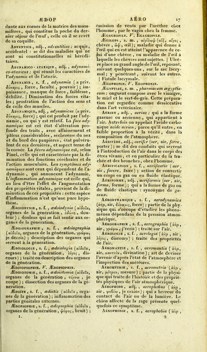 »7 ÆDOP dante aux cornes de la matrice des mam- mifères, qui constitue la poche du der- nier séjour de l’œuf, celle où il se revêt de sa coquille. Adventice , adj., udientitius ; acquis, accidentel : se dit des maladies qui ne sont ni constitutionnelles ni hérédi- taires. Adynamico - ataxique , adj., adynami- co-ataxicus ; qui réunit les caractères de 1 adynamie et de l’ataxie. Adynamie , s. f. , adynamia ( a priv. (îuvaacç , force, faculté , pouvoir) ; im- puissance, manque de force , faiblesse , débilité. | Diminution des forces vita- les ; prostration de l’action des sens et de celle des muscles. Adynamique, adj., adynamicus (a priv. Wnapi;, force) ; qui est produit par l’ady- namie, ou qui y est relatif. La face ady- namique est cet état d’altération pro- fonde des traits , avec affaissement et pâleui considérables , sécheresse du nez et du bord des paupières , état pulvéru- lent de ces dernières, et aspect terne de la cornée. La fièvre adynamique est, selon Pinel, celle qui est caractérisée par la di- minution des fonctions cérébrales et de l’action musculaire. Les symptômes ady-> namiques sont ceux qui dépendent de l’a- dynamie , qui annoncent l’adynamie. h’inflammation adynamique est celle qui, au lieu d’ètre l’effet de l’augmentation des propriétés vitales, provient de la di- minution de ces propriétés : cette espèce d’inflammatiüu n’est qu’une pure hypo- thèse. Ædoiodynie, s. f. , œdoiodynia (at^oîa, organes de la génération , bêûrn , dou- leur) ; douleur qui se fait sentir aux or- ganes de la génération. Ædoiographie , s. f. , œdoiographia (ctlSoïa, organes de la génération, ypdqxn, je décris) ; description des organes qui servent à la génération. Ædoiologie, s. f. , œdoiotogia (ulSoîa, organes de la génération, \iyoq, dis- cours) ; traité ou description des organes de la génération. Ædoiopsopuie. V. Ædopsophie. Ædoiotomie, s. f., œdoiolomia (alêoTct, organes de la génération , Ttpviü , je coupe ) ; dissection des organes de la gé- nération. Ædoïte , s. f. , œdoitis ( alaoïa , orga- nes de la génération) ; inflammation des parties génitales externes. Ædopsophie , s. f., œdopsophia (diSdïcr., organes de la génération , bruit) ; I. AÉRO émission de vents par l’urèthre chez l’homme, par Je vagin chez la femme. Ægagbopile. V. Egagropige. Ægilops , s. m. , alyllaÿ (ou?, ocfyoç , chèvre , , œil); maladie qui donne à l’œil qui en est atteint l’apparence de ce- lui d’une chèvre , ou maladie de l’œil à laquelle les chèvres sont sujettes. | Ulcè- re placé au grand angle de l’œil, reposant, suivant quelques-uns , sur le sac lacry- mal ; y pénétrant, suivant les autres. | Fistule lacrymale. Ægophonie. V. Egophonie. Ægyptiac, s. m. , pharmacum œgyptia- cum ; onguent composé avec le vinaigre, le miel et le vert-de-gris. Cette prépara- tion est regardée comme dessiccative dans l’art vétérinaire. Aérien , adj. , aerius ; qui a la forme gazeuse ou aérienne , qui appartient à l’air. Autrefois on appelait l’acide carbo- nique acide aérien, parce qu’il entre, en faible proportion à la vérité, dans la composition de l’atmosphère. Aérifère , adj., aerifer (aer, air, ferre, porter) ; se dit des conduits qui servent à l’introduction de l’air dans le corps des êtres vivans, et en particulier de la tra- chée et des bronches, chez l’homme. Aérification, s. f., aerijicatio (aer, air , facere, faire) ; action de convertir un corps en gaz ou en fluide élastique. Aériforme , adj. , aeriformis (aer, air, forma, forme) ; qui a la forme de gaz ou de fluide élastique : synonyme de ga- zeux. Aérodynamique, s. f., aerod^namica (œv)p, air, «Juvoçuç, force) ; partie de la phy- sique qui s’occupe d’étudier les phéno- mènes dépendans de la pression atmos- phérique. Aérographie , s. f., aerograpltia (àùp, air, ypâqxa, j’écris) ; traité sur l’air. Aérogogie , s. f. , aerologia (à'r,p , air , ioyoç, discours) ; traité des propriétés de l’air. Aéromantie , s. f. , aeromantia ( àr,p, air, d.avTEta, divination) ; art de deviner l’avenir d’après l’état de l’atmosphère et l’inspection des météores. Aérométrie , s. f. , aerometria (àv;p , air, psvpov, mesure) ; partie de la physi- que qui traite de l’histoire et des proprié- tés physiques de l’air atmosphérique. Aérophobe , adj. , aerophobus ( à'np , air , yoëéw , je crains) ; qui a horreur du contact de l’air ou de la lumière. Le chien affecté de la rage présente quel- quefois ce symptôme. Aérophobie , s. f. , acrophobia ( à-//p , 2