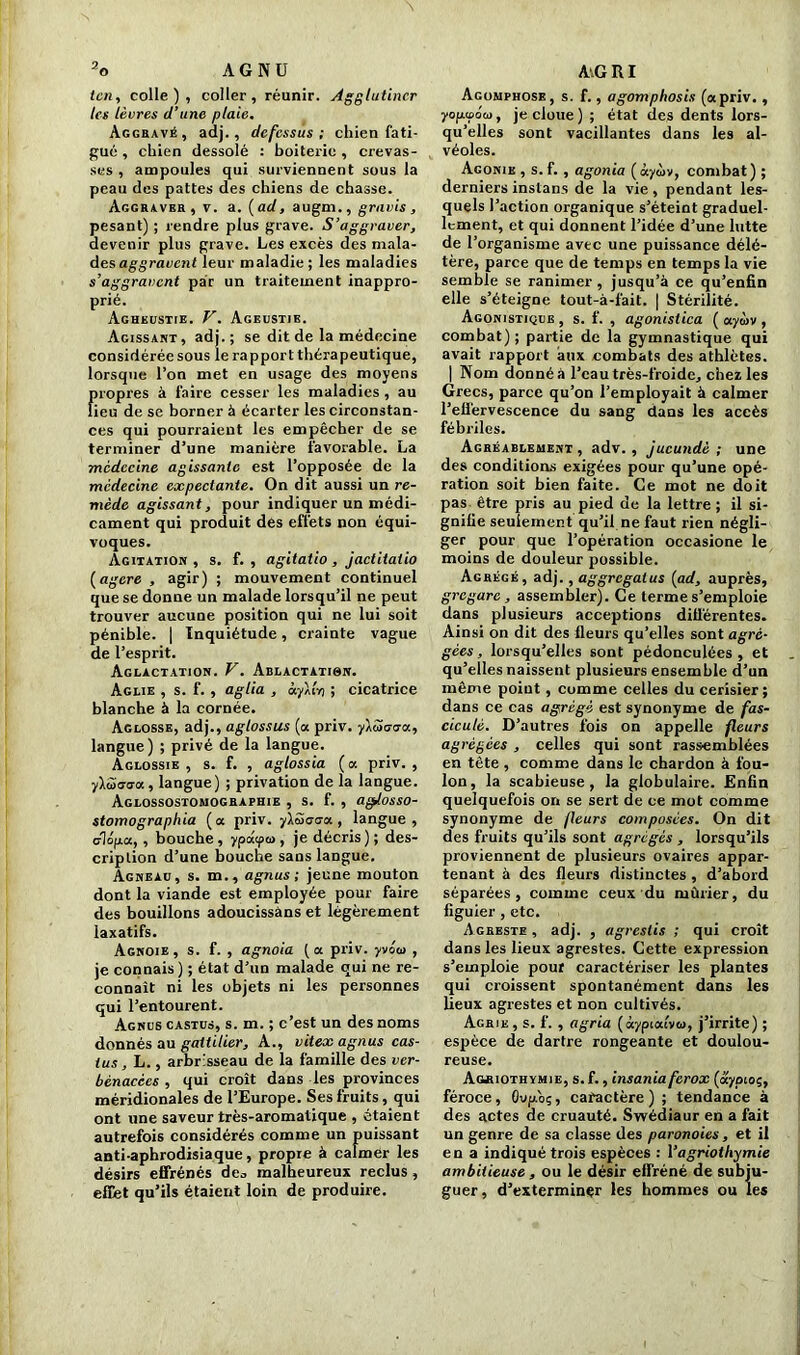 icn, colle), coller, réunir. Agglutiner les lèvres d’une plaie. Aggravé, adj., dcfcssus ; chien fati- gué , chien dessolé : boiterie , crevas- ses , ampoules qui surviennent sous la peau des pattes des chiens de chasse. Aggraver, v. a. (ad, augm., gravis, pesant) ; rendre plus grave. S’aggraver, devenir plus grave. Les excès des mala- desaggravent leur maladie; les maladies s’aggravent par un traitement inappro- prié. Agheustie. V. Ageustie. Agissant, adj.; se dit de la médecine considérée sous le rapport thérapeutique, lorsque l’on met en usage des moyens propres à faire cesser les maladies , au lieu de se borner à écarter les circonstan- ces qui pourraient les empêcher de se terminer d’une manière favorable. La médecine agissante est l’opposée de la médecine expectante. On dit aussi un re- mède agissant, pour indiquer un médi- cament qui produit des effets non équi- voques. Agitation, s. f. , agitatio , jactitalio (agere , agir) ; mouvement continuel que se donne un malade lorsqu’il ne peut trouver aucune position qui ne lui soit pénible. | Inquiétude, crainte vague de l’esprit. Aglactation. V. Ablactation. Aglie , s. f. , aglia , à.y\ln ; cicatrice blanche à la cornée. Aglosse, adj., aglossus (a priv. y\S<rtja, langue) ; privé de la langue. Aglossie , s. f. , agtossia ( a priv. , yXwaaa, langue) ; privation de la langue. Aglossostomographie , s. f. , aglosso- stomographia (a priv. ylëdrca, langue, dopa, , bouche , ypdyoi, je décris ) ; des- cription d’une bouche sans langue. Agneau, s. m., agnus ; jeune mouton dont la viande est employée pour faire des bouillons adoucissàns et légèrement laxatifs. Agnoie , s. f. , agnoia [a priv. yvéoi , je connais ) ; état d’un malade qui ne re- connaît ni les objets ni les personnes qui l’entourent. Agnus castus, s. m. ; c’est un des noms donnés au gaitilier, A., vitex agnus cas- tus, L., arbrisseau de la famille des ver- bénacèes , qui croît dans les provinces méridionales de l’Europe. Ses fruits, qui ont une saveur très-aromatique , étaient autrefois considérés comme un puissant anti-aphrodisiaque, propre à calmer les désirs effrénés de., malheureux reclus , effet qu’ils étaient loin de produire. Agomphose, s. f., agomphosis (apriv. , yopipoai, je cloue) ; état des dents lors- qu’elles sont vacillantes dans les al- véoles. Agonie , s. f. , agonia (àyàv, combat) ; derniers inslans de la vie, pendant les- quels l’action organique s’éteint graduel- lement, et qui donnent l’idée d’une lutte de l’organisme avec une puissance délé- tère, parce que de temps en temps la vie semble se ranimer, jusqu’à ce qu’enfin elle s’éteigne tout-à-fait. | Stérilité. Agonistique , s. f. , agonisiica ( ayùv , combat) ; partie de la gymnastique qui avait rapport aux combats des athlètes. | Nom donné à l’eau très-froide, chez les Grecs, parce qu’on l’employait à calmer l’effervescence du sang dans les accès fébriles. Agréablement , adv. , jucundè ; une des conditions exigées pour qu’une opé- ration soit bien faite. Ce mot ne doit pas être pris au pied de la lettre ; il si- gnifie seulement qu’il ne faut rien négli- ger pour que l’opération occasione le moins de douleur possible. Agrégé, adj., aggrcgalus (ad, auprès, grcgarc , assembler). Ce terme s’emploie dans plusieurs acceptions différentes. Ainsi on dit des fleurs qu’elles sont agré- gées, lorsqu’elles sont pédonculées , et qu’elles naissent plusieurs ensemble d’un même point , comme celles du cerisier; dans ce cas agrégé est synonyme de fas- cicule. D’autres fois on appelle fleurs agrégées , celles qui sont rassemblées en tête , comme dans le chardon à fou- lon, la scabieuse, la globulaire. Enfin quelquefois on se sert de ce mot comme synonyme de fleurs composées. On dit des fruits qu’ils sont agrégés , lorsqu’ils proviennent de plusieurs ovaires appar- tenant à des fleurs distinctes , d’abord séparées, comme ceux du mûrier, du figuier , etc. Agreste , adj. , agreslis ; qui croît dans les lieux agrestes. Cette expression s’emploie pour caractériser les plantes qui croissent spontanément dans les lieux agrestes et non cultivés. Ageie , s. f. , agria (àypialvco, j’irrite) ; espèce de dartre rongeante et doulou- reuse. Aoriothvmie, s. f., insaniaferox (aypioç, féroce, Oupo;, caractère) ; tendance à des actes de ci'uauté. Swédiaur en a fait un genre de sa classe des paronoies, et il en a indiqué trois espèces : Yagriothymie ambitieuse , ou le désir effréné de subju- guer , d’exterminer les hommes ou les