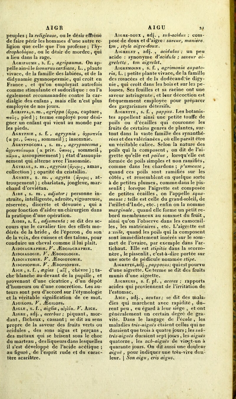 AI GR peuples ; la religieuse, ou le désir efiVéné de faire périr les hommes d’une autre re- ligion que celle que l’on professe ; l’/iy- drophobiquc, ou le désir de mordre, qui a lieu dans la rage. Agripaume , s. f. , agripauma. On ap- pelle ain^i le leonurus cardiaca, L., plante vivace, de la famille des labiées, ©t de la didynamie gymnospermie, qui croît en France , et qu’on employait autrefois comme stimulante et sudorifique : on l’a également recommandée contre la car- dialgie des enfans , mais elle n’est plus employée de nos jours. Agrippa, s. m., agrippa («ypa, capture , •jtovç, pied) ; terme employé pour dési- gner un enfant qui vient au monde par les pieds. Agbypnie , s. f. , agrypnia , àypvmta. (apr., vmvoç, sommeil),; insomnie. Agbypnocoma , s. m. , agrypnocoma, âyp\nrvéx<op.u. ( a priv. virvoç , sommeil , xcùua , assoupissement) ; état d’assoupis- sement qui alterne avec l’insomnie. Agybias , s. m., agyrias (ayvpiç , amas, collection) ; opacité du cristallin. Agybte, s. m. , agyrta (ayvpt; , at- troupement) ; charlatan, jongleur, mar- chand d’orviétan. Aide, s. m. , adjutor ; personne in- struite, intelligente, adroite, vigoureuse, réservée, discrète et dévouée , qui a Îiour fonction d’aider un chirurgien dans a pratique d’une opération. Aides, s. f., adjumenta ; se dit des se- cours que le cavalier tire des effets mo- dérés de la bride , de l’éperon , du son de la vcix, des cuisses et des talons, pour conduire un cheval comme il lui plaît. Aidoiaghaphie. V. Ædoiographie. Aidoialogie. V. Ædoiologie. Aidûiatomie. V. Ædoiotomie. Aidopsophie. V. Ædopsophie. Aige , s. f. , ægias ( a£ , chèvre ) ; ta- che blanche au-devant de la pupille , et provenant d’une cicatrice , d’un dépôt d’humeurs ou d’une concrétion. Les au- teurs sont peu d’accord sur l’étymologie et la véritable signification de ce mot. Aigilops. V. Ægilops. Aigle , s. f., aigtia, cilyllct. V. Aige. Aigre, adj. , acerbus ; piquant, mor- dant , fâcheux , cassant ; se dit au sens propre de la saveur des fruits verts ou acidulés , des sons aigus et perçans , des métaux qui se brisent sous le choc du marteau , des liqueurs dans lesquelles il s’est développé de l’acide acétique ; au figuré, de l’esprit rude et du carac- tère acariâtre. AIGU îj Aiore-doux , adj. , sub-acidus ; com- posé de doux et d’aigre : saveur, manière ton , style aigre-doux. Aigrelet , adj. , acidulus ; un peu acide : synonyme d’acidule ; saveur ai- grelette , ton aigrelet. Aighemoinb, s, f. , agrimonia eupato- ria, L. ; petite plante vivace, de la famille des rosacées et de la dodécandrie digy- nie , qui croît dans les bois et sur les pe- louses. Ses feuilles et sa racine ont une saveur astringente, et leur décoction est fréquemment employée pour préparer des gargarismes détersifs. Aigrette, s. f. , pappus. Les botanis- tes appellent ainsi une petite touffe de poils ou d’écailles qui couronne les fruits de certains genres de plantes, sur- tout dans la vaste famille des synanthé- rées et des valérianées, où elle paraît être un véritable calice. Selon la nature des poils qui la composent, on dit de l’ai- grette qu’elle est poilue , lorsqu’elle est formée de poils simples et non ramifiés, comme dans les chardons; p'umeuse, quand ces poils sont ramifiés sur les côtés , et ressemblent en quelque sorte à de petites plumes , comme dans le pis- senlit ; lorsque l’aigrette est composée de petites écailles , on l’appelle squa- meuse ; telle est celle du grand-soleil, de l’œillet-d’lnde, etc. ; enfin on la nomme marginale , quand elle forme un petit re- bord membraneux au sommet du fruit, ainsi qu’on l’observe dans les camomil- les, les matricaires , etc. L’aigr' tte est s ssile, quand les poils qui la composent sont immédiatement insérés sur le som- met de l’ovaire, par exemple dans l’ar- tichaut. Elle est stipitee dans la scorzo- nère, le pissenlit, c’est-à-dire portée sur une sorte de pédicule nommée stipe. Aigrette,adj., papposus; quiest pourvu d’une aigrette. Ce terme se dit des fruits munis d’une aigrette. Aigreurs, s. f. pl. , acores ; rapports acides qui proviennent de l’irritation de l’estomac. Aigu, adj. , acutus; se dit des mala.- dies qui marchent avec rapidité , du- rent peu , eu égard à leur siège , et ont généralement un certain degré de gra- vité. Dans le langage de l’école , les maladies très-aiguës étaient celles qui ne duraient que trois à quatre jours ; les sub- irès-aiguës duraient sept jouas , les aiguës quatorze , les sub-aiguës de virpgt-un à quarante jours. On dit aussi une douleor aiguë , pour indiquer une très-vive dou - leur. | Son aigu, cris aigus.