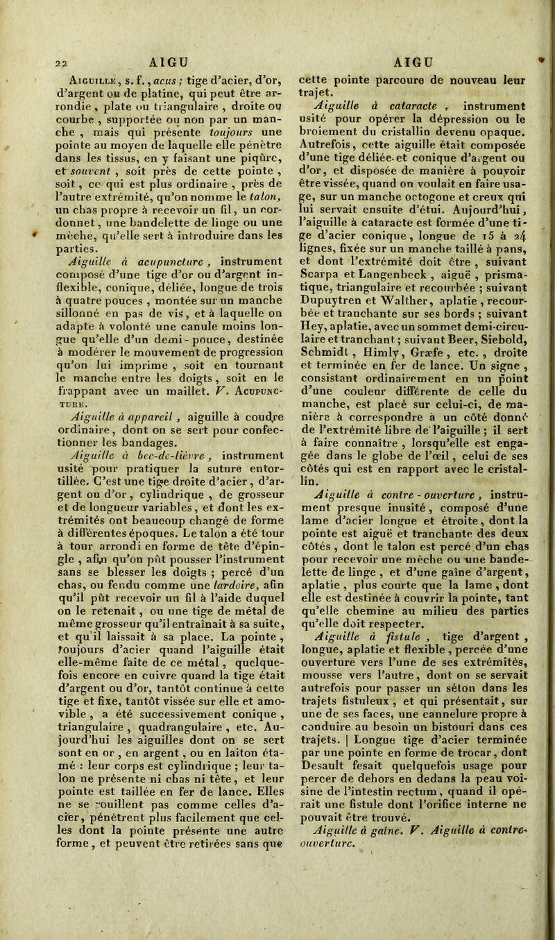 Aiguille, s.f.,acus; tige d’acier, d’or, d’argent ou de platine, qui peut être ar- rondie , plate ou triangulaire , droite ou courbe , supportée ou non par un man- che , mais qui présente toujours une pointe au moyen (le laquelle elle pénètre dans les tissus, en y faisant une piqûre, et souvent , soit près de cette pointe , soit, ce qui est plus ordinaire , près de l’autre extrémité, qu’on nomme le talon, un chas propre à recevoir un fil, un cor- donnet , une bandelette de linge ou une * mèche, qu’elle sert à introduire dans les parties. Aiguille à acupuncture, instrument composé d’une tige d’or ou d’argent in- flexible, conique, déliée, longue de trois à quatre pouces , montée sur un manche sillonné en pas de vis, et à laquelle on adapte à volonté une canule moins lon- gue qu’elle d’un demi-pouce, destinée à modérer le mouvement de progression qu’on lui imprime , soit en tournant le manche entre les doigts , soit en le frappant avec un maillet. V. Acupunc- ture. Aiguille à appareil , aiguille à coudre ordinaire, dont on se sert pour confec- tionner les bandages. Aiguille à bec-dc-licvre, instrument usité pour pratiquer la suture entor- tillée. C’est une tige droite d’acier, d’ar- gent ou d’or, cylindrique , de grosseur et de longueur variables, et dont les ex- trémités ont beaucoup changé de forme à différentes époques. Le talon a été tour à tour arrondi en forme de tête d’épin- gle , afyi qu’on pût pousser l’instrument sans se blesser les doigts ; percé d’un chas, ou fendu comme une tarduire, afin qu’il pût recevoir un fil à l’aide duquel on le retenait, ou une tige de métal de même grosseur qu’il entraînait à sa suite, et qu'il laissait à sa place. La pointe , toujours d’acier quand l’aiguille était elle-même faite de ce métal, quelque- fois encore en cuivre quand la tige était d’argent ou d’or, tantôt continue à celte tige et fixe, tantôt vissée sur elle et amo- vible , a été successivement conique , triangulaire , quadrangulaire , etc. Au- jourd’hui les aiguilles dont on se sert sont en or , en argent , ou en laiton éta- mé : leur corps est cylindrique ; leur ta- lon ne présente ni chas ni tête, et leur pointe est taillée en fer de lance. Elles ne se rouillent pas comme celles d’a- cier, pénètrent plus facilement que cel- les dont la pointe présente une autre forme , et peuvent être retirées sans que cette pointe parcoure de nouveau leur trajet. Aiguille à cataracte , instrument usité pour opérer la dépression ou le broiement du cristallin devenu opaque. Autrefois, cette aiguille était composée d’une tige déliée-et conique d'argent ou d’or, et disposée de manière à pouvoir être vissée, quand on voulait en faire usa- ge, sur un manche octogone et creux qui lui servait ensuite d’étui. Aujourd’hui, l’aiguille à cataracte est formée d’une ti- ge d’acier conique, longue de t5 à 24 lignes, fixée sur un manche taillé à pans, et dont l’extrémité doit être , suivant Scarpa et Langenbeck , aiguë , prisma- tique, triangulaire et recourbée ; suivant Dupuytren et Wallher, aplatie , recour- bée et tranchante sur ses bords ; suivant Hey, aplatie, avec un sommet demi-circu- laire et tranchant ; suivant Beer, Siebold, Schmidt, Himly, Græfe , etc., droite et terminée en fer de lance. Un signe , consistant ordinairement en un point d’une couleur différente de celle du manche, est placé sur celui-ci, de ma- nière à correspondre à un côté donné de l’extrémité libre de'l’aiguille ; il sert à faire connaître , lorsqu’elle est enga- gée dans le globe de l’œil, celui de ses côtés qui est en rapport avec le cristal- lin. Aiguille à contre - ouverture , instru- ment presque inusité, composé d’une lame d’acier longue et étroite, dont la pointe est aiguë et tranchante des deux côtés , dont le talon est percé d’un chas pour recevoir une mèche ou une bande- lette de linge , et d’une gaîne d’argent, aplatie , plus courte que la lame , dont elle est destinée à couvrir la pointe, tant qu’elle chemine au milieu des parties qu’elle doit respecter. Aiguille à -fistule , tige d’argent , longue, aplatie et flexible , percée d’une ouverture vers l’une de ses extrémités, mousse vers l’autre, dont on se servait autrefois pour passer un séton dans les trajets fistuleux , et qui présentait, sur une de ses faces, une cannelure propre à conduire au besoin un bistouri dans ces trajets. | Longue tige d’acier terminée par une pointe en forme de trocar, dont Desault fesait quelquefois usage pour percer de dehors en dedans la peau voi- sine de l’intestin rectum, quand il opé- rait une fistule dont l’orifice interne ne pouvait être trouvé. Aiguille à gaine. V. Aiguille à contre- ouverture.