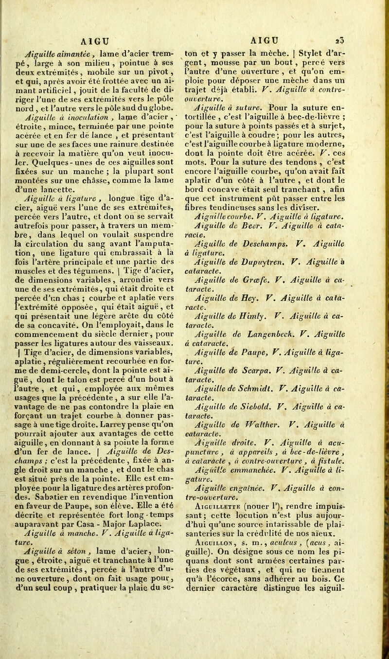 AIGU Aiguille aimantée, lame d’acier trem- pé , large à son milieu , pointue à ses deux extrémités, mobile sur un pivot, et qui, après avoir été frottée avec un ai- mant artificiel, jouit de la faculté de di- riger l’une de ses extrémités vers le pôle nord , et l’autre vers le pôle sud du globe. Aiguille à inoculation , laijie d’acier , ' étroite, mince, terminée par une pointe acérée et en fer dé lance , et présentant sur une de ses faces une rainure destinée à recevoir la matière qu’on veut inocu- ler. Quelques-unes de ces aiguilles sont fixées sur un manche ; la plupart sont montées sur une châsse, comme la lame d’une lancette. Aiguille à ligature , longue tige d’a- cier, aiguë vers l’une de ses extrémités, percée vers l’autre, et dont on se servait autrefois pour passer, à travers un mem- bre, dans lequel on voulait suspendre la circulation du sang avant l’amputa- tion, une ligature qui embrassait à la fois i’artère principale et une partie des muscles et des tégumens. | Tige d’acier, de dimensions variables , arrondie vers une de ses extrémités, qui était droite et Percée d’r.n chas ; courbe et aplatie vers extrémité opposée, qui était aiguë, et qui présentait une légère arête du côté de sa concavité. On l’employait, dans le commencement du siècle dernier, pour passer les ligatures autour des vaisseaux. | Tige d’acier, de dimensions variables, aplatie, régulièrement recourbée en for- me de demi-cercle, dont la pointe est ai- guë , dont le talon est percé d’un bout à l’autre , et qui, employée aux mêmes usages que la précédente, a sur elle l’a- vantage de ne pas conlondre la plaie en forçant un trajet courbe à donner pas- sage à une tige droite. Larrey pense qu’on pourrait ajouter aux avantages de cette aiguille, en donnant à sa pointe la forme d’un fer de lance. | Aiguille de Des- champs ; c’est la précédente , fixée à an- gle droit sur un manche , et dont le chas est situé près de la pointe. Elle est em- ployée pour la ligature des artères profon- des. Sabatier en revendique l’invention en faveur de Paupe, son élève. Elle a été décrite et représentée fort long-temps auparavant par Casa - Major Laplace. Aiguille à manche. V. Aiguille à liga- ture. Aiguille à séton , lame d’acier, lon- gue , étroite, aiguë et tranchante à l’une de ses extrémités , percée à l’autre d’u- ne ouverture , dont on fait usage pour, d’un seul coup , pratiquer la plaie du se- AIGU s3 ton et y passer la mèche. | Stylet d’ar- gent, mousse par un bout, percé vers l’autre d’une ouverture , et qu’on em- ploie pour déposer une mèche dans un trajet déjà établi. V. Aiguille à contre- oucerture. Aiguille à suture. Pour la suture en- tortillée , c’est l’aiguille à bec-de-lièvre ; pour la suture à points passés et à surjet, c’est l’aiguille à coudre; pour les autres, c’est l’aiguille courbe à ligature moderne, dont la pointe doit être acérée. V. ces mots. Pour la suture des tendons , c’est encore l’aiguille courbe, qu’on avait fait aplatir d’un côté à l’autre , et dont le bord concave était seul tranchant , afin que cet instrument pftt passer entre les fibres tendineuses sans les diviser. Aiguille courbe. V. Aiguille à ligature. Aiguille de Beer. V. Aiguille à cata- racte. Aiguille de Deschamps. V. Aiguille à ligature. Aiguille de Dupuytren, V. Aiguille à cataracte. Aiguille de Grcefe. V, Aiguille à ca- taracte. Aiguille de Hey. V. Aiguille à cata- racte. Aiguille de Himly. V. Aiguille à ca- taracte. Aiguille de Langenbeck. V. Aiguille à cataracte. Aiguille de Paupe, V. Aiguille à liga- ture. Aiguille de Scarpa. V. Aigui'le à ca- taracte. Aiguille de Schmidt. V. Aiguille à ca- taracte. Aiguille de Siebold. V. Aiguille à ca- taracte. Aiguille de Walther. V. Aiguille à cataracte. Aiguille droite. V. Aiguille à acu- puncture, à appareils, à bec-de-lièvre , à cataracte , à contre-ouverture, à fistule. Aiguille emmanchée. V. Aiguille à li- gature. Aiguille engainée. V. Aiguille à con- tre-ouverture. Aiguillette (nouer P), rendre impuis- sant; cette locution n’est plus aujour- d’hui qu’une source intarissable de plai- santeries sur la crédulité de nos aïeux. Aiguillon, s. m., aculcus , (acus , ai- guille). On désigne sous ce nom les pi- quans dont sont armées certaines par- ties des végétaux, et qui ne tiennent qu’à l’écorce, sans adhérer au bois. Ce dernier caractère distingue les aiguil-