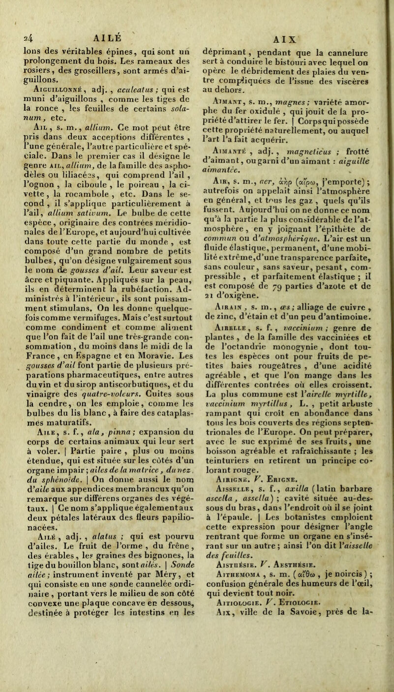 4 AILÉ Ions des véritables épines, qui sont un prolongement du bois. Les rameaux des rosiers, des groseillers, sont armés d’ai- guillons. Aiguillonné, adj. , aculcatus ; qui est muni d’aiguillons , comme les tiges de la ronce , les feuilles de certains sola- rium, etc. Ail , s. m., allium. Ce mot peut être pris dans deux acceptions différentes , l’une générale, l’autre particulière et spé- ciale. Dans le premier cas il désigne le genre ail, allium, de la famille des aspho- dèles ou liliacées, qui comprend l’ail , l’ognon , la ciboule , le poireau , la ci- vette , la rocambole , etc. Dans le se- cond , il s’applique particulièrement à l’ail, allium sativum. Le bulbe de cette espèce, originaire des contrées méridio- nales de l’Europe, et aujourd’hui cultivée dans toute cette partie du monde , est composé d’un grand nombre de petits bulbes, qu’on désigne vulgairement sous le nom de gousses d’ail. Leur saveur est âcre et piquante. Appliqués sur la peau, ils en déterminent la rubélaction. Ad- ministrés à l’intérieur, ils sont puissam- ment stimulans. On les donne quelque- fois comme vermifuges. Mais c’est surtout comme condiment et comme aliment que l’on fait de l’ail une très-grande con- sommation , du moins dans le midi de la France, en Espagne et en Moravie. Les gousses d’ail font partie de plusieurs pré- parations pharmaceutiques, entre autres duvin et du sirop antiscorbutiques, et du vinaigre des quatrc-volcurs. Cuites sous la cendre, on les emploie, comme les bulbes du lis blanc, à faire des cataplas- mes maturatifs. Aile, s. f., ata, pinna; expansion du corps de certains animaux qui leur sert à voler. | Partie paire , plus ou moins étendue, qui est située sur les côtés d’un organe impair ; ailes de ta matrice, du nez, du sphénoïde. | On donne aussi le nom d’aile aux appendices membraneux qu’on remarque surdifférens organes des végé- taux. | Ce nom s’applique égalementaux deux pétales latéraux des fleurs papilio- nacées. Ailé, adj., alatus ; qui est pourvu d’ailes. Le fruit de l’orme , du frêne , des érables, les graines des bignones, la tige du bouillon blanc, sont ailés. | Sonde ailcc ; instrument inventé par Méry, et qui consiste en une sonde cannelée ordi- naire , portant vers le milieu de son côté convexe une plaque concave en dessous, destinée à protéger les intestins en les AI X déprimant, pendant que la cannelure sert à conduire le bistouri avec lequel on opère le débridement des plaies du ven- tre compliquées de l’issue des viscères au dehors. Aimant, s. m., magnes; variété amor- phe du fer oxidulé , qui jouit de la pro- priété d’attirer le fer. | Corps qui possède cette propriété naturellement, ou auquel l’art l’a fait acquérir. Aimanté , adj. , magneiieus ; frotté d’aimant, ou garni d’un aimant : aiguille aimantée. Am, s. m., aer, àvjp (aîpu, j’emporte) ; autrefois on appelait ainsi l’atmosphère en général, et tous les gaz , quels qu’ils fussent. Aujourd’hui on ne donne ce nom qu’à la partie la plus considérable de l’at- mosphère , en y joignant l’épithète de commun ou d’atmosphérique. L’air est un fluide élastique, permanent, d’une mobi- lité extrême,d’une transparence parfaite, sans couleur, sans saveur, pesant, com- pressible , et parfaitement élastique ; il est composé de 79 parties d’azote et de 21 d’oxigène. Airain , s. m., tes; alliage de cuivre , de zinc, d’étain et d’un peu d’antimoine. Airelle , s. f. , vaccinium ; genre de plantes , de la famille des vacciniées et de Foctandrie monogynie , dont tou- tes les espèces ont pour fruits de pe- tites baies rougeâtres , d’une acidité agréable , et que l’on mange dans les différentes contrées où elles croissent. La plus commune est l'airelle myrtille, vaccinium myrtillus , L. , petit arLuste rampant qui croît en abondance dans tous les bois couverts des régions septen- trionales de l’Europe. On peut préparer, avec le suc exprimé de ses fruits, une boisson agréable et rafraîchissante ; les teinturiers en retirent un principe co- lorant rouge. Airignb. F. Erigne. Aisselle, s. f., axilla (latin barbare ascella, assella) ; cavité située au-des- sous du bras, dans l’endroit où il se joint à l’épaule. | Les botanistes emploient cette expression pour désigner l’angle rentrant que forme un organe en s’insé- rant sur un autre; ainsi l’on dit Vaisselle des feuilles. Aistüésie. V. Aesthésie. Aithemoma , s. m. (ai'Ôw , je noircis) ; confusion générale des humeurs de l’œil, qui devient tout noir. Aitiologie. V. Etiologie. Aix, ville de la Savoie, près de la-