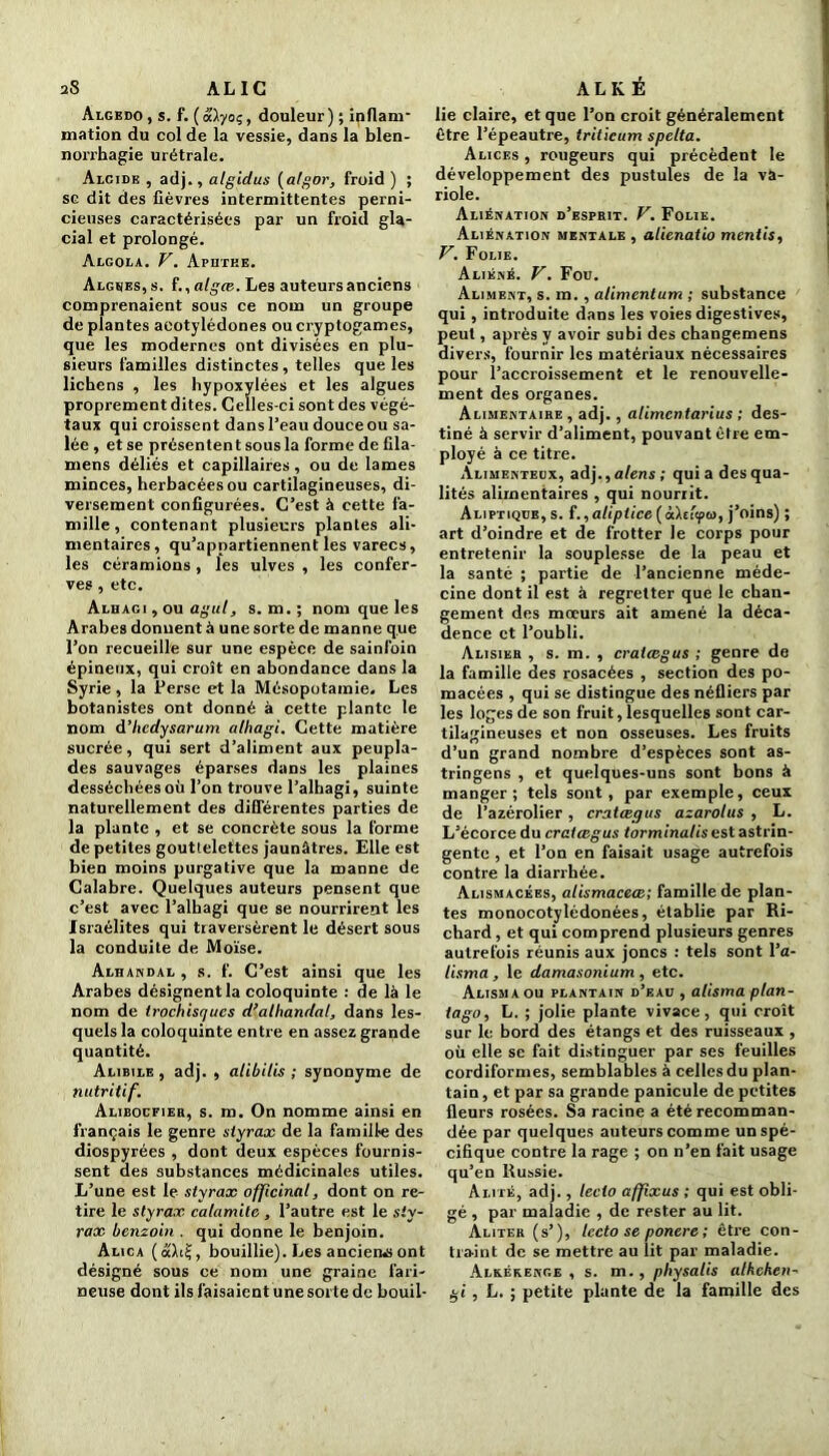 Algbdo , s. f. ( à'ïyoç, douleur ) ; inflam- mation du col de la vessie, dans la blen- norrhagie urétrale. Alcide , adj., algidus (algor, froid ) ; se dit des fièvres intermittentes perni- cieuses caractérisées par un froid gla- cial et prolongé. Algola. V. Aputee. Algues, s. î., algie. Les auteurs anciens comprenaient sous ce nom un groupe de plantes aeotylédones ou cryptogames, que les modernes ont divisées en plu- sieurs familles distinctes, telles que les lichens , les hypoxylées et les algues proprement dites. Celles-ci sont des végé- taux qui croissent dans l’eau douce ou sa- lée , et se présentent sous la forme de fila- mens déliés et capillaires, ou de lames minces, herbacées ou cartilagineuses, di- versement configurées. C’est à cette fa- mille , contenant plusieurs plantes ali- mentaires, qu’appartiennent les varecs, les céramions, les ulves , les confer- ves , etc. Alhagi , ou agul, s. m.; nom que les Arabes donnent à une sorte de manne que l’on recueille sur une espèce de sainfoin épineux, qui croît en abondance dans la Syrie, la Perse et la Mésopotamie. Les botanistes ont donné à cette plante le nom d’hedysarum alhagi. Cette matière sucrée, qui sert d’aliment aux peupla- des sauvages éparses dans les plaines desséchées où l’on trouve l’alhagi, suinte naturellement des différentes parties de la plante , et se concrète sous la forme de petites gouttelettes jaunâtres. Elle est bien moins purgative que la manne de Calabre. Quelques auteurs pensent que c’est avec l’alhagi que se nourrirent les Israélites qui traversèrent le désert sous la conduite de Moïse. Alhandal , s. f. C’est ainsi que les Arabes désignent la coloquinte : de là le nom de trochisqucs d’alhandal, dans les- quels la coloquinte entre en assez grande quantité. Alibile, adj. , alibilis ; synonyme de nutritif. Alibocfier, s. m. On nomme ainsi en français le genre styrax de la famille des diospyrées , dont deux espèces fournis- sent des substances médicinales utiles. L’une est le styrax officinal, dont on re- tire le styrax, calamite , l’autre est le sty- rax benzoin . qui donne le benjoin. Alica (ait?, bouillie). Les anciens ont désigné sous ce nom une graine fari- neuse dont ils faisaient une sorte de bouil- lie claire, et que l’on croit généralement être l’épeautre, triticum spclta. Alices , rougeurs qui précèdent le développement des pustules de la va- riole. Aliénation d’esprit. V. Folie. Aliénation mentale , alienatio mentis, V. Folie. Aliéné. V. Fou. Aliment, s. m., alimentum ; substance qui, introduite dans les voies digestives, peut, après V avoir subi des changemens divers, fournir les matériaux nécessaires pour l’accroissement et le renouvelle- ment des organes. Alimentaire , adj., alimentarius ; des- tiné à servir d’aliment, pouvant être em- ployé à ce titre. Alimenteux, adj., alens ; quia des qua- lités alimentaires , qui nourrit. Aliptiqüe, s. f.,alipiice (àltltfu, j’oins) ; art d’oindre et de frotter le corps pour entretenir la souplesse de la peau et la santé ; partie de l’ancienne méde- cine dont il est à regretter que le chan- gement des mœurs ait amené la déca- dence et l’oubli. Alisier , s. m. , cratægus ; genre de la famille des rosacées , section des po- macées , qui se distingue des néfliers par les loges de son fruit, lesquelles sont car- tilagineuses et non osseuses. Les fruits d’un grand nombre d’espèces sont as- tringens , et quelques-uns sont bons à manger; tels sont, par exemple, ceux de l’azérolier, cratœqus azarolus , L. L’écorce du cratcegus torminalis est astrin- gente , et l’on en faisait usage autrefois contre la diarrhée. Alismacées, alismaceœ; famille de plan- tes monocotylédonées, établie par Ri- chard , et qui comprend plusieurs genres autrefois réunis aux joncs : tels sont l’a- lisma, le damasonium , etc. Alisma ou plantain d’eau , alisma plan- tago, L. ; jolie plante vivace, qui croît sur le bord des étangs et des ruisseaux , où elle se fait distinguer par ses feuilles cordiformes, semblables à celles du plan- tain , et par sa grande panicule de petites fleurs rosées. Sa racine a été recomman- dée par quelques auteurs comme un spé- cifique contre la rage ; on n’en fait usage qu’en Russie. Alité, adj., lecto affxus ; qui est obli- gé , par maladie , de rester au lit. Aliter (s’), lecto se ponere ; être con- traint de se mettre au lit par maladie. Alkékenge , s. m., physatis alhcheti- gi, L. ; petite plante de la famille des