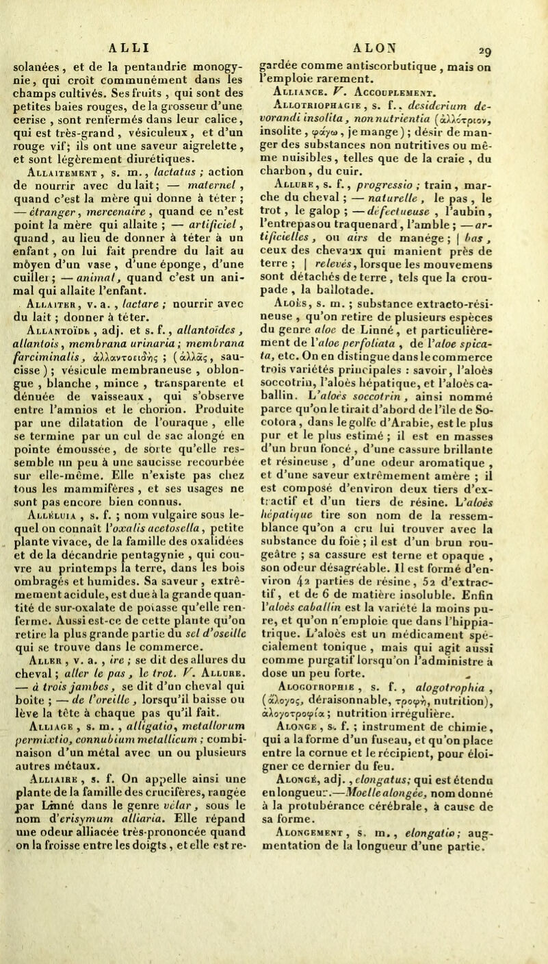 ALLI solanées , et de la pentandrie monogy- nie, qui croît communément dans les champs cultivés. Ses fruits , qui sont des petites baies rouges, delà grosseur d’une cerise , sont renfermés dans leur calice, qui est très-grand , vésiculeux, et d’un rouge vif; ils ont une saveur aigrelette, et sont légèrement diurétiques. Allaitement, s. m., lactatus ; action de nourrir avec du lait; — maternel, quand c’est la mère qui donne à téter ; — étranger, mercenaire , quand ce n’est point la mère qui allaite ; — artificiel, quand, au lieu de donner à téter à un enfant , on lui fait prendre du lait au môyen d’un vase, d’une éponge, d’une cuiller; —animal, quand c’est un ani- mal qui allaite l’enfant. Allaiter, v. a. , lactare ; nourrir avec du lait ; donner à téter. Allantoïde , adj. et s. f., allantoïdes , allantois, membrana urinaria; membrana farciminalis, ôd.lav-rotiSriç ; ( aÀ/.àç , sau- cisse ) ; vésicule membraneuse , oblon- gue , blanche , mince , transparente et dénuée de vaisseaux , qui s’observe entre l’amnios et le eborion. Produite par une dilatation de l’ouraque , elle se termine par un cul de sac alongé en pointe émoussée, de sorte qu’elle res- semble un peu à une saucisse recourbée sur elle-même. Elle n’existe pas chez tous les mammifères , et ses usages ne sont pas encore bien connus. Alléluia , s. f. ; nom vulgaire sous le- quel on connaît 1 ’oxalis ucetosclla, petite plante vivace, de la famille des oxaîidées et de la décandrie pentagynie , qui cou- vre au printemps la terre, dans les bois ombragés et humides. Sa saveur , extrê- mement acidulé, est due à la grande quan- tité de sur-oxalate de poiasse qu’elle ren- ferme. Aussi est-ce de cette plante qu’on retire la plus grande partie du sel d’oseille qui se trouve dans le commerce. Aller , v. a. , ire ; se dit des allures du cheval ; aller le pas , le trot. V. Allure. — à trois jambes, se dit d’un cheval qui boite ; — de l’oreille, lorsqu’il baisse ou lève la tète à chaque pas qu’il fait. Alliage , s. m. , alligatio, metallorum permixtio, connubium metallicum ; combi- naison d’un métal avec un ou plusieurs autres métaux. Alliaire , s. f. On appelle ainsi une plante de la famille des crucifères, rangée par Linné dans le genre vétar, sous le nom d’erisymum alliaria. Elle répand une odeur alliacée très-prononcée quand on la froisse entre les doigts, et elle estre- ALON 29 gardée comme antiscorbutique , mais on l’emploie rarement. Alliance. V. Accouplement. Allotriophagie , s. f., desiderium dc- vorandi insolita, nonnutrientia (àllorpiov, insolite , (payai, je mange ) ; désir de man- ger des substances non nutritives ou mê- me nuisibles, telles que de la craie , du charbon, du cuir. Allure, s. f., progressio ; train , mar- che du cheval ; — naturelle , le pas , le trot, le galop ; —défectueuse , l’aubin , l’entrepasou traquenard, l’amble ; —ar- tificielles , on airs de manège; | bas, ceux des chevaux qui manient près de terre; | relevés, lorsque les mouvemens sont détachés de terre , tels que la crou- pade , la ballotade. Alors, s. m. ; substance extracto-rési- neuse , qu’on retire de plusieurs espèces du genre aloc de Linné, et particulière- ment de l’aloe perfoliaia , de Yaloe spica- ta, etc. On en distingue dans le commerce trois variétés principales : savoir, l’aloès soccotrin, î’aloès hépatique, et l’aloès ca- ballin. L’aloès soccotrin , ainsi nommé parce qu’on le tirait d’abord de l’île de So- cotora, dans le golfe d’Arabie, est le plus pur et le plus estimé ; il est en masses d’un brun foncé, d’une cassure brillante et résineuse , d’une odeur aromatique , et d’une saveur extrêmement amère ; il est composé d’environ deux tiers d’ex- tractif et d’un tiers de résine. L’aloès hépatique tire son nom de la ressem- blance qu’on a cru lui trouver avec la substance du foie ; il est d’un brun rou- geâtre ; sa cassure est terne et opaque , son odeur désagréable. 11 est formé d’en- viron 42 parties de résine, 52 d’extrac- tif, et de 6 de matière insoluble. Enfin 1 ’aloès caballin est la variété la moins pu- re, et qu’on n’emploie que dans l’hippia- trique. L’aloès est un médicament spé- cialement tonique , mais qui agit aussi comme purgatif lorsqu’on l’administre à dose un peu forte. Alogotrophib , s. f. , alogotrophia , [aloyau, déraisonnable, Tpotp-ù, nutrition), à\oyozpo<pla ; nutrition irrégulière. Alonge , s., f. ; instrument de chimie, qui a la forme d’un fuseau, et qu’on place entre la cornue et le récipient, pour éloi- gner ce dernier du feu. Alongé, adj. , clongatus; qui est étendu en longueur.—Moelle alongée, nom donné à la protubérance cérébrale, à cause de sa forme. Alongement , s, m., elongatia ; aug- mentation de la longueur d’une partie.