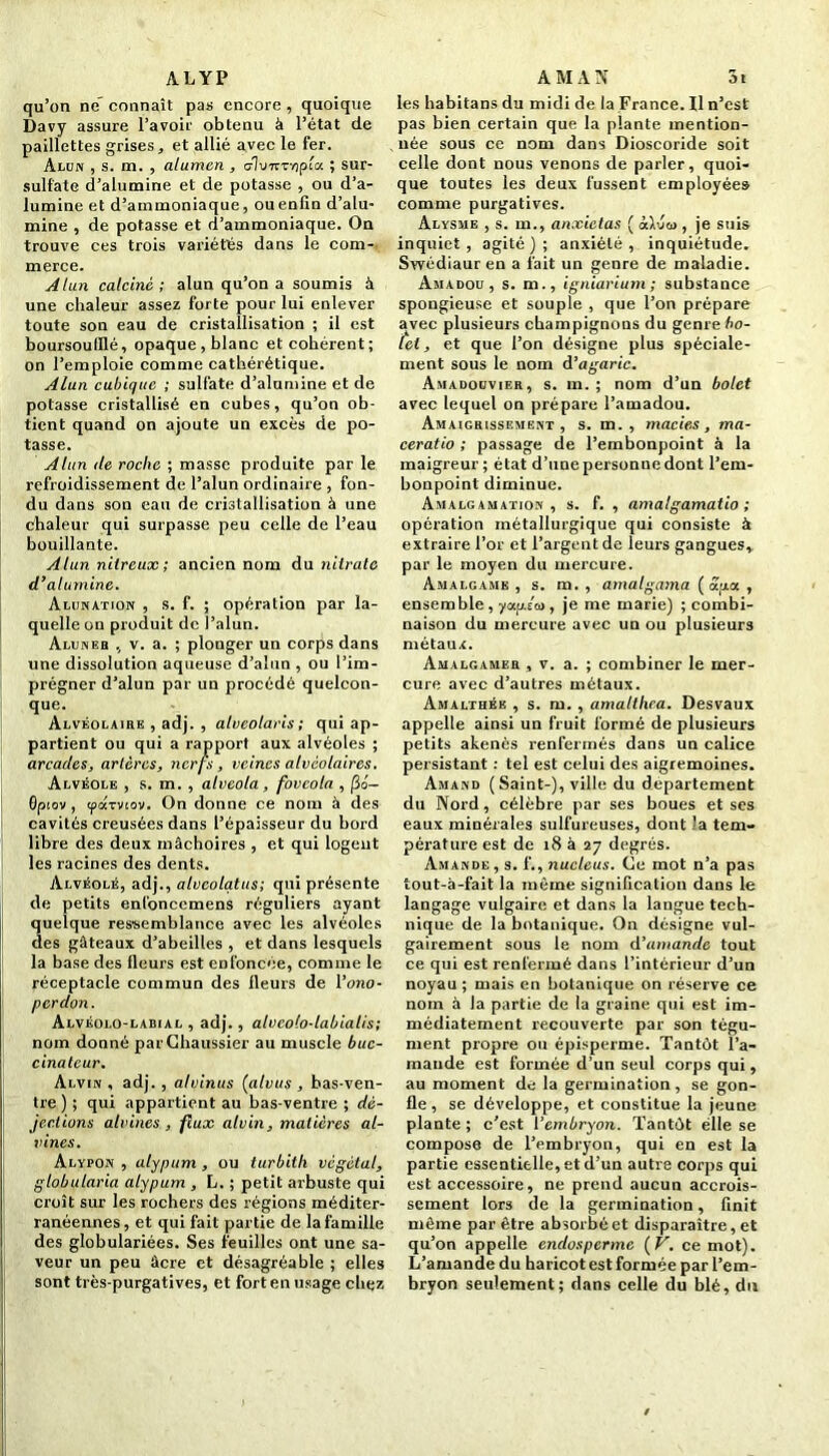 ALYP qu’on ne connaît pas encore , quoique Davy assure l’avoir obtenu à l’état de paillettes grises * et allié avec le fer. Alun , s. m. , alumcn , o1u7iTY)pia ; sur- sulfate d’alumine et de potasse , ou d’a- lumine et d’ammoniaque, ou enfin d’alu- mine , de potasse et d’ammoniaque. On trouve ces trois variétés dans le com- merce. Alun calciné ; alun qu’on a soumis à une chaleur assez forte pour lui enlever toute son eau de cristallisation ; il est boursoufilé, opaque, blanc et cohérent; on l’emploie comme cathérétique. Alun cubique ; sulfate d’alumine et de potasse cristallisé en cubes, qu’on ob- tient quand on ajoute un excès de po- tasse. Alun (le roche ; masse produite par le refroidissement de l’alun ordinaire , fon- du dans son eau de cristallisation à une chaleur qui surpasse peu celle de l’eau bouillante. Alun nitreux; ancien nom du nitrate d’alumine. Alunation: , s. f. ; opération par la- quelle on produit de l’alun. Aluneb , v. a. ; plonger un corps dans une dissolution aqueuse d’alun , ou l’im- prégner d’alun par un procédé quelcon- que. Alvéolaire , adj. , alveolaris; qui ap- partient ou qui a rapport aux alvéoles ; arcades, artères, nerfs, veines alvéolaires. Alvéole , s. m. , atveola, fovcola , |3o- Gptov , cparviov. On donne ce nom à des cavités creusées dans l’épaisseur du bord libre des deux mâchoires , et qui logent les racines des dents. Alvéolé, adj., alvcolatus; qui présente de petits enfoncemens réguliers ayant quelque ressemblance avec les alvéoles des gâteaux d’abeilles , et dans lesquels la base des fleurs est enfoncée, comme le réceptacle commun des fleurs de l’ono- perdon. Alvéolo-labial , adj., alveolo-labialis; nom donné parGhaussier au muscle buc- cinateur. Alvin , adj. , alvinus (alvus , bas-ven- tre ) ; qui appartient au bas-ventre ; dé- jections alvines , flux alvin, matières al- vines. Alypon , alypum , ou turbith végétal, globularia alypum , L. ; petit arbuste qui croît sur les rochers des régions méditer- ranéennes, et qui fait partie de la famille des globulariées. Ses feuilles ont une sa- veur un peu âcre et désagréable ; elles sont très-purgatives, et fort en usage chez A M A N 3t les habitans du midi de la France. Il n’est pas bien certain que la plante mention- née sous ce nom dans Dioscoride soit celle dont nous venons de parler, quoi- que toutes les deux fussent employée» comme purgatives. Alysme , s. m., anxietas ( àWco , je suis inquiet , agité ) ; anxiété , inquiétude. Swédiaur en a fait un genre de maladie. Amadou, s. m., igniarium ; substance spongieuse et souple , que l’on prépare avec plusieurs champignons du genre bo- tel, et que l’on désigne plus spéciale- ment sous le nom d’agaric. Amadouvier, s. m. ; nom d’un bolet avec lequel on prépare l’amadou. Amaigrissement, s. m. , macies, ma- ceratio ; passage de l’embonpoint à la maigreur; état d’une personne dont l’em- bonpoint diminue. Amalgamation, s. f. , amalgamatio ; opération métallurgique qui consiste à extraire l’or et l’argent de leurs gangues, par le moyen du mercure. Amalgame, s. m. , amalgama (apa, ensemble, yaplai, je me marie) ; combi- naison du mercure avec un ou plusieurs métaux. Amalgamer , v. a. ; combiner le mer- cure avec d’autres métaux. Amalthée , s. m. , amalthea. Desvaux appelle ainsi un fruit formé de plusieurs petits akenès renfermés dans un calice persistant : tel est celui des aigremoines. Amand (Saint-), ville du departement du Nord, célèbre par ses boues et ses eaux minérales sulfureuses, dont la tem- pérature est de 18 à 27 degrés. Amande, s. f., nucléus. Ce mot n’a pas tout-à-fait la même signification dans le langage vulgaire et dans la langue tech- nique de la botanique. On désigne vul- gairement sous le nom d'amande tout ce qui est renfermé dans l’intérieur d’un noyau ; mais en botanique on réserve ce nom à la partie de la graine qui est im- médiatement recouverte par son tégu- ment propre ou épisperme. Tantôt l’a- mande est formée d’un seul corps qui, au moment de la germination, se gon- fle , se développe, et constitue la jeune plante ; c’est l’embryon. Tantôt elle se compose de l’embryon, qui en est la partie essentielle, et d’un autre corps qui est accessoire, ne prend aucun accrois- sement lors de la germination, finit môme par être absorbé et disparaître, et qu’on appelle enclosperme ( V. ce mot). L’amande du haricot est formée par l’em- bryon seulement; dans celle du blé, du