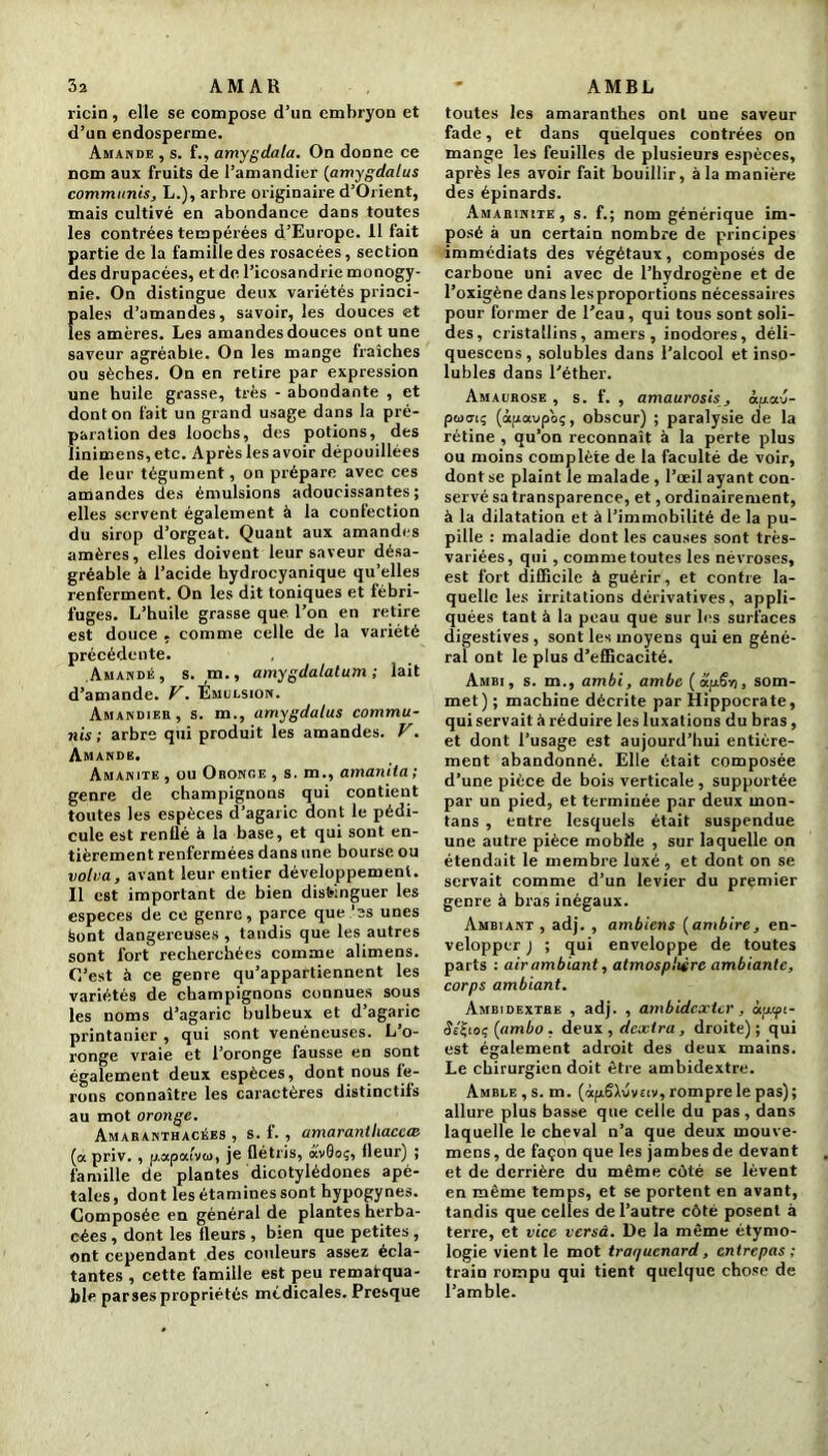 ricin, elle se compose d’un embryon et d’un endosperme. Amande , s. f., amygdala. On donne ce nom aux fruits de l’amandier (amygdalus communis, L.), arbre originaire d’Orient, mais cultivé en abondance dans toutes les contrées tempérées d’Europe. 11 fait partie de la famille des rosacées, section des drupacées, et de l’icosandrie monogy- nie. On distingue deux variétés princi- pales d’amandes, savoir, les douces et les amères. Les amandes douces ont une saveur agréable. On les mange fraîches ou sèches. On en retire par expression une huile grasse, très - abondante , et dont on fait un grand usage dans la pré- paration des loochs, des potions, des linimens,etc. Aprèslesavoir dépouillées de leur tégument, on prépare avec ces amandes des émulsions adoucissantes; elles servent également à la confection du sirop d’orgeat. Quant aux amandes amères, elles doivent leur saveur désa- gréable à l’acide bydrocyanique qu’elles renferment. On les dit toniques et fébri- fuges. L’huile grasse que l’on en retire est douce . comme celle de la variété précédente. Amande, s. rn., amygdalatum ; lait d’amande. V. Emulsion. Amandiee, s. m., amygdalus commu- nis ; arbre qui produit les amandes. V. Amande. Amanite, ou Oronge , s. m., amanita; genre de champignons qui contient toutes les espèces d’agaric dont le pédi- cule est renflé à la base, et qui sont en- tièrement renfermées dans une bourse ou volva, avant leur entier développement. Il est important de bien distinguer les especes de ce genre, parce que 'es unes Sont dangereuses , tandis que les autres sont fort recherchées comme alimens. C’est à ce genre qu’appartiennent les variétés de champignons connues sous les noms d’agaric bulbeux et d’agaric printanier , qui sont vénéneuses. L’o- ronge vraie et l’oronge fausse en sont également deux espèces, dont nous fe- rons connaître les caractères distinctifs au mot oronge. Amaranthacées , s. f. , amaranlhaceœ (a priv. , p.apai’vcu, je flétris, av0oç, fleur) ; famille de plantes dicotylédones apé- tales, dont les étamines sont hypogynes. Composée en général de plantes herba- cées , dont les fleurs , bien que petites , ont cependant des couleurs assez écla- tantes , cette famille est peu remarqua- ble parses propriétés médicales. Presque toutes les amaranthes ont une saveur fade, et dans quelques contrées on mange les feuilles de plusieurs espèces, après les avoir fait bouillir, à la manière des épinards. Amarinite, s. f.; nom générique im- posé à un certain nombre de principes immédiats des végétaux, composés de carbone uni avec de l’hydrogène et de l’oxigène dans les proportions nécessaires pour former de l’eau, qui tous sont soli- des, cristallins, amers, inodores, déli- quescens, solubles dans l’alcool et inso- lubles dans l’éther. Amaurose , s. f. , amaurosis, op.au- poxriç (àpaupoç, obscur) ; paralysie de la rétine , qu’on reconnaît à la perte plus ou moins complète de la faculté de voir, dont se plaint le malade , l’œil ayant con- servé sa transparence, et, ordinairement, à la dilatation et à l’immobilité de la pu- pille : maladie dont les causes sont très- variées, qui , comme toutes les névroses, est fort difficile à guérir , et contre la- quelle les irritations dérivatives, appli- quées tant à la peau que sur les surfaces digestives , sont les moyens qui en géné- ral ont le plus d’efficacité. Ambi, s. m., ambi, ambe (ctfiS-ri, som- met) ; machine décrite par Hippocrate, qui servait à réduire les luxations du bras, et dont l’usage est aujourd’hui entière- ment abandonné. Elle était composée d’une pièce de bois verticale , supportée par un pied, et terminée par deux mon- tans , entre lesquels était suspendue une autre pièce mobile , sur laquelle on étendait le membre luxé , et dont on se servait comme d’un levier du premier genre à bras inégaux. Ambiant , adj. , ambiens [ambire, en- velopper j ; qui enveloppe de toutes parts : air ambiant, atmosphère ambiante, corps ambiant. Ambidextre , adj. , ambidexter, ôppi- (îs'Jioç (ambo , deux , dexira, droite); qui est également adroit des deux mains. Le chirurgien doit être ambidextre. Amble , s. m. (ofrSXuvEtv, rompre le pas); allure plus basse que celle du pas, dans laquelle le cheval n’a que deux mouve- mens, de façon que les jambes de devant et de derrière du même côté se lèvent en même temps, et se portent en avant, tandis que celles de l’autre côté posent à terre, et vice versa. De la même étymo- logie vient le mot traquenard, entrepas ; train rompu qui tient quelque chose de l’amble.