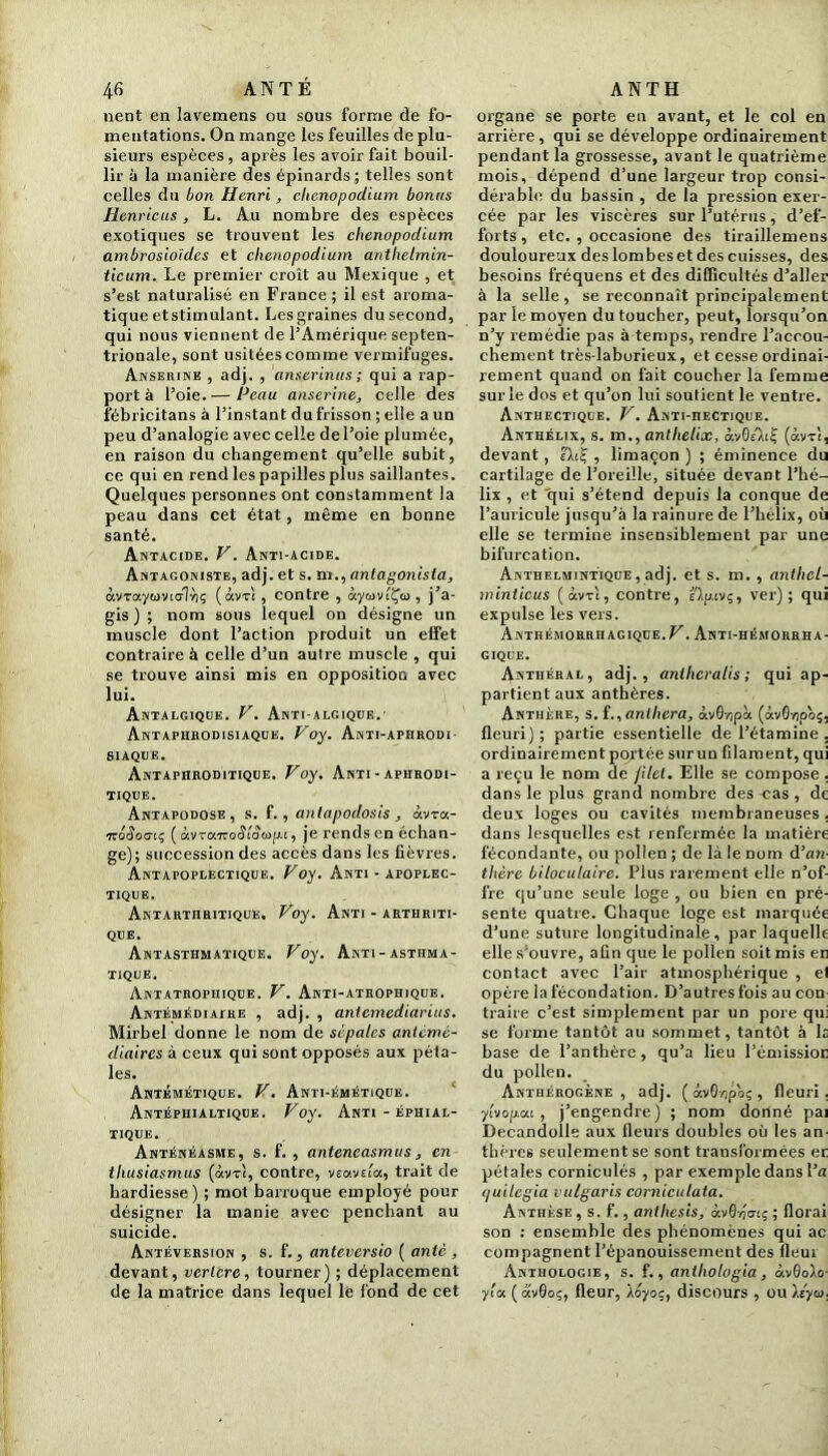 nent en lavemens ou sous forme de fo- mentations. On mange les feuilles de plu- sieurs espèces, après les avoir fait bouil- lir à la manière des épinards; telles sont celles du bon Henri, cltenopodium bonus Henricus, L. Au nombre des espèces exotiques se trouvent les chenopodium ambrosio'idcs et chenopodium antlielmin- ticum. Le premier croît au Mexique , et s’est naturalisé en France ; il est aroma- tique etstimulant. Les graines dusecond, qui nous viennent de l’Amérique septen- trionale, sont usitées comme vermifuges. Anserine , adj. , anserinus ; qui a rap- port à l’oie. — Peau anserine, celle des fébricitans à l’instant du frisson ; elle a un peu d’analogie avec celle de l’oie plumée, en raison du changement qu’elle subit, ce qui en rend les papilles plus saillantes. Quelques personnes ont constamment la peau dans cet état, même en bonne santé. Antacide. V. Anti-acide. Antagoniste, adj. et s. m.,antagonista, ocvrayiovio-lriç ( àv-n , contre , àywviÇco , j a- gis ) ; nom sous lequel on désigne un muscle dont l’action produit un effet contraire à celle d’un autre muscle , qui se trouve ainsi mis en opposition avec lui. Antalgique. V. Anti-algique. Antaphbodisiaque. Voy. Anti-aphrodi- siaque. Antaphroditique. Voy. Anti - aphrodi- tique. Antapodose , s. f. , antapodosis , àvra- ,7ro4o(7tç ( uvraTvoStooip-i, je rends en échan- ge); succession des accès dans les fièvres. Antapoplectique. Foy. Anti - apoplec- tique. Antarthritique. Voy. Anti - arthriti- que. Antasthmatique. Voy. Anti-asthma- tique. Antatropiiique. V. Anti-atrophique. Antémkdialre , adj. , antemediarius. Mirbel donne le nom de sépales anicmè- diaires à ceux qui sont opposés aux péta- les. Antémétique. V. Anti-émétique. Antéphialtiqde. Voy. Anti - éphial- tique. Anténéasme, s. f. , anteneasmus, en tliusiasmus (àv-rc, contre, veava'a, trait de hardiesse) ; mot barroque employé pour désigner la manie avec penchant au suicide. Antéversion , s. f., anteversio ( ante , devant, vcrlcre, tourner) ; déplacement de la matrice dans lequel lé fond de cet organe se porte en avant, et le col en arrière, qui se développe ordinairement pendant la grossesse, avant le quatrième mois, dépend d’une largeur trop consi- dérable du bassin , de la pression exer- cée par les viscères sur l’utérus, d’ef- forts , etc. , occasione des tiraillemens douloureux des lombes et des cuisses, des besoins fréquens et des difficultés d’aller à la selle, se reconnaît principalement par le moyen du toucher, peut, lorsqu’on n’y remédie pas à temps, rendre l’accou- chement très-laborieux, et cesse ordinai- rement quand on fait coucher la femme sur le dos et qu’on lui soutient le ventre. AnTHECTIQUE. V. ANTI-nECTIQUE. Anthélix, s. m., anthelix, àvG/LÇ (àv-rt, devant, ï\i£ , limaçon ) ; éminence du cartilage de l’oreille, située devant l’hé- lix , et qui s’étend depuis la conque de l’auricule jusqu’à la rainure de l’hélix, où elle se termine insensiblement par une bifurcation. Anthelmintîque, adj. et s. m. , anthel- minticus ( âvri, contre, e)p. tvç, ver); qui expulse les vers. Anthémorrhagique.^. Anti-hémorrha- gique. Anthéral, adj., anthcralis ; qui ap- partient aux anthères. Anthère, s. f., anthera, àvQnpà (âvôyipo;, fleuri); partie essentielle de l’étamine . ordinairement portée surun filament, qui a reçu le nom de filet. Elle se compose , dans le plus grand nombre des cas , de deux loges ou cavités membraneuses, dans lesquelles est renfermée la matière fécondante, ou pollen ; de là le nom d’an thére biloculaire. Plus rarement elle n’of- fre qu’une seule loge , ou bien en pré- sente quatre. Chaque loge est marquée d’une suture longitudinale, par laquelle elle s'ouvre, afin que le pollen soit mis en contact avec l’air atmosphérique , el opère la fécondation. D’autres fois au con traire c’est simplement par un pore qui se forme tantôt au sommet, tantôt à 1s base de l’anthère , qu’a lieu l’émissior du pollen. Anthérogène , adj. ( avOnpo; , fleuri. ylvopat, j’engendre) ; nom dorlné pai Decandolle aux fleurs doubles où les an thères seulement se sont transformées er pétales corniculés , par exemple dans l’a quilegia vulgaris corniculata. Anthèse , s. f., anthesis, <xv0-/)'cti; ; florai son : ensemble des phénomènes qui ac compagnent l’épanouissement des fleur Anthologie, s. f., anihotogia, àvQolo y’cn ( otvSo;, fleur, Àoyoç, discours , ou \éyui,