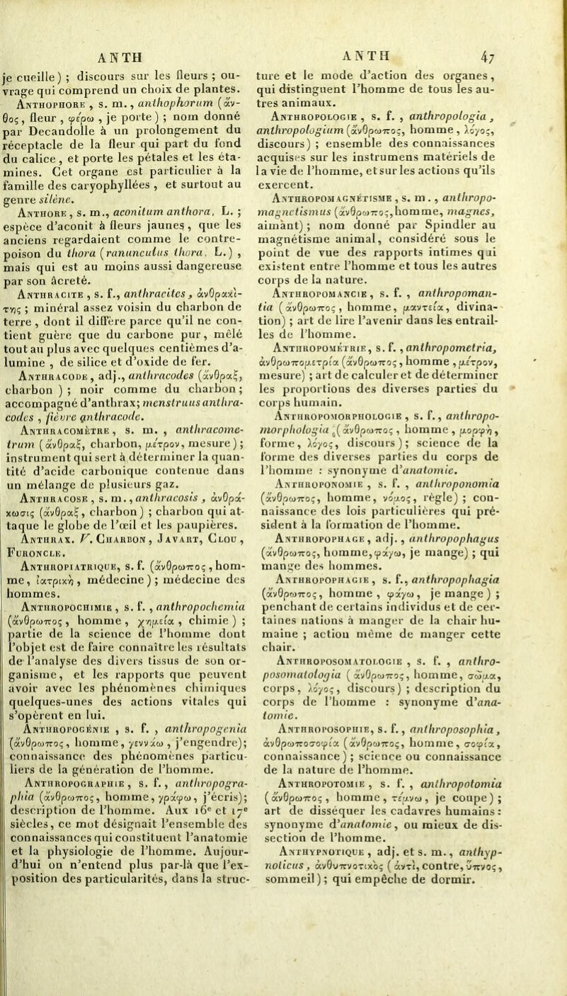 je cueille) ; discours sur les fleurs ; ou- vrage qui comprend un choix de plantes. Anthophore , s. ni., anthophorum (av- 0oç, fleur , tp/pu , je porte) ; nom donné par Decandolle à un prolongement du réceptacle de la Heur qui part du fond du calice, et porte les pétales et les éta- mines. Cet organe est particulier à la famille des caryophyllées , et surtout au genre silène. Anthork, s. m., aconitum anthora. L. ; espèce d’aconit à fleurs jaunes , que les anciens regardaient comme le contre- poison du thora [ranunculus thura, L.) , mais qui est au moins aussi dangereuse par son àcreté. Anthracite , s. f., anthracites, àvOpaxi- vyiç ; minéral assez voisin du charbon de terre , dont il diffère parce qu’il ne con- tient guère que du carbone pur, mêlé tout au plus avec quelques centièmes d’a- lumine , de silice et d’oxide de fer. Anthracode, adj., anihracodes (avGpal-, charbon); noir comme du charbon; accompagné d’anthrax; mcnslruus anihra- codes , fièvre gmthracode. Anthracométre , s. m. , anthracome- irum (avOpaf;, charbon, p/rpov, mesure ) ; instrument qui sert à déterminer la quan- tité d’acide carbonique contenue dans un mélange de plusieurs gaz. Anthracose , s. m., anthracosis , àvOpa- 1; (avâpaj, charbon) ; charbon qui at- taque le globe de l’œil et les paupières. Anthrax. T'. Charbon, Javart, Clou, Furoncle. Anthropiatrique, s. f. (otv0pM7ro; , hom- me, ïarpixn , médecine); médecine des hommes. Anthropochimie , s. f. , anthropochcmia (ôcv0pfo7roç, homme, xopt'ia, chimie) ; partie de la science de l’homme dont l’objet est de faire connaître les résultats de l’analyse des divers tissus de son or- ganisme, et les rapports que peuvent avoir avec les phénomènes chimiques quelques-unes des actions vitales qui s’opèrent en lui. Anthropogénie , s. f. , anthropogenia {av0p(ü7roç, homme, yevvxo>, j’engendre); connaissance des phénomènes particu- liers de la génération de l’homme. Anthropographie , s. f., anthropogra- phia (<xv0pwuo;, homme, yptxtpw, j’écris); description de l’homme. Aux 16e et 17e siècles, ce mot désignait l’ensemble des connaissances qui constituent l’anatomie et la physiologie de l’homme. Aujour- d’hui on n’entend plus par-là que l’ex- position des particularités, dans la strue- ture et le mode d’action des organes, qui distinguent l’homme de tous les au- tres animaux. Anthropologie, s. f. , anthropologia, anlhropolugiam^diiQpw'KOi, homme, Xoyoç, discours) ; ensemble des connaissances acquises sur les instrumens matériels de la vie de l’homme, et surles actions qu’ils exercent. Anthropomagnétisme , s. m ., anthropo- magnetismus (av0pwTro;,homme, magnes, aimant) ; nom donné par Spindler au magnétisme animal, considéré sous le point de vue des rapports intimes qui existent entre l’homme et tous les autres corps de la nature. Anthropomancie , s. f. , aniliropoman- tia (otv0pw7roç, homme, pav-rri'cx, divina- tion) ; art de lire l’avenir dans les entrail- les de l’homme. Anthropométrie, s. f., anlhropometria, àvOponrop.txpla. (avQpesizoç, homme , p.£Tpov, mesure) ; art de calculer et de déterminer les proportions des diverses parties' du corps humain. Anthropomorphologie , s. f., anthropo- morphologia 5( âvGpwiroç , homme, popep/j, forme, XÔ70;, discours); science de la forme des diverses parties du corps de l’homme : synonyme d'anatomie. Anthroponomie , s. f. , anlhroponomia (avGpümo;, homme, vop-oç, règle) ; con- naissance des lois particulières qui pré- sident à la formation de l’homme. Anthropophage, adj., antliropophagus (âv0p&>7coç, homme,cpxyu, je mange) ; qui mange des hommes. Anthropophagie, s. f., anthropophagia (av0pw7roç, homme, tpxyw, je mange ) ; penchant de certains individus et de cer- taines nations à manger de la chair hu- maine ; action même de manger cette chair. Anthroposomatologie , s. f. , antliro- posomatologia ( â'vOpa>7roç, homme, a■»i»a, corps, Xoyoç, discours) ; description du corps de l’homme : synonyme d’ana- tomie. Anthroposophie, s. f., anthroposophia, àv0pa>-7rot7otpia (dvOpanoç, homme, o-oepia, connaissance) ; science ou connaissance de la nature de l’homme. Anthropotomie , s. f. , anlhropotomia (avGpwiro;, homme , TEpvta, je coupe); art de disséquer les cadavres humains : synonyme d’anatomie, ou mieux de dis- section de l’homme. Anthypnotique , adj. et s. m., anthyp- nolicus, àv0V7tvoTocoç ( âvvî, contre, uirvo;, sommeil); qui empêche de dormir.