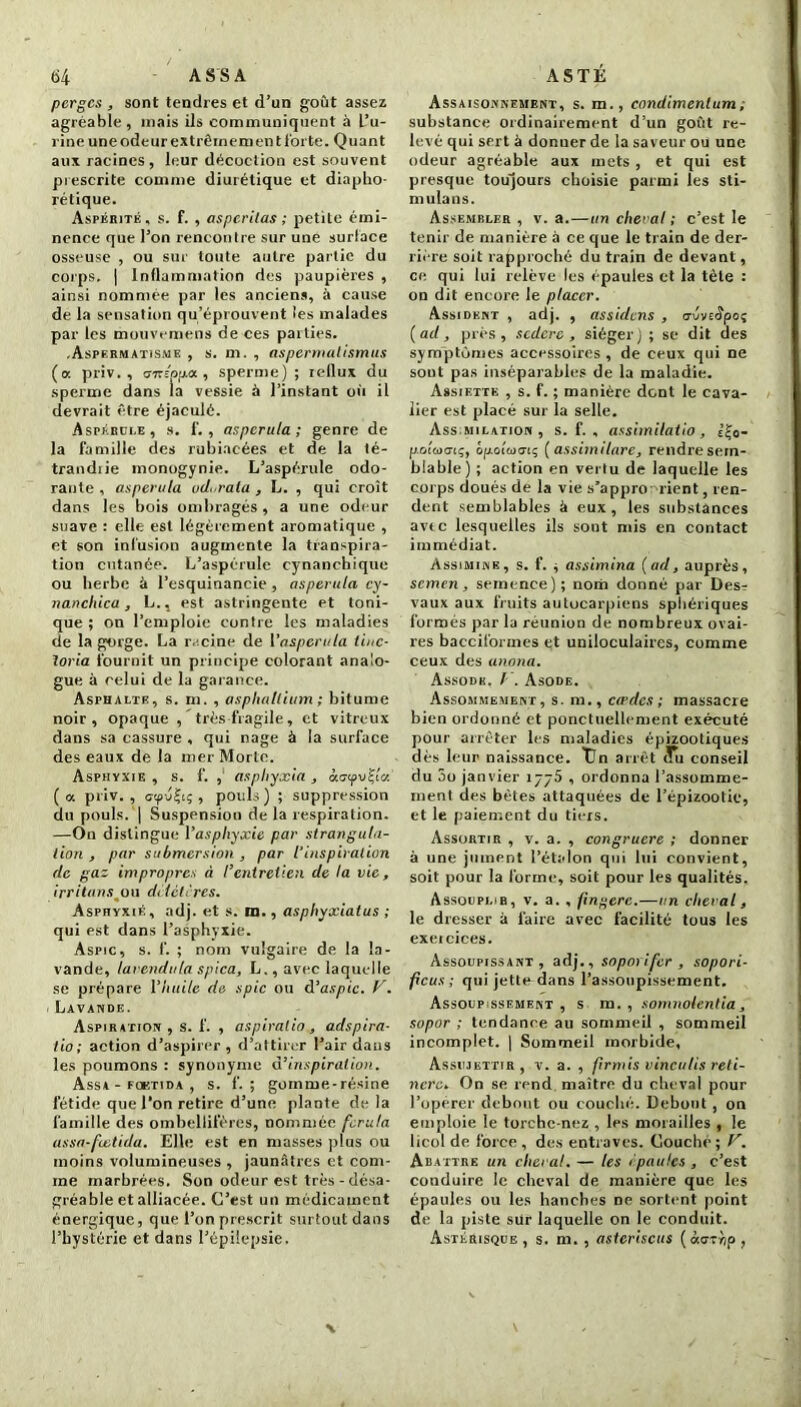 pergcs , sont tendres et d’un goût assez agréable , mais ils communiquent à l’u- rine une odeur extrêmement forte. Quant aux racines, leur décoction est souvent prescrite comme diurétique et diapho- nique. Aspérité, s. f. , aspcrilas ; petite émi- nence que l’on rencontre sur une surlace osseuse , ou sur toute autre partie du corps. | Inflammation des paupières , ainsi nommee par les anciens, à cause de la sensation qu’éprouvent les malades par les monvemens de ces parties. .Aspermatisme , s. m. , aspermatismus (oc priv. , <T7v/ppa , sperme); reflux du sperme dans la vessie à l’instant où il devrait être éjaculé. Aspérule, s. f. , asperula ; genre de la famille des rubiaeées et de la té- trandiie monogynie. L’aspérule odo- rante , asperula od, valu , L. , qui croît dans les bois ombragés, a une odeur suave : elle est légèrement aromatique , et son infusion augmente la transpira- tion cutanée. L’aspérule cynanchique ou herbe à l’esquinancie , asperula cy- nancltica , L., est astringente et toni- que ; on l’emploie contre les maladies de la gorge. La racine de l'asperula tinc- loria fournit un principe colorant analo- gue à celui de la garance. Asphalte, s. m. , asphaltium ; bitume noir, opaque , très fragile, et vitreux dans sa cassure , qui nage à la surface des eaux de la mer Morte. Asphyxie , s. f. , asphyxia , àccpvÇiV (a priv., c<pv!;tç , pouls) ; suppression du pouls. | Suspension de la respiration. —On distingue l’asphyxie par strangula- tion , par submersion , par l’inspiration de gaz impropres à l’entretien de la vie, irritons ou délétères. Asphyxié, adj. et s. m., asphyxiatus ; qui est dans l’asphyxie. Aspic, s. f. ; nom vulgaire de la la- vande, larendula spica, L.,avec laquelle se prépare l’huile de spic ou d’aspic. V. Lavande. Aspiration , s. f. , aspiralia , adspira- tio; action d’aspirer , d’attirer l’air dans les poumons : synonyme d’inspiration. Assa - fcktida , s. f. ; gomme-résine fétide que l’on retire d’une plante de la famille des ombellifères, nommée fcrula ussa-foctida. Elle est en masses plus ou moins volumineuses , jaunâtres et com- me marbrées. Son odeur est très - désa- gréable et alliacée. C’est un médicament énergique, que l’on prescrit surtout dans l’hystérie et dans l’épilepsie. Assaisonnement, s. m., condimentum ; substance ordinairement d’un goût re- levé qui sert à donner de la saveur ou une odeur agréable aux mets , et qui est presque toujours choisie parmi les sti- mulons. Assembler , v. a.—un citerai ; c’est le tenir de manière à ce que le train de der- rière soit rapproché du train de devant, ce qui lui relève les épaules et la tète : on dit encore le placer. Assidknt , adj. , assidens , trvvnîpoç (ad, près, scderc , siéger) ; se dit des symptômes accessoires , de ceux qui ne sont pas inséparables de la maladie. Assiette , s. f. ; manière dont le cava- lier est placé sur la selle. Ass milation , s. f. , assimilatio , l%o- poKoarç, opoiuo-i; ( assimilare, rendre sem- blable) ; action en vertu de laquelle les corps doués de la vie s’appro- rient, ren- dent semblables à eux, tes substances avec lesquelles ils sont mis en contact immédiat. Assimine, s. f. ; assimina (ad, auprès, semen, semence); nom donné par Desr vaux aux fruits autucarpiens sphériques formés par la réunion de nombreux ovai- res baccil'ormes et uniloculaires, comme ceux des anona. Assodk. / . Asode. Assommement, s. m., ccrdes ; massacre bien ordonné et ponctuellement exécuté pour arrêter les maladies épizootiques dès leur naissance. TJn arrêt «Tu conseil du 5o janvier 1775 , ordonna l’assomme- ment des bêtes attaquées de l’épizootie, et le paiement du tiers. Assortir , v. a. , congruere ; donner à une jument l’étalon qui lui convient, soit pour la forme, soit pour les qualités. Assouplir, v. a. , fingerc.—un citerai , le dresser à laite avec facilité tous les exeicices. Assoupissant, adj., soporifer , sopori- ficus ; qui jette dans l’assoupissement. Assoupissement, s m. , somnolcntia, sopor ; tendance au sommeil , sommeil incomplet. | Sommeil morbide. Assujettir , v. a. , firmis vinculis reti- ncrci On se rend maître du cheval pour l’operer debout ou couché. Debout , on emploie le torche-nez , les moi ailles , le licol de force , des entraves. Couché ; V. Abattre un citerai. — les épaules , c’est conduire le cheval de manière que les épaules ou les hanches ne sortent point de la piste sür laquelle on le conduit. Astérisque, s. m. , asteriscus (àarrjp,